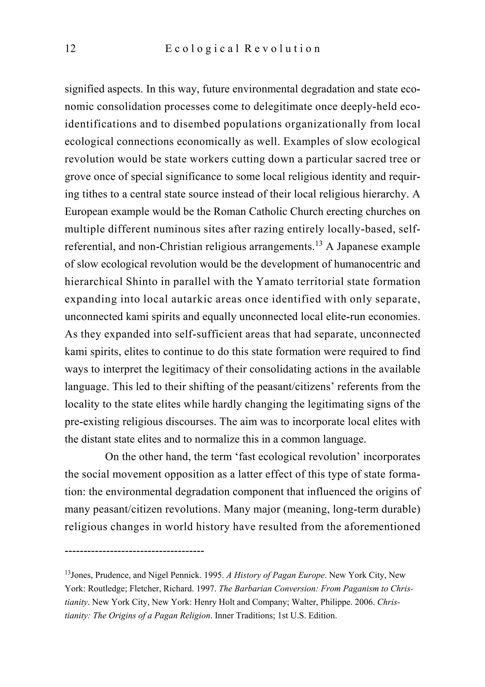 signified aspects. In this way, future environmental degradation and state eco-
nomic consolidation processes come to delegitimate once deeply-held eco-
identifications and to disembed populations organizationally from local
ecological connections economically as well. Examples of slow ecological
revolution would be state workers cutting down a particular sacred tree or
grove once of special significance to some local religious identity and requir-
ing tithes to a central state source instead of their local religious hierarchy. A
European example would be the Roman Catholic Church erecting churches on
multiple different numinous sites after razing entirely locally-based, self-
referential, and non-Christian religious arrangements.13
A Japanese example
of slow ecological revolution would be the development of humanocentric and
hierarchical Shinto in parallel with the Yamato territorial state formation
expanding into local autarkic areas once identified with only separate,
unconnected kami spirits and equally unconnected local elite-run economies.
As they expanded into self-sufficient areas that had separate, unconnected
kami spirits, elites to continue to do this state formation were required to find
ways to interpret the legitimacy of their consolidating actions in the available
language. This led to their shifting of the peasant/citizens’ referents from the
locality to the state elites while hardly changing the legitimating signs of the
pre-existing religious discourses. The aim was to incorporate local elites with
the distant state elites and to normalize this in a common language.
On the other hand, the term ‘fast ecological revolution’ incorporates
the social movement opposition as a latter effect of this type of state forma-
tion: the environmental degradation component that influenced the origins of
many peasant/citizen revolutions. Many major (meaning, long-term durable)
religious changes in world history have resulted from the aforementioned
12 E c o l o g i c a l R e v o l u t i o n
-------------------------------------
13
Jones, Prudence, and Nigel Pennick. 1995. A History of Pagan Europe. New York City, New
York: Routledge; Fletcher, Richard. 1997. The Barbarian Conversion: From Paganism to Chris-
tianity. New York City, New York: Henry Holt and Company; Walter, Philippe. 2006. Chris-
tianity: The Origins of a Pagan Religion. Inner Traditions; 1st U.S. Edition.
 