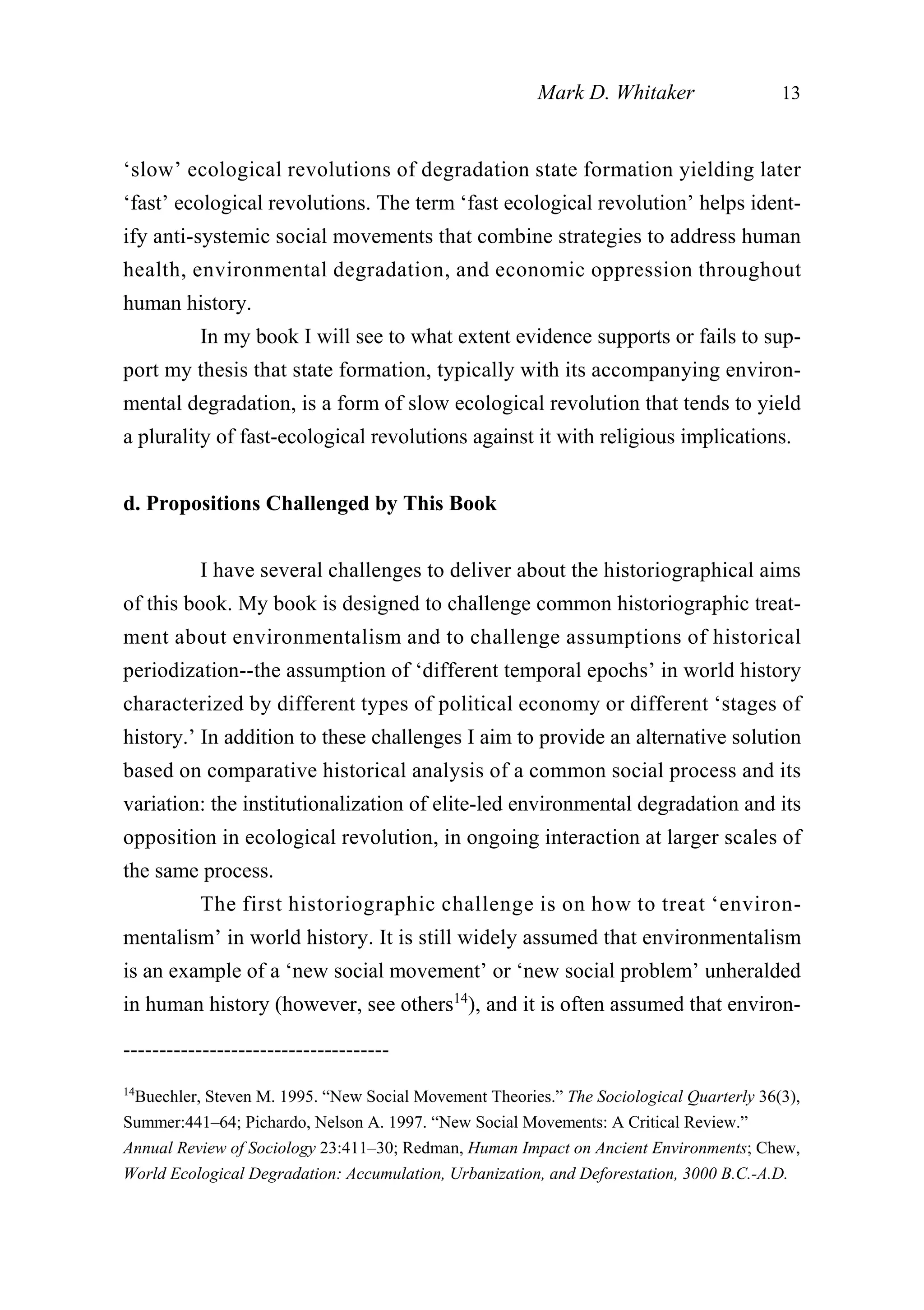 ‘slow’ ecological revolutions of degradation state formation yielding later
‘fast’ ecological revolutions. The term ‘fast ecological revolution’ helps ident-
ify anti-systemic social movements that combine strategies to address human
health, environmental degradation, and economic oppression throughout
human history.
In my book I will see to what extent evidence supports or fails to sup-
port my thesis that state formation, typically with its accompanying environ-
mental degradation, is a form of slow ecological revolution that tends to yield
a plurality of fast-ecological revolutions against it with religious implications.
d. Propositions Challenged by This Book
I have several challenges to deliver about the historiographical aims
of this book. My book is designed to challenge common historiographic treat-
ment about environmentalism and to challenge assumptions of historical
periodization--the assumption of ‘different temporal epochs’ in world history
characterized by different types of political economy or different ‘stages of
history.’ In addition to these challenges I aim to provide an alternative solution
based on comparative historical analysis of a common social process and its
variation: the institutionalization of elite-led environmental degradation and its
opposition in ecological revolution, in ongoing interaction at larger scales of
the same process.
The first historiographic challenge is on how to treat ‘environ-
mentalism’ in world history. It is still widely assumed that environmentalism
is an example of a ‘new social movement’ or ‘new social problem’ unheralded
in human history (however, see others14
), and it is often assumed that environ-
Mark D. Whitaker 13
-------------------------------------
14
Buechler, Steven M. 1995. “New Social Movement Theories.” The Sociological Quarterly 36(3),
Summer:441–64; Pichardo, Nelson A. 1997. “New Social Movements: A Critical Review.”
Annual Review of Sociology 23:411–30; Redman, Human Impact on Ancient Environments; Chew,
World Ecological Degradation: Accumulation, Urbanization, and Deforestation, 3000 B.C.-A.D.
 