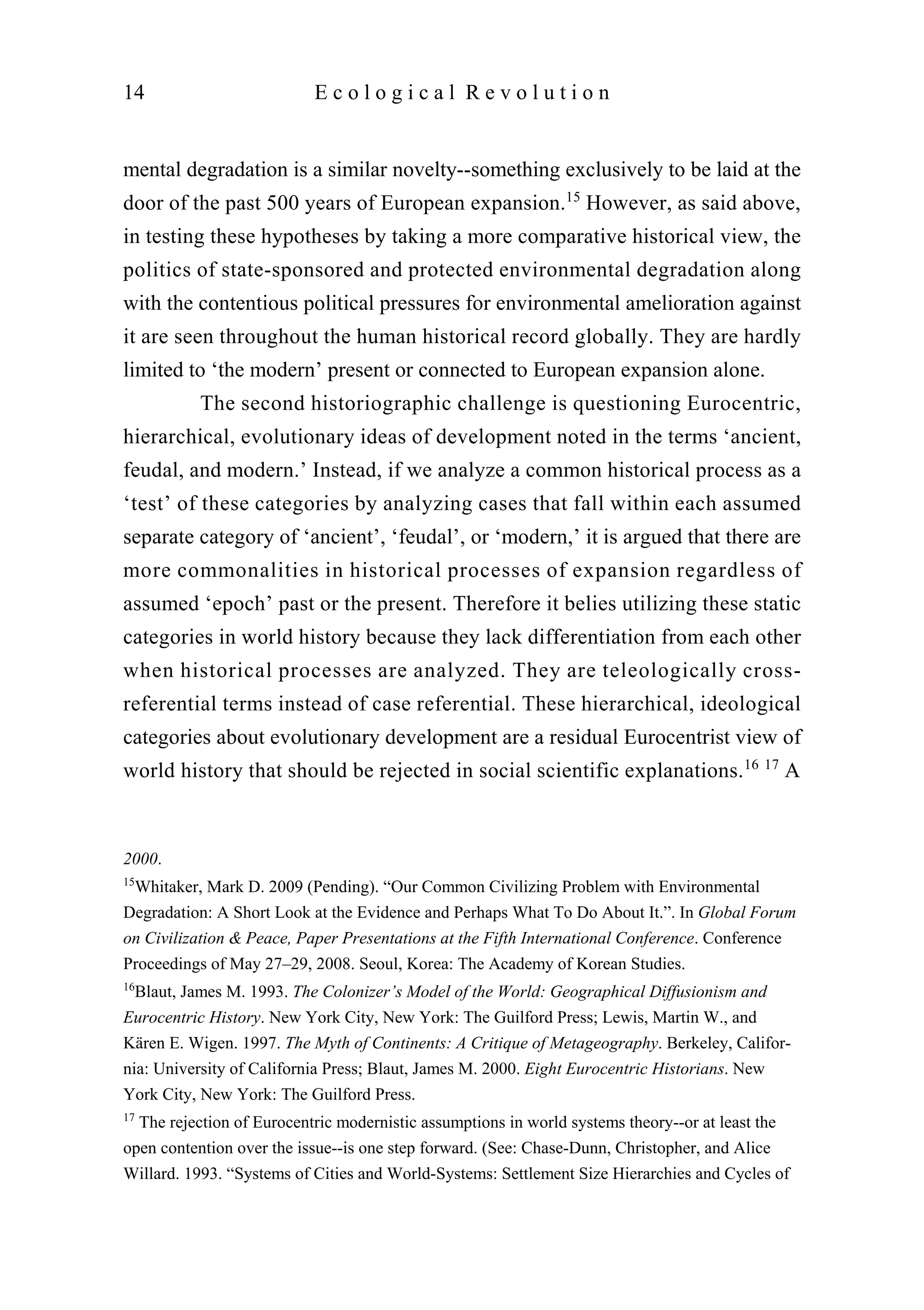 mental degradation is a similar novelty--something exclusively to be laid at the
door of the past 500 years of European expansion.15
However, as said above,
in testing these hypotheses by taking a more comparative historical view, the
politics of state-sponsored and protected environmental degradation along
with the contentious political pressures for environmental amelioration against
it are seen throughout the human historical record globally. They are hardly
limited to ‘the modern’ present or connected to European expansion alone.
The second historiographic challenge is questioning Eurocentric,
hierarchical, evolutionary ideas of development noted in the terms ‘ancient,
feudal, and modern.’ Instead, if we analyze a common historical process as a
‘test’ of these categories by analyzing cases that fall within each assumed
separate category of ‘ancient’, ‘feudal’, or ‘modern,’ it is argued that there are
more commonalities in historical processes of expansion regardless of
assumed ‘epoch’ past or the present. Therefore it belies utilizing these static
categories in world history because they lack differentiation from each other
when historical processes are analyzed. They are teleologically cross-
referential terms instead of case referential. These hierarchical, ideological
categories about evolutionary development are a residual Eurocentrist view of
world history that should be rejected in social scientific explanations.16 17
A
14 E c o l o g i c a l R e v o l u t i o n
2000.
15
Whitaker, Mark D. 2009 (Pending). “Our Common Civilizing Problem with Environmental
Degradation: A Short Look at the Evidence and Perhaps What To Do About It.”. In Global Forum
on Civilization & Peace, Paper Presentations at the Fifth International Conference. Conference
Proceedings of May 27–29, 2008. Seoul, Korea: The Academy of Korean Studies.
16
Blaut, James M. 1993. The Colonizer’s Model of the World: Geographical Diffusionism and
Eurocentric History. New York City, New York: The Guilford Press; Lewis, Martin W., and
Kären E. Wigen. 1997. The Myth of Continents: A Critique of Metageography. Berkeley, Califor-
nia: University of California Press; Blaut, James M. 2000. Eight Eurocentric Historians. New
York City, New York: The Guilford Press.
17
The rejection of Eurocentric modernistic assumptions in world systems theory--or at least the
open contention over the issue--is one step forward. (See: Chase-Dunn, Christopher, and Alice
Willard. 1993. “Systems of Cities and World-Systems: Settlement Size Hierarchies and Cycles of
 
