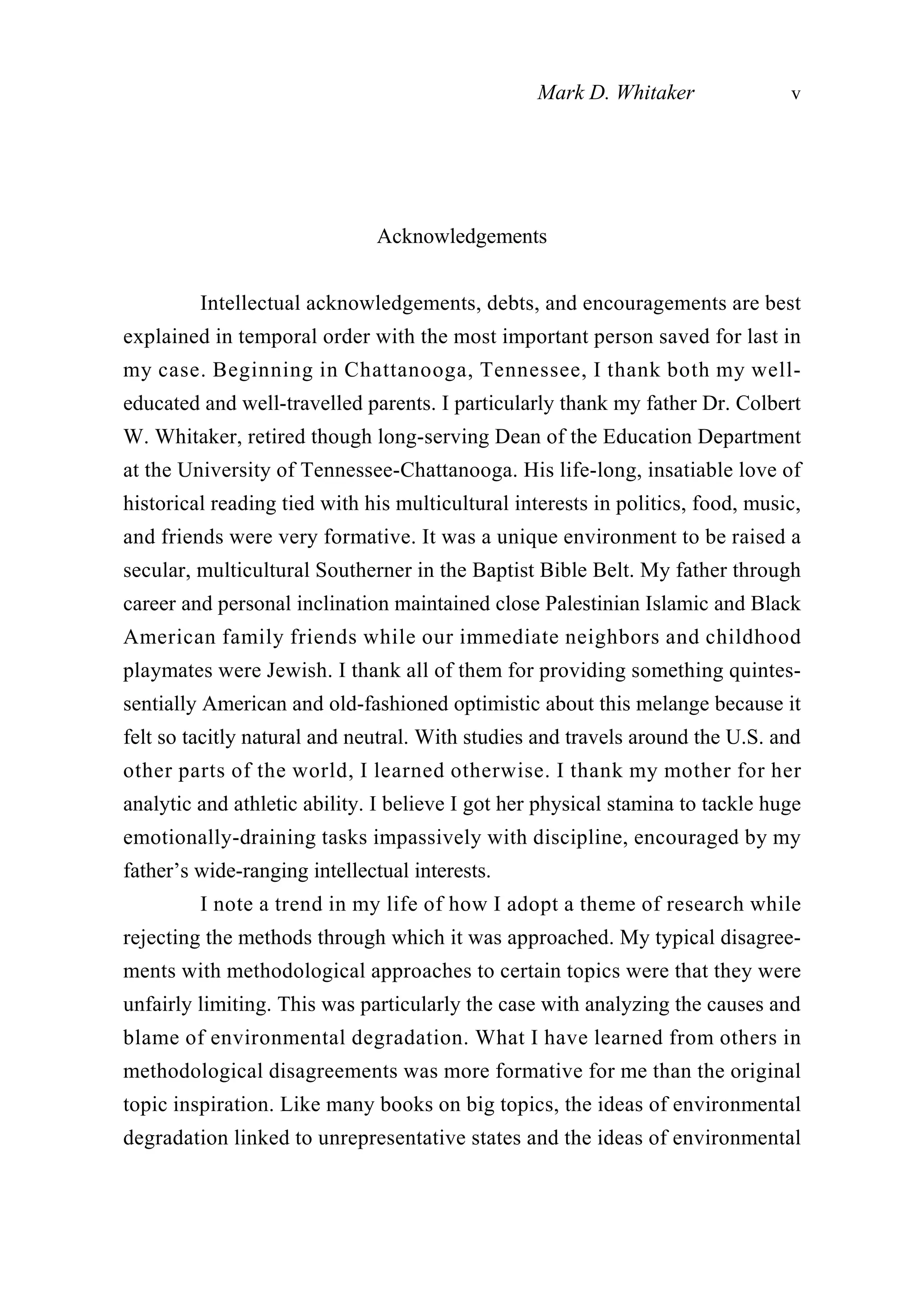 Acknowledgements
Intellectual acknowledgements, debts, and encouragements are best
explained in temporal order with the most important person saved for last in
my case. Beginning in Chattanooga, Tennessee, I thank both my well-
educated and well-travelled parents. I particularly thank my father Dr. Colbert
W. Whitaker, retired though long-serving Dean of the Education Department
at the University of Tennessee-Chattanooga. His life-long, insatiable love of
historical reading tied with his multicultural interests in politics, food, music,
and friends were very formative. It was a unique environment to be raised a
secular, multicultural Southerner in the Baptist Bible Belt. My father through
career and personal inclination maintained close Palestinian Islamic and Black
American family friends while our immediate neighbors and childhood
playmates were Jewish. I thank all of them for providing something quintes-
sentially American and old-fashioned optimistic about this melange because it
felt so tacitly natural and neutral. With studies and travels around the U.S. and
other parts of the world, I learned otherwise. I thank my mother for her
analytic and athletic ability. I believe I got her physical stamina to tackle huge
emotionally-draining tasks impassively with discipline, encouraged by my
father’s wide-ranging intellectual interests.
I note a trend in my life of how I adopt a theme of research while
rejecting the methods through which it was approached. My typical disagree-
ments with methodological approaches to certain topics were that they were
unfairly limiting. This was particularly the case with analyzing the causes and
blame of environmental degradation. What I have learned from others in
methodological disagreements was more formative for me than the original
topic inspiration. Like many books on big topics, the ideas of environmental
degradation linked to unrepresentative states and the ideas of environmental
Mark D. Whitaker v
 