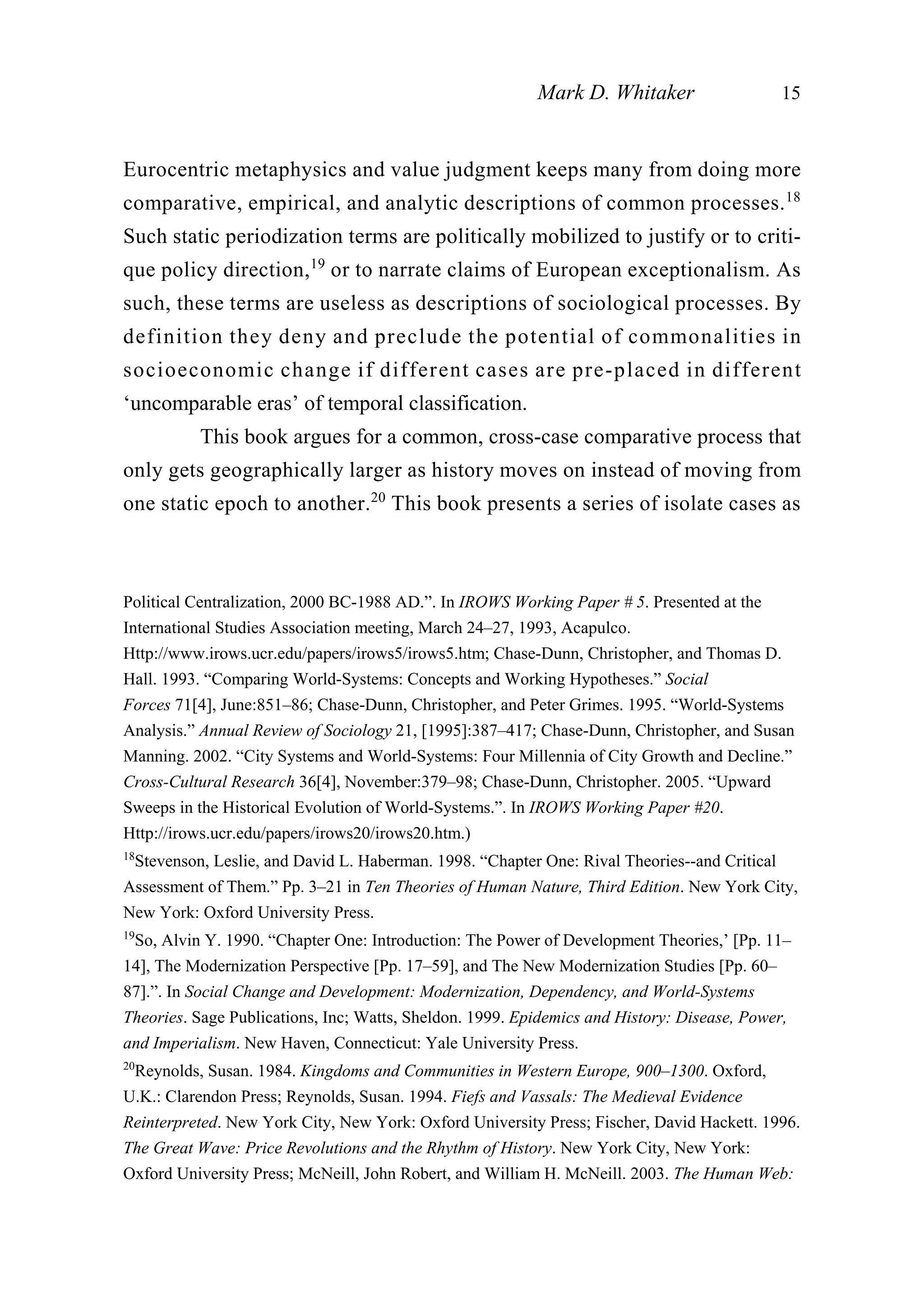 Eurocentric metaphysics and value judgment keeps many from doing more
comparative, empirical, and analytic descriptions of common processes.18
Such static periodization terms are politically mobilized to justify or to criti-
que policy direction,19
or to narrate claims of European exceptionalism. As
such, these terms are useless as descriptions of sociological processes. By
definition they deny and preclude the potential of commonalities in
socioeconomic change if different cases are pre-placed in different
‘uncomparable eras’ of temporal classification.
This book argues for a common, cross-case comparative process that
only gets geographically larger as history moves on instead of moving from
one static epoch to another.20
This book presents a series of isolate cases as
Mark D. Whitaker 15
Political Centralization, 2000 BC-1988 AD.”. In IROWS Working Paper # 5. Presented at the
International Studies Association meeting, March 24–27, 1993, Acapulco.
Http://www.irows.ucr.edu/papers/irows5/irows5.htm; Chase-Dunn, Christopher, and Thomas D.
Hall. 1993. “Comparing World-Systems: Concepts and Working Hypotheses.” Social
Forces 71[4], June:851–86; Chase-Dunn, Christopher, and Peter Grimes. 1995. “World-Systems
Analysis.” Annual Review of Sociology 21, [1995]:387–417; Chase-Dunn, Christopher, and Susan
Manning. 2002. “City Systems and World-Systems: Four Millennia of City Growth and Decline.”
Cross-Cultural Research 36[4], November:379–98; Chase-Dunn, Christopher. 2005. “Upward
Sweeps in the Historical Evolution of World-Systems.”. In IROWS Working Paper #20.
Http://irows.ucr.edu/papers/irows20/irows20.htm.)
18
Stevenson, Leslie, and David L. Haberman. 1998. “Chapter One: Rival Theories--and Critical
Assessment of Them.” Pp. 3–21 in Ten Theories of Human Nature, Third Edition. New York City,
New York: Oxford University Press.
19
So, Alvin Y. 1990. “Chapter One: Introduction: The Power of Development Theories,’ [Pp. 11–
14], The Modernization Perspective [Pp. 17–59], and The New Modernization Studies [Pp. 60–
87].”. In Social Change and Development: Modernization, Dependency, and World-Systems
Theories. Sage Publications, Inc; Watts, Sheldon. 1999. Epidemics and History: Disease, Power,
and Imperialism. New Haven, Connecticut: Yale University Press.
20
Reynolds, Susan. 1984. Kingdoms and Communities in Western Europe, 900–1300. Oxford,
U.K.: Clarendon Press; Reynolds, Susan. 1994. Fiefs and Vassals: The Medieval Evidence
Reinterpreted. New York City, New York: Oxford University Press; Fischer, David Hackett. 1996.
The Great Wave: Price Revolutions and the Rhythm of History. New York City, New York:
Oxford University Press; McNeill, John Robert, and William H. McNeill. 2003. The Human Web:
 