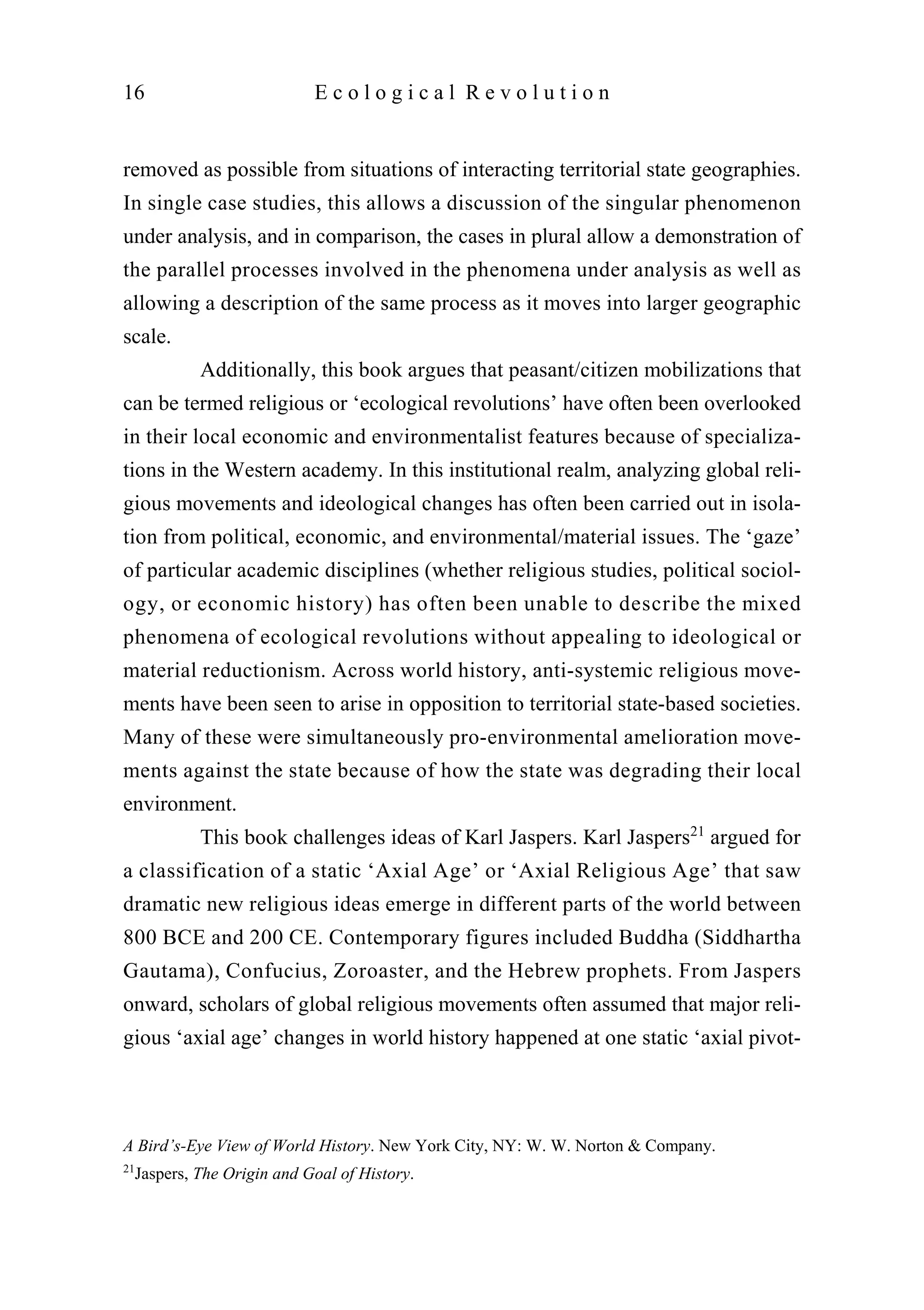 removed as possible from situations of interacting territorial state geographies.
In single case studies, this allows a discussion of the singular phenomenon
under analysis, and in comparison, the cases in plural allow a demonstration of
the parallel processes involved in the phenomena under analysis as well as
allowing a description of the same process as it moves into larger geographic
scale.
Additionally, this book argues that peasant/citizen mobilizations that
can be termed religious or ‘ecological revolutions’ have often been overlooked
in their local economic and environmentalist features because of specializa-
tions in the Western academy. In this institutional realm, analyzing global reli-
gious movements and ideological changes has often been carried out in isola-
tion from political, economic, and environmental/material issues. The ‘gaze’
of particular academic disciplines (whether religious studies, political sociol-
ogy, or economic history) has often been unable to describe the mixed
phenomena of ecological revolutions without appealing to ideological or
material reductionism. Across world history, anti-systemic religious move-
ments have been seen to arise in opposition to territorial state-based societies.
Many of these were simultaneously pro-environmental amelioration move-
ments against the state because of how the state was degrading their local
environment.
This book challenges ideas of Karl Jaspers. Karl Jaspers21
argued for
a classification of a static ‘Axial Age’ or ‘Axial Religious Age’ that saw
dramatic new religious ideas emerge in different parts of the world between
800 BCE and 200 CE. Contemporary figures included Buddha (Siddhartha
Gautama), Confucius, Zoroaster, and the Hebrew prophets. From Jaspers
onward, scholars of global religious movements often assumed that major reli-
gious ‘axial age’ changes in world history happened at one static ‘axial pivot-
16 E c o l o g i c a l R e v o l u t i o n
A Bird’s-Eye View of World History. New York City, NY: W. W. Norton & Company.
21
Jaspers, The Origin and Goal of History.
 