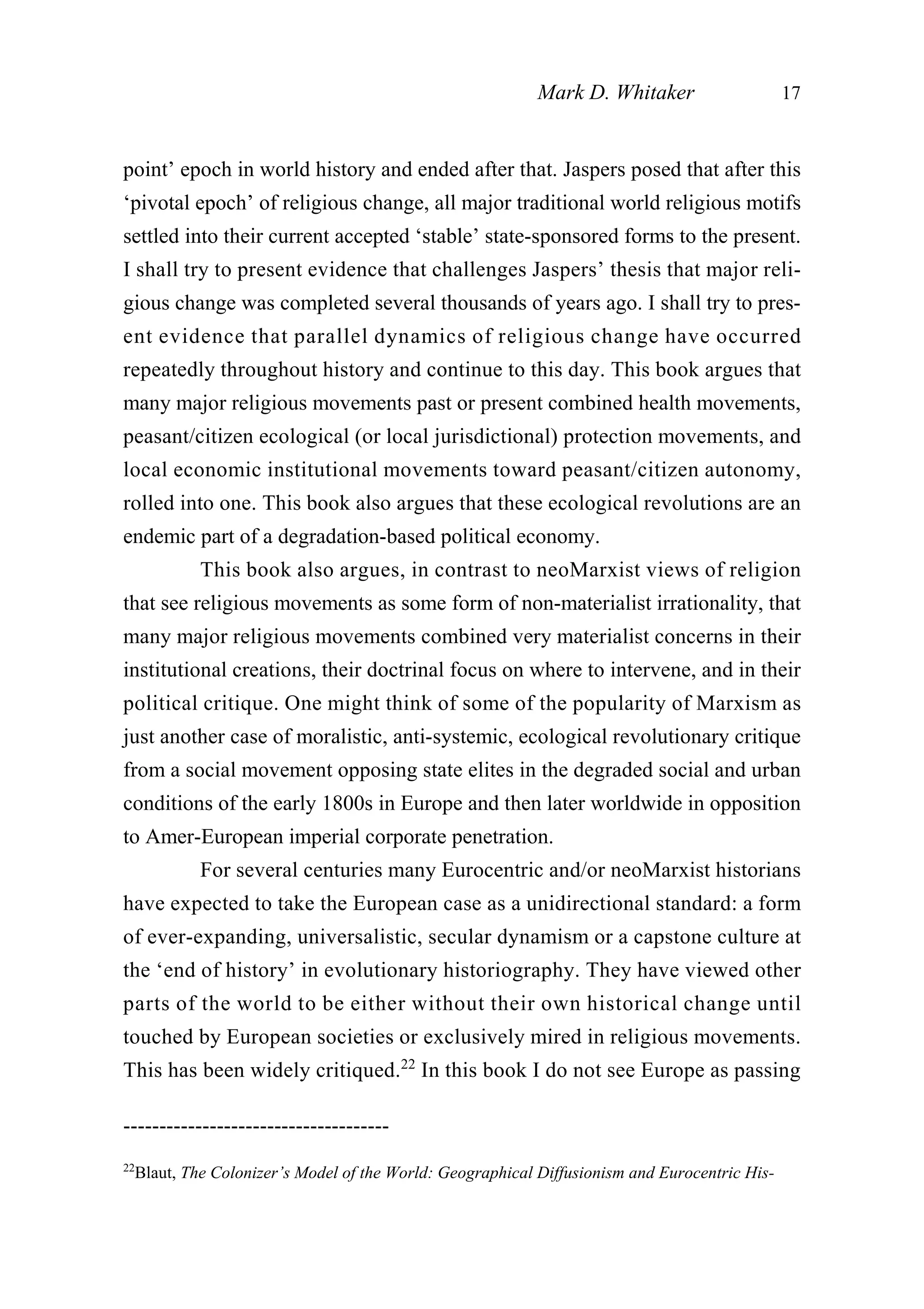 point’ epoch in world history and ended after that. Jaspers posed that after this
‘pivotal epoch’ of religious change, all major traditional world religious motifs
settled into their current accepted ‘stable’ state-sponsored forms to the present.
I shall try to present evidence that challenges Jaspers’ thesis that major reli-
gious change was completed several thousands of years ago. I shall try to pres-
ent evidence that parallel dynamics of religious change have occurred
repeatedly throughout history and continue to this day. This book argues that
many major religious movements past or present combined health movements,
peasant/citizen ecological (or local jurisdictional) protection movements, and
local economic institutional movements toward peasant/citizen autonomy,
rolled into one. This book also argues that these ecological revolutions are an
endemic part of a degradation-based political economy.
This book also argues, in contrast to neoMarxist views of religion
that see religious movements as some form of non-materialist irrationality, that
many major religious movements combined very materialist concerns in their
institutional creations, their doctrinal focus on where to intervene, and in their
political critique. One might think of some of the popularity of Marxism as
just another case of moralistic, anti-systemic, ecological revolutionary critique
from a social movement opposing state elites in the degraded social and urban
conditions of the early 1800s in Europe and then later worldwide in opposition
to Amer-European imperial corporate penetration.
For several centuries many Eurocentric and/or neoMarxist historians
have expected to take the European case as a unidirectional standard: a form
of ever-expanding, universalistic, secular dynamism or a capstone culture at
the ‘end of history’ in evolutionary historiography. They have viewed other
parts of the world to be either without their own historical change until
touched by European societies or exclusively mired in religious movements.
This has been widely critiqued.22
In this book I do not see Europe as passing
Mark D. Whitaker 17
-------------------------------------
22
Blaut, The Colonizer’s Model of the World: Geographical Diffusionism and Eurocentric His-
 