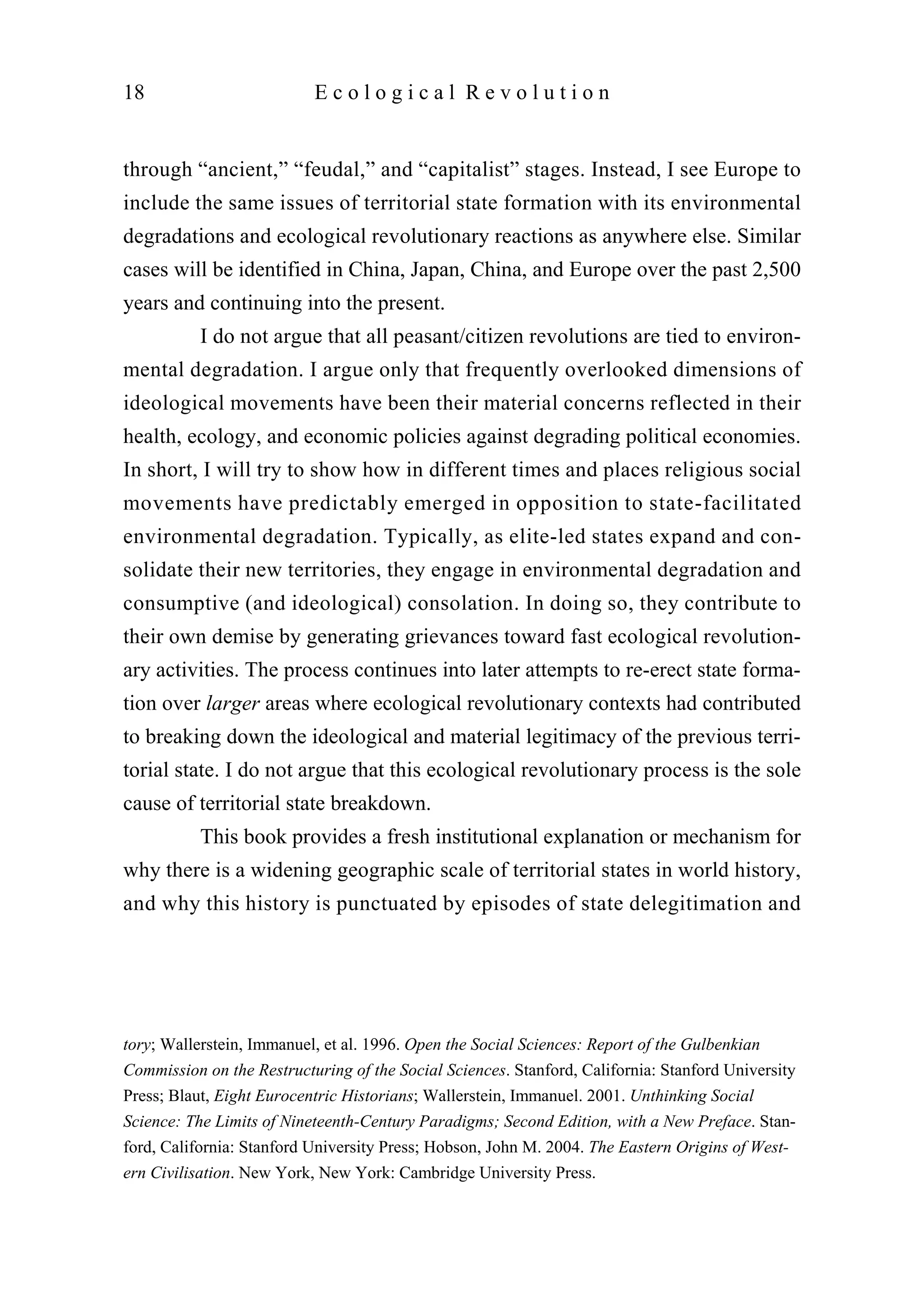through “ancient,” “feudal,” and “capitalist” stages. Instead, I see Europe to
include the same issues of territorial state formation with its environmental
degradations and ecological revolutionary reactions as anywhere else. Similar
cases will be identified in China, Japan, China, and Europe over the past 2,500
years and continuing into the present.
I do not argue that all peasant/citizen revolutions are tied to environ-
mental degradation. I argue only that frequently overlooked dimensions of
ideological movements have been their material concerns reflected in their
health, ecology, and economic policies against degrading political economies.
In short, I will try to show how in different times and places religious social
movements have predictably emerged in opposition to state-facilitated
environmental degradation. Typically, as elite-led states expand and con-
solidate their new territories, they engage in environmental degradation and
consumptive (and ideological) consolation. In doing so, they contribute to
their own demise by generating grievances toward fast ecological revolution-
ary activities. The process continues into later attempts to re-erect state forma-
tion over larger areas where ecological revolutionary contexts had contributed
to breaking down the ideological and material legitimacy of the previous terri-
torial state. I do not argue that this ecological revolutionary process is the sole
cause of territorial state breakdown.
This book provides a fresh institutional explanation or mechanism for
why there is a widening geographic scale of territorial states in world history,
and why this history is punctuated by episodes of state delegitimation and
18 E c o l o g i c a l R e v o l u t i o n
tory; Wallerstein, Immanuel, et al. 1996. Open the Social Sciences: Report of the Gulbenkian
Commission on the Restructuring of the Social Sciences. Stanford, California: Stanford University
Press; Blaut, Eight Eurocentric Historians; Wallerstein, Immanuel. 2001. Unthinking Social
Science: The Limits of Nineteenth-Century Paradigms; Second Edition, with a New Preface. Stan-
ford, California: Stanford University Press; Hobson, John M. 2004. The Eastern Origins of West-
ern Civilisation. New York, New York: Cambridge University Press.
 