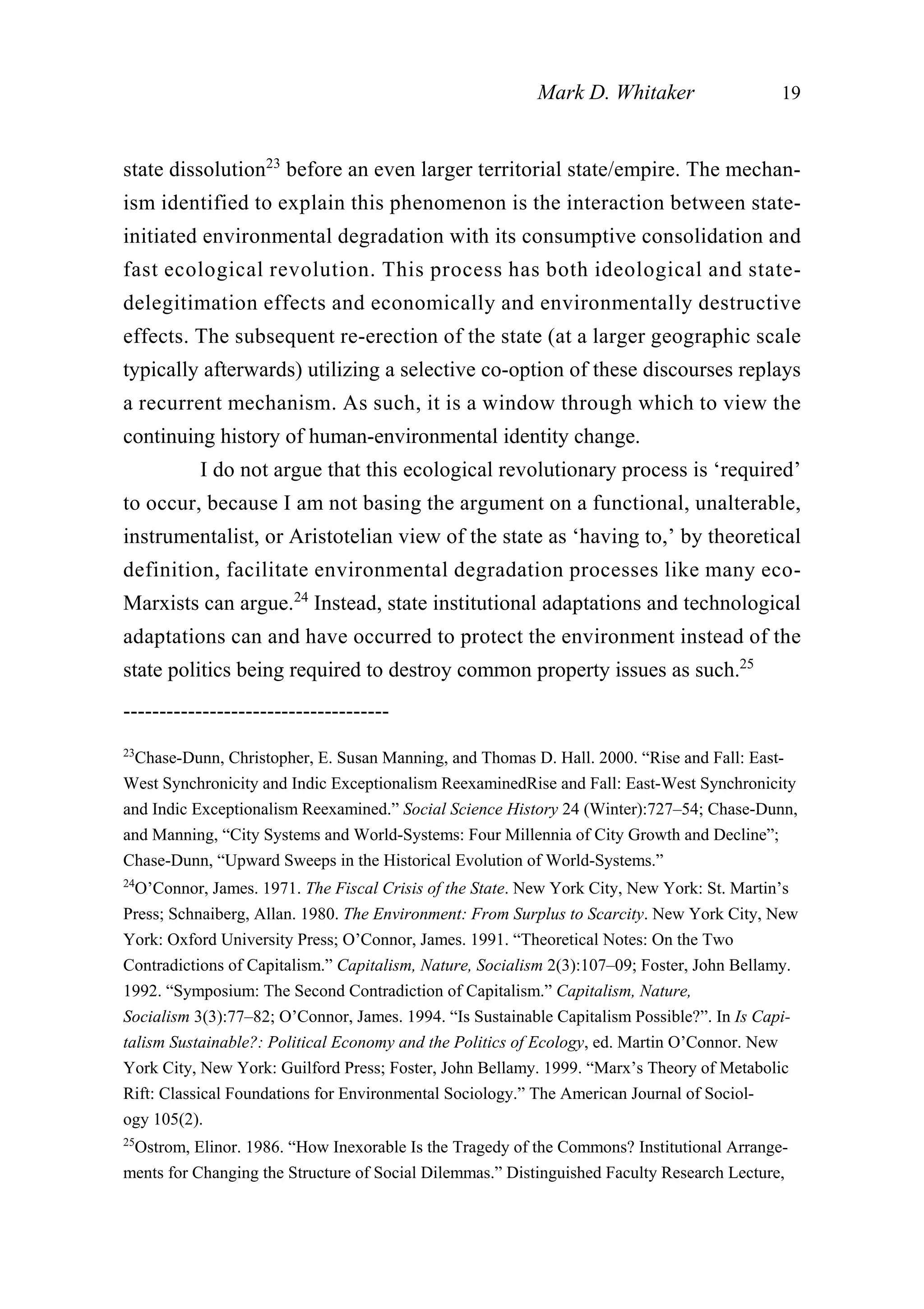 state dissolution23
before an even larger territorial state/empire. The mechan-
ism identified to explain this phenomenon is the interaction between state-
initiated environmental degradation with its consumptive consolidation and
fast ecological revolution. This process has both ideological and state-
delegitimation effects and economically and environmentally destructive
effects. The subsequent re-erection of the state (at a larger geographic scale
typically afterwards) utilizing a selective co-option of these discourses replays
a recurrent mechanism. As such, it is a window through which to view the
continuing history of human-environmental identity change.
I do not argue that this ecological revolutionary process is ‘required’
to occur, because I am not basing the argument on a functional, unalterable,
instrumentalist, or Aristotelian view of the state as ‘having to,’ by theoretical
definition, facilitate environmental degradation processes like many eco-
Marxists can argue.24
Instead, state institutional adaptations and technological
adaptations can and have occurred to protect the environment instead of the
state politics being required to destroy common property issues as such.25
Mark D. Whitaker 19
-------------------------------------
23
Chase-Dunn, Christopher, E. Susan Manning, and Thomas D. Hall. 2000. “Rise and Fall: East-
West Synchronicity and Indic Exceptionalism ReexaminedRise and Fall: East-West Synchronicity
and Indic Exceptionalism Reexamined.” Social Science History 24 (Winter):727–54; Chase-Dunn,
and Manning, “City Systems and World-Systems: Four Millennia of City Growth and Decline”;
Chase-Dunn, “Upward Sweeps in the Historical Evolution of World-Systems.”
24
O’Connor, James. 1971. The Fiscal Crisis of the State. New York City, New York: St. Martin’s
Press; Schnaiberg, Allan. 1980. The Environment: From Surplus to Scarcity. New York City, New
York: Oxford University Press; O’Connor, James. 1991. “Theoretical Notes: On the Two
Contradictions of Capitalism.” Capitalism, Nature, Socialism 2(3):107–09; Foster, John Bellamy.
1992. “Symposium: The Second Contradiction of Capitalism.” Capitalism, Nature,
Socialism 3(3):77–82; O’Connor, James. 1994. “Is Sustainable Capitalism Possible?”. In Is Capi-
talism Sustainable?: Political Economy and the Politics of Ecology, ed. Martin O’Connor. New
York City, New York: Guilford Press; Foster, John Bellamy. 1999. “Marx’s Theory of Metabolic
Rift: Classical Foundations for Environmental Sociology.” The American Journal of Sociol-
ogy 105(2).
25
Ostrom, Elinor. 1986. “How Inexorable Is the Tragedy of the Commons? Institutional Arrange-
ments for Changing the Structure of Social Dilemmas.” Distinguished Faculty Research Lecture,
 