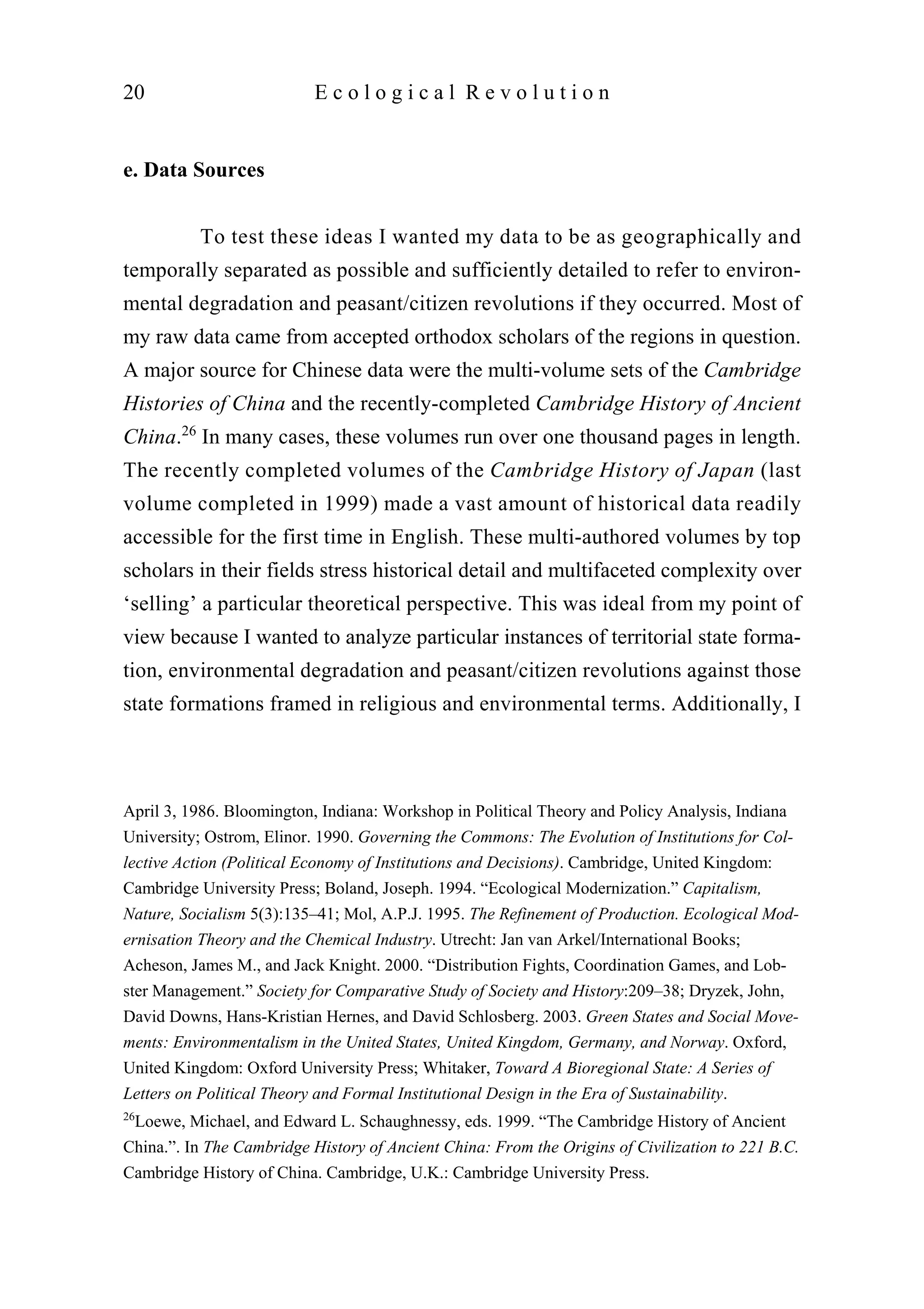 e. Data Sources
To test these ideas I wanted my data to be as geographically and
temporally separated as possible and sufficiently detailed to refer to environ-
mental degradation and peasant/citizen revolutions if they occurred. Most of
my raw data came from accepted orthodox scholars of the regions in question.
A major source for Chinese data were the multi-volume sets of the Cambridge
Histories of China and the recently-completed Cambridge History of Ancient
China.26
In many cases, these volumes run over one thousand pages in length.
The recently completed volumes of the Cambridge History of Japan (last
volume completed in 1999) made a vast amount of historical data readily
accessible for the first time in English. These multi-authored volumes by top
scholars in their fields stress historical detail and multifaceted complexity over
‘selling’ a particular theoretical perspective. This was ideal from my point of
view because I wanted to analyze particular instances of territorial state forma-
tion, environmental degradation and peasant/citizen revolutions against those
state formations framed in religious and environmental terms. Additionally, I
20 E c o l o g i c a l R e v o l u t i o n
April 3, 1986. Bloomington, Indiana: Workshop in Political Theory and Policy Analysis, Indiana
University; Ostrom, Elinor. 1990. Governing the Commons: The Evolution of Institutions for Col-
lective Action (Political Economy of Institutions and Decisions). Cambridge, United Kingdom:
Cambridge University Press; Boland, Joseph. 1994. “Ecological Modernization.” Capitalism,
Nature, Socialism 5(3):135–41; Mol, A.P.J. 1995. The Refinement of Production. Ecological Mod-
ernisation Theory and the Chemical Industry. Utrecht: Jan van Arkel/International Books;
Acheson, James M., and Jack Knight. 2000. “Distribution Fights, Coordination Games, and Lob-
ster Management.” Society for Comparative Study of Society and History:209–38; Dryzek, John,
David Downs, Hans-Kristian Hernes, and David Schlosberg. 2003. Green States and Social Move-
ments: Environmentalism in the United States, United Kingdom, Germany, and Norway. Oxford,
United Kingdom: Oxford University Press; Whitaker, Toward A Bioregional State: A Series of
Letters on Political Theory and Formal Institutional Design in the Era of Sustainability.
26
Loewe, Michael, and Edward L. Schaughnessy, eds. 1999. “The Cambridge History of Ancient
China.”. In The Cambridge History of Ancient China: From the Origins of Civilization to 221 B.C.
Cambridge History of China. Cambridge, U.K.: Cambridge University Press.
 
