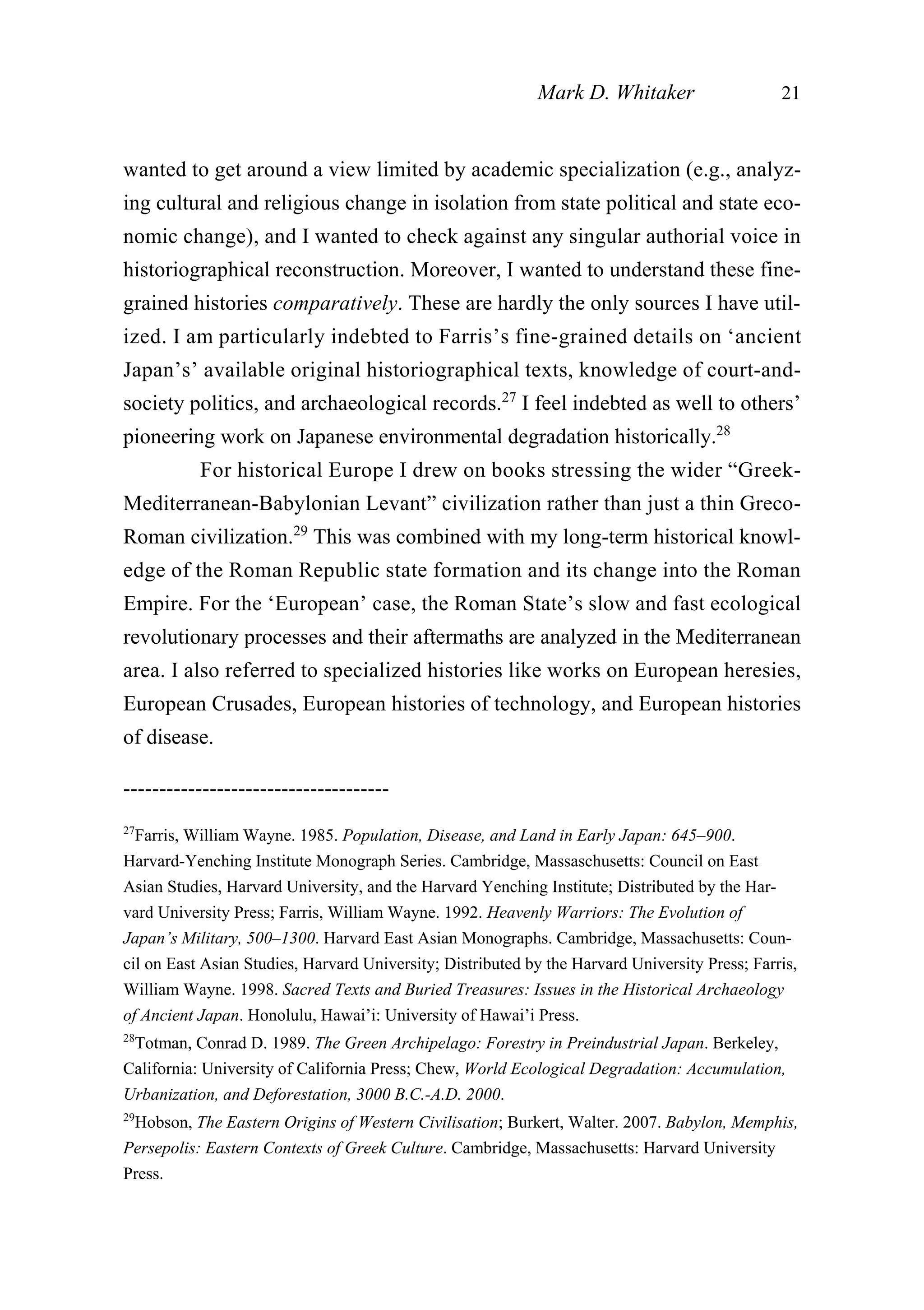wanted to get around a view limited by academic specialization (e.g., analyz-
ing cultural and religious change in isolation from state political and state eco-
nomic change), and I wanted to check against any singular authorial voice in
historiographical reconstruction. Moreover, I wanted to understand these fine-
grained histories comparatively. These are hardly the only sources I have util-
ized. I am particularly indebted to Farris’s fine-grained details on ‘ancient
Japan’s’ available original historiographical texts, knowledge of court-and-
society politics, and archaeological records.27
I feel indebted as well to others’
pioneering work on Japanese environmental degradation historically.28
For historical Europe I drew on books stressing the wider “Greek-
Mediterranean-Babylonian Levant” civilization rather than just a thin Greco-
Roman civilization.29
This was combined with my long-term historical knowl-
edge of the Roman Republic state formation and its change into the Roman
Empire. For the ‘European’ case, the Roman State’s slow and fast ecological
revolutionary processes and their aftermaths are analyzed in the Mediterranean
area. I also referred to specialized histories like works on European heresies,
European Crusades, European histories of technology, and European histories
of disease.
Mark D. Whitaker 21
-------------------------------------
27
Farris, William Wayne. 1985. Population, Disease, and Land in Early Japan: 645–900.
Harvard-Yenching Institute Monograph Series. Cambridge, Massaschusetts: Council on East
Asian Studies, Harvard University, and the Harvard Yenching Institute; Distributed by the Har-
vard University Press; Farris, William Wayne. 1992. Heavenly Warriors: The Evolution of
Japan’s Military, 500–1300. Harvard East Asian Monographs. Cambridge, Massachusetts: Coun-
cil on East Asian Studies, Harvard University; Distributed by the Harvard University Press; Farris,
William Wayne. 1998. Sacred Texts and Buried Treasures: Issues in the Historical Archaeology
of Ancient Japan. Honolulu, Hawai’i: University of Hawai’i Press.
28
Totman, Conrad D. 1989. The Green Archipelago: Forestry in Preindustrial Japan. Berkeley,
California: University of California Press; Chew, World Ecological Degradation: Accumulation,
Urbanization, and Deforestation, 3000 B.C.-A.D. 2000.
29
Hobson, The Eastern Origins of Western Civilisation; Burkert, Walter. 2007. Babylon, Memphis,
Persepolis: Eastern Contexts of Greek Culture. Cambridge, Massachusetts: Harvard University
Press.
 