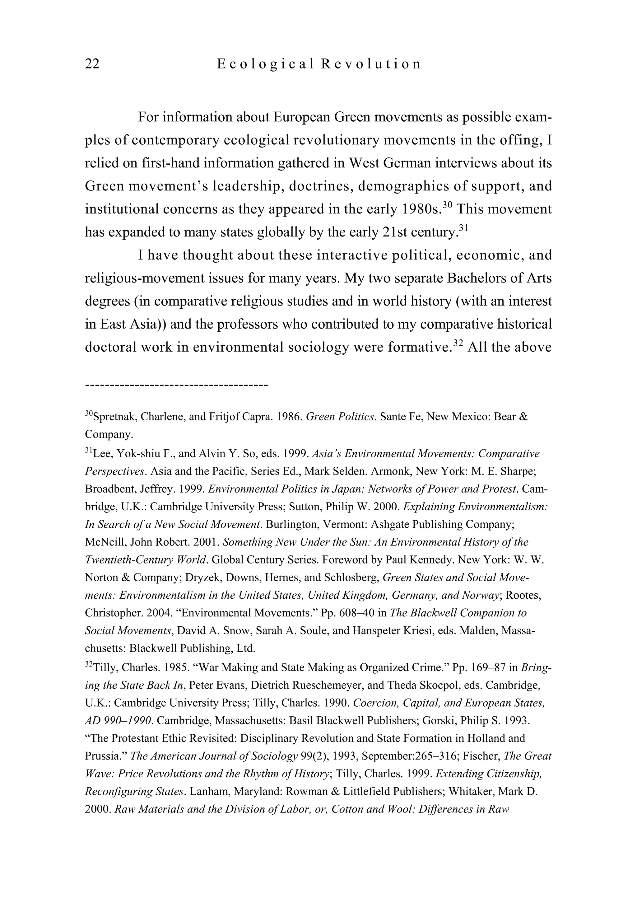 For information about European Green movements as possible exam-
ples of contemporary ecological revolutionary movements in the offing, I
relied on first-hand information gathered in West German interviews about its
Green movement’s leadership, doctrines, demographics of support, and
institutional concerns as they appeared in the early 1980s.30
This movement
has expanded to many states globally by the early 21st century.31
I have thought about these interactive political, economic, and
religious-movement issues for many years. My two separate Bachelors of Arts
degrees (in comparative religious studies and in world history (with an interest
in East Asia)) and the professors who contributed to my comparative historical
doctoral work in environmental sociology were formative.32
All the above
22 E c o l o g i c a l R e v o l u t i o n
-------------------------------------
30
Spretnak, Charlene, and Fritjof Capra. 1986. Green Politics. Sante Fe, New Mexico: Bear &
Company.
31
Lee, Yok-shiu F., and Alvin Y. So, eds. 1999. Asia’s Environmental Movements: Comparative
Perspectives. Asia and the Pacific, Series Ed., Mark Selden. Armonk, New York: M. E. Sharpe;
Broadbent, Jeffrey. 1999. Environmental Politics in Japan: Networks of Power and Protest. Cam-
bridge, U.K.: Cambridge University Press; Sutton, Philip W. 2000. Explaining Environmentalism:
In Search of a New Social Movement. Burlington, Vermont: Ashgate Publishing Company;
McNeill, John Robert. 2001. Something New Under the Sun: An Environmental History of the
Twentieth-Century World. Global Century Series. Foreword by Paul Kennedy. New York: W. W.
Norton & Company; Dryzek, Downs, Hernes, and Schlosberg, Green States and Social Move-
ments: Environmentalism in the United States, United Kingdom, Germany, and Norway; Rootes,
Christopher. 2004. “Environmental Movements.” Pp. 608–40 in The Blackwell Companion to
Social Movements, David A. Snow, Sarah A. Soule, and Hanspeter Kriesi, eds. Malden, Massa-
chusetts: Blackwell Publishing, Ltd.
32
Tilly, Charles. 1985. “War Making and State Making as Organized Crime.” Pp. 169–87 in Bring-
ing the State Back In, Peter Evans, Dietrich Rueschemeyer, and Theda Skocpol, eds. Cambridge,
U.K.: Cambridge University Press; Tilly, Charles. 1990. Coercion, Capital, and European States,
AD 990–1990. Cambridge, Massachusetts: Basil Blackwell Publishers; Gorski, Philip S. 1993.
“The Protestant Ethic Revisited: Disciplinary Revolution and State Formation in Holland and
Prussia.” The American Journal of Sociology 99(2), 1993, September:265–316; Fischer, The Great
Wave: Price Revolutions and the Rhythm of History; Tilly, Charles. 1999. Extending Citizenship,
Reconfiguring States. Lanham, Maryland: Rowman & Littlefield Publishers; Whitaker, Mark D.
2000. Raw Materials and the Division of Labor, or, Cotton and Wool: Differences in Raw
 