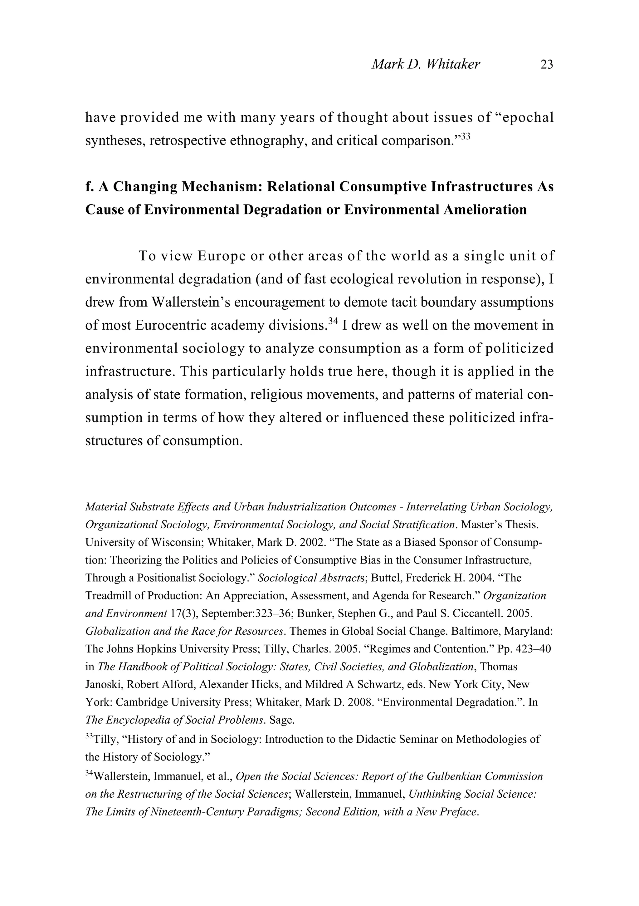 have provided me with many years of thought about issues of “epochal
syntheses, retrospective ethnography, and critical comparison.”33
f. A Changing Mechanism: Relational Consumptive Infrastructures As
Cause of Environmental Degradation or Environmental Amelioration
To view Europe or other areas of the world as a single unit of
environmental degradation (and of fast ecological revolution in response), I
drew from Wallerstein’s encouragement to demote tacit boundary assumptions
of most Eurocentric academy divisions.34
I drew as well on the movement in
environmental sociology to analyze consumption as a form of politicized
infrastructure. This particularly holds true here, though it is applied in the
analysis of state formation, religious movements, and patterns of material con-
sumption in terms of how they altered or influenced these politicized infra-
structures of consumption.
Mark D. Whitaker 23
Material Substrate Effects and Urban Industrialization Outcomes - Interrelating Urban Sociology,
Organizational Sociology, Environmental Sociology, and Social Stratification. Master’s Thesis.
University of Wisconsin; Whitaker, Mark D. 2002. “The State as a Biased Sponsor of Consump-
tion: Theorizing the Politics and Policies of Consumptive Bias in the Consumer Infrastructure,
Through a Positionalist Sociology.” Sociological Abstracts; Buttel, Frederick H. 2004. “The
Treadmill of Production: An Appreciation, Assessment, and Agenda for Research.” Organization
and Environment 17(3), September:323–36; Bunker, Stephen G., and Paul S. Ciccantell. 2005.
Globalization and the Race for Resources. Themes in Global Social Change. Baltimore, Maryland:
The Johns Hopkins University Press; Tilly, Charles. 2005. “Regimes and Contention.” Pp. 423–40
in The Handbook of Political Sociology: States, Civil Societies, and Globalization, Thomas
Janoski, Robert Alford, Alexander Hicks, and Mildred A Schwartz, eds. New York City, New
York: Cambridge University Press; Whitaker, Mark D. 2008. “Environmental Degradation.”. In
The Encyclopedia of Social Problems. Sage.
33
Tilly, “History of and in Sociology: Introduction to the Didactic Seminar on Methodologies of
the History of Sociology.”
34
Wallerstein, Immanuel, et al., Open the Social Sciences: Report of the Gulbenkian Commission
on the Restructuring of the Social Sciences; Wallerstein, Immanuel, Unthinking Social Science:
The Limits of Nineteenth-Century Paradigms; Second Edition, with a New Preface.
 