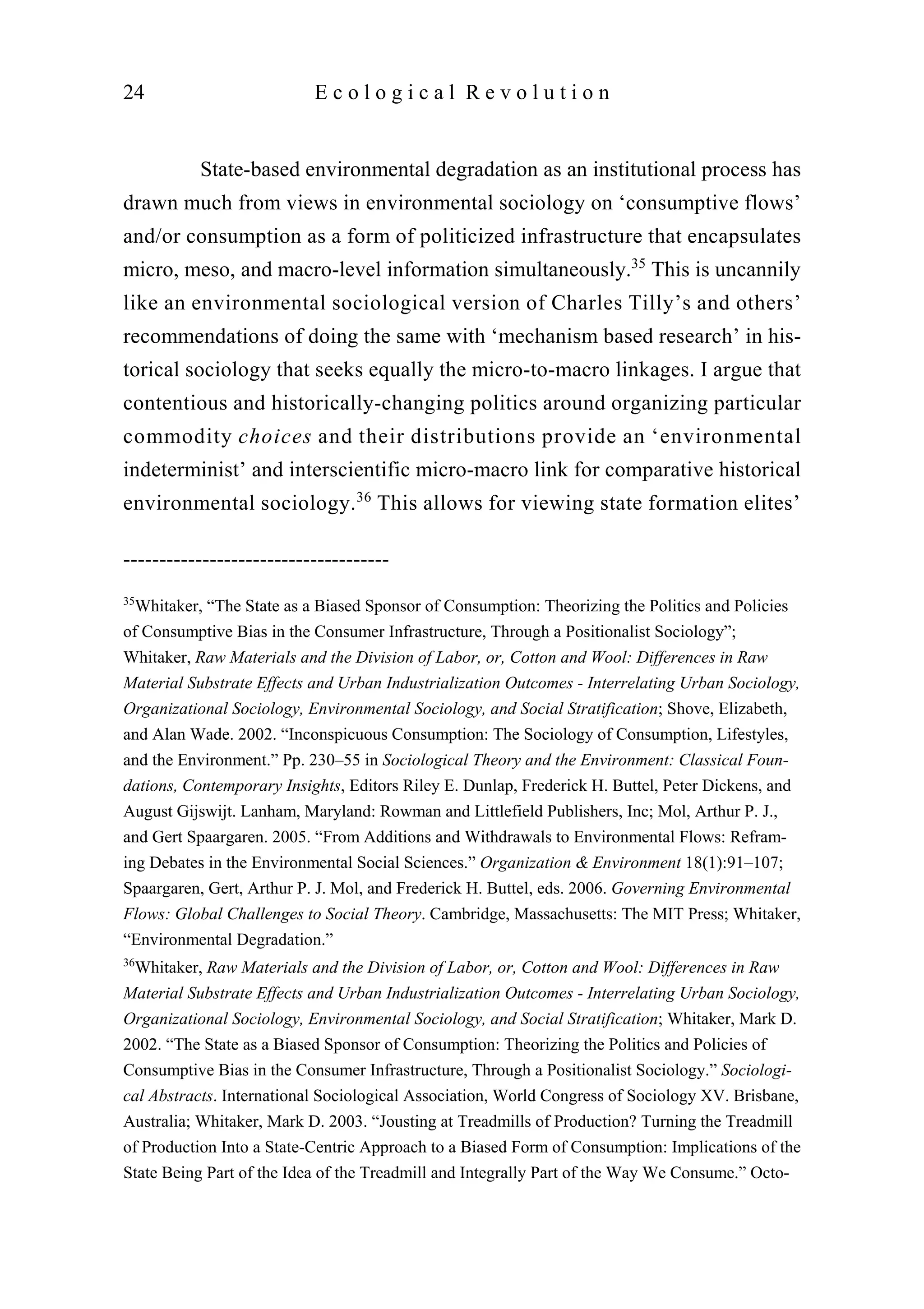 State-based environmental degradation as an institutional process has
drawn much from views in environmental sociology on ‘consumptive flows’
and/or consumption as a form of politicized infrastructure that encapsulates
micro, meso, and macro-level information simultaneously.35
This is uncannily
like an environmental sociological version of Charles Tilly’s and others’
recommendations of doing the same with ‘mechanism based research’ in his-
torical sociology that seeks equally the micro-to-macro linkages. I argue that
contentious and historically-changing politics around organizing particular
commodity choices and their distributions provide an ‘environmental
indeterminist’ and interscientific micro-macro link for comparative historical
environmental sociology.36
This allows for viewing state formation elites’
24 E c o l o g i c a l R e v o l u t i o n
-------------------------------------
35
Whitaker, “The State as a Biased Sponsor of Consumption: Theorizing the Politics and Policies
of Consumptive Bias in the Consumer Infrastructure, Through a Positionalist Sociology”;
Whitaker, Raw Materials and the Division of Labor, or, Cotton and Wool: Differences in Raw
Material Substrate Effects and Urban Industrialization Outcomes - Interrelating Urban Sociology,
Organizational Sociology, Environmental Sociology, and Social Stratification; Shove, Elizabeth,
and Alan Wade. 2002. “Inconspicuous Consumption: The Sociology of Consumption, Lifestyles,
and the Environment.” Pp. 230–55 in Sociological Theory and the Environment: Classical Foun-
dations, Contemporary Insights, Editors Riley E. Dunlap, Frederick H. Buttel, Peter Dickens, and
August Gijswijt. Lanham, Maryland: Rowman and Littlefield Publishers, Inc; Mol, Arthur P. J.,
and Gert Spaargaren. 2005. “From Additions and Withdrawals to Environmental Flows: Refram-
ing Debates in the Environmental Social Sciences.” Organization & Environment 18(1):91–107;
Spaargaren, Gert, Arthur P. J. Mol, and Frederick H. Buttel, eds. 2006. Governing Environmental
Flows: Global Challenges to Social Theory. Cambridge, Massachusetts: The MIT Press; Whitaker,
“Environmental Degradation.”
36
Whitaker, Raw Materials and the Division of Labor, or, Cotton and Wool: Differences in Raw
Material Substrate Effects and Urban Industrialization Outcomes - Interrelating Urban Sociology,
Organizational Sociology, Environmental Sociology, and Social Stratification; Whitaker, Mark D.
2002. “The State as a Biased Sponsor of Consumption: Theorizing the Politics and Policies of
Consumptive Bias in the Consumer Infrastructure, Through a Positionalist Sociology.” Sociologi-
cal Abstracts. International Sociological Association, World Congress of Sociology XV. Brisbane,
Australia; Whitaker, Mark D. 2003. “Jousting at Treadmills of Production? Turning the Treadmill
of Production Into a State-Centric Approach to a Biased Form of Consumption: Implications of the
State Being Part of the Idea of the Treadmill and Integrally Part of the Way We Consume.” Octo-
 