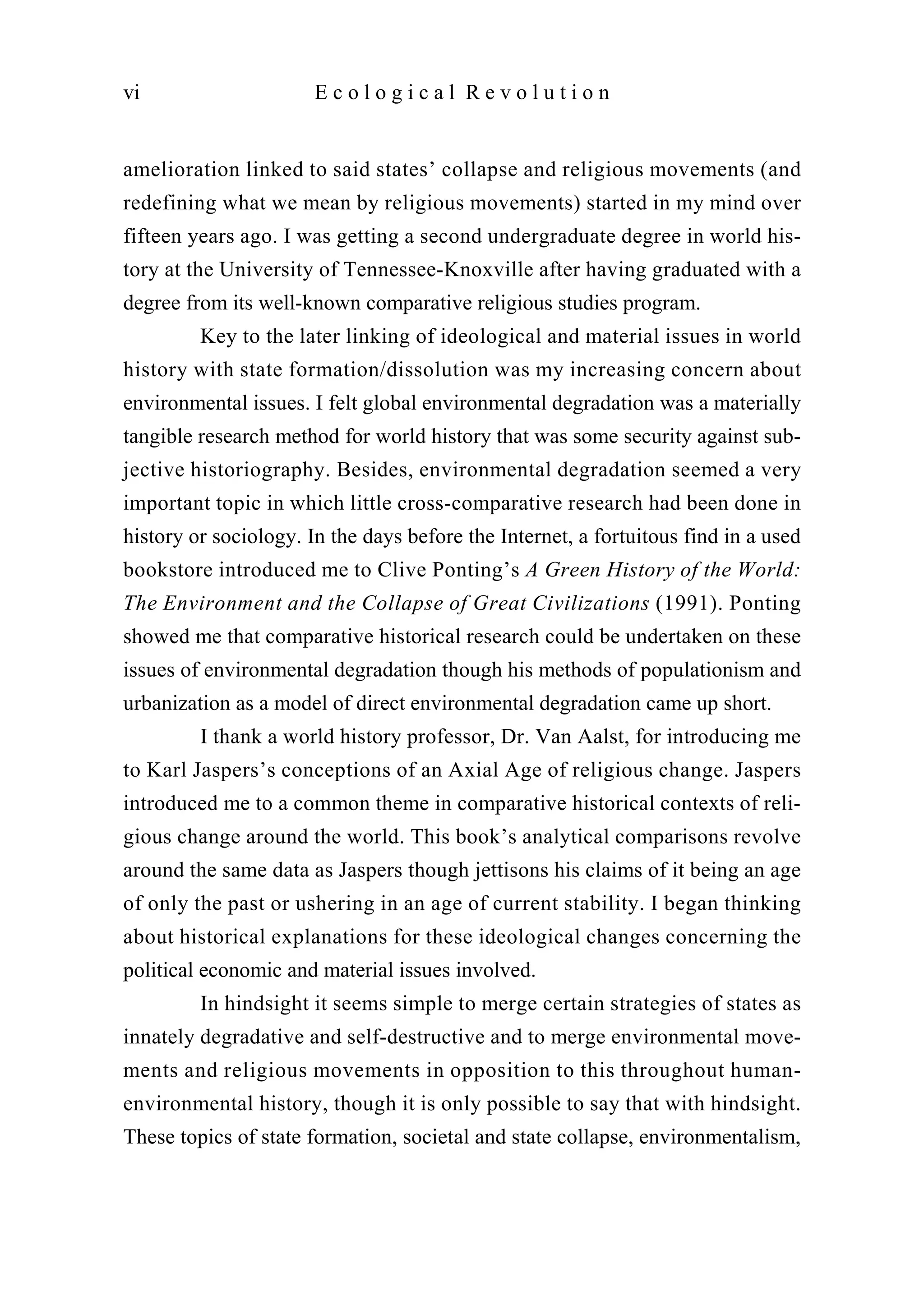 amelioration linked to said states’ collapse and religious movements (and
redefining what we mean by religious movements) started in my mind over
fifteen years ago. I was getting a second undergraduate degree in world his-
tory at the University of Tennessee-Knoxville after having graduated with a
degree from its well-known comparative religious studies program.
Key to the later linking of ideological and material issues in world
history with state formation/dissolution was my increasing concern about
environmental issues. I felt global environmental degradation was a materially
tangible research method for world history that was some security against sub-
jective historiography. Besides, environmental degradation seemed a very
important topic in which little cross-comparative research had been done in
history or sociology. In the days before the Internet, a fortuitous find in a used
bookstore introduced me to Clive Ponting’s A Green History of the World:
The Environment and the Collapse of Great Civilizations (1991). Ponting
showed me that comparative historical research could be undertaken on these
issues of environmental degradation though his methods of populationism and
urbanization as a model of direct environmental degradation came up short.
I thank a world history professor, Dr. Van Aalst, for introducing me
to Karl Jaspers’s conceptions of an Axial Age of religious change. Jaspers
introduced me to a common theme in comparative historical contexts of reli-
gious change around the world. This book’s analytical comparisons revolve
around the same data as Jaspers though jettisons his claims of it being an age
of only the past or ushering in an age of current stability. I began thinking
about historical explanations for these ideological changes concerning the
political economic and material issues involved.
In hindsight it seems simple to merge certain strategies of states as
innately degradative and self-destructive and to merge environmental move-
ments and religious movements in opposition to this throughout human-
environmental history, though it is only possible to say that with hindsight.
These topics of state formation, societal and state collapse, environmentalism,
vi E c o l o g i c a l R e v o l u t i o n
 