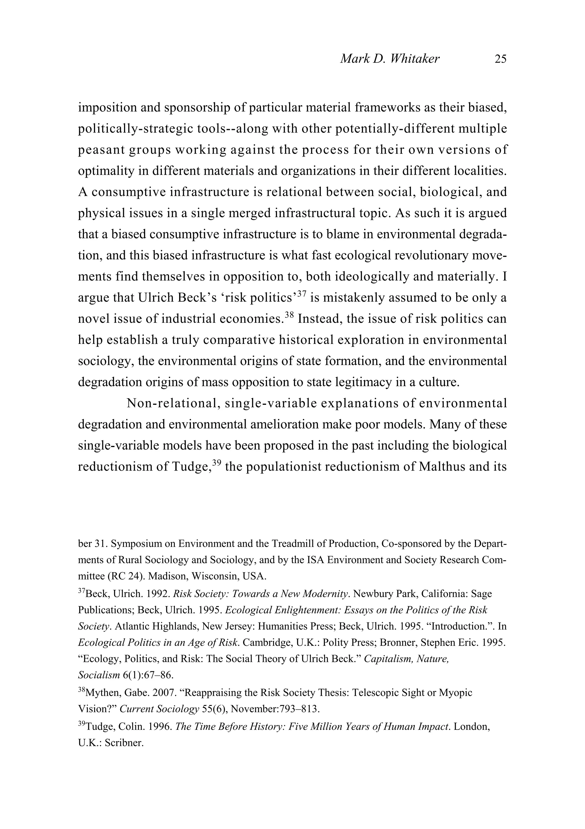 imposition and sponsorship of particular material frameworks as their biased,
politically-strategic tools--along with other potentially-different multiple
peasant groups working against the process for their own versions of
optimality in different materials and organizations in their different localities.
A consumptive infrastructure is relational between social, biological, and
physical issues in a single merged infrastructural topic. As such it is argued
that a biased consumptive infrastructure is to blame in environmental degrada-
tion, and this biased infrastructure is what fast ecological revolutionary move-
ments find themselves in opposition to, both ideologically and materially. I
argue that Ulrich Beck’s ‘risk politics’37
is mistakenly assumed to be only a
novel issue of industrial economies.38
Instead, the issue of risk politics can
help establish a truly comparative historical exploration in environmental
sociology, the environmental origins of state formation, and the environmental
degradation origins of mass opposition to state legitimacy in a culture.
Non-relational, single-variable explanations of environmental
degradation and environmental amelioration make poor models. Many of these
single-variable models have been proposed in the past including the biological
reductionism of Tudge,39
the populationist reductionism of Malthus and its
Mark D. Whitaker 25
ber 31. Symposium on Environment and the Treadmill of Production, Co-sponsored by the Depart-
ments of Rural Sociology and Sociology, and by the ISA Environment and Society Research Com-
mittee (RC 24). Madison, Wisconsin, USA.
37
Beck, Ulrich. 1992. Risk Society: Towards a New Modernity. Newbury Park, California: Sage
Publications; Beck, Ulrich. 1995. Ecological Enlightenment: Essays on the Politics of the Risk
Society. Atlantic Highlands, New Jersey: Humanities Press; Beck, Ulrich. 1995. “Introduction.”. In
Ecological Politics in an Age of Risk. Cambridge, U.K.: Polity Press; Bronner, Stephen Eric. 1995.
“Ecology, Politics, and Risk: The Social Theory of Ulrich Beck.” Capitalism, Nature,
Socialism 6(1):67–86.
38
Mythen, Gabe. 2007. “Reappraising the Risk Society Thesis: Telescopic Sight or Myopic
Vision?” Current Sociology 55(6), November:793–813.
39
Tudge, Colin. 1996. The Time Before History: Five Million Years of Human Impact. London,
U.K.: Scribner.
 