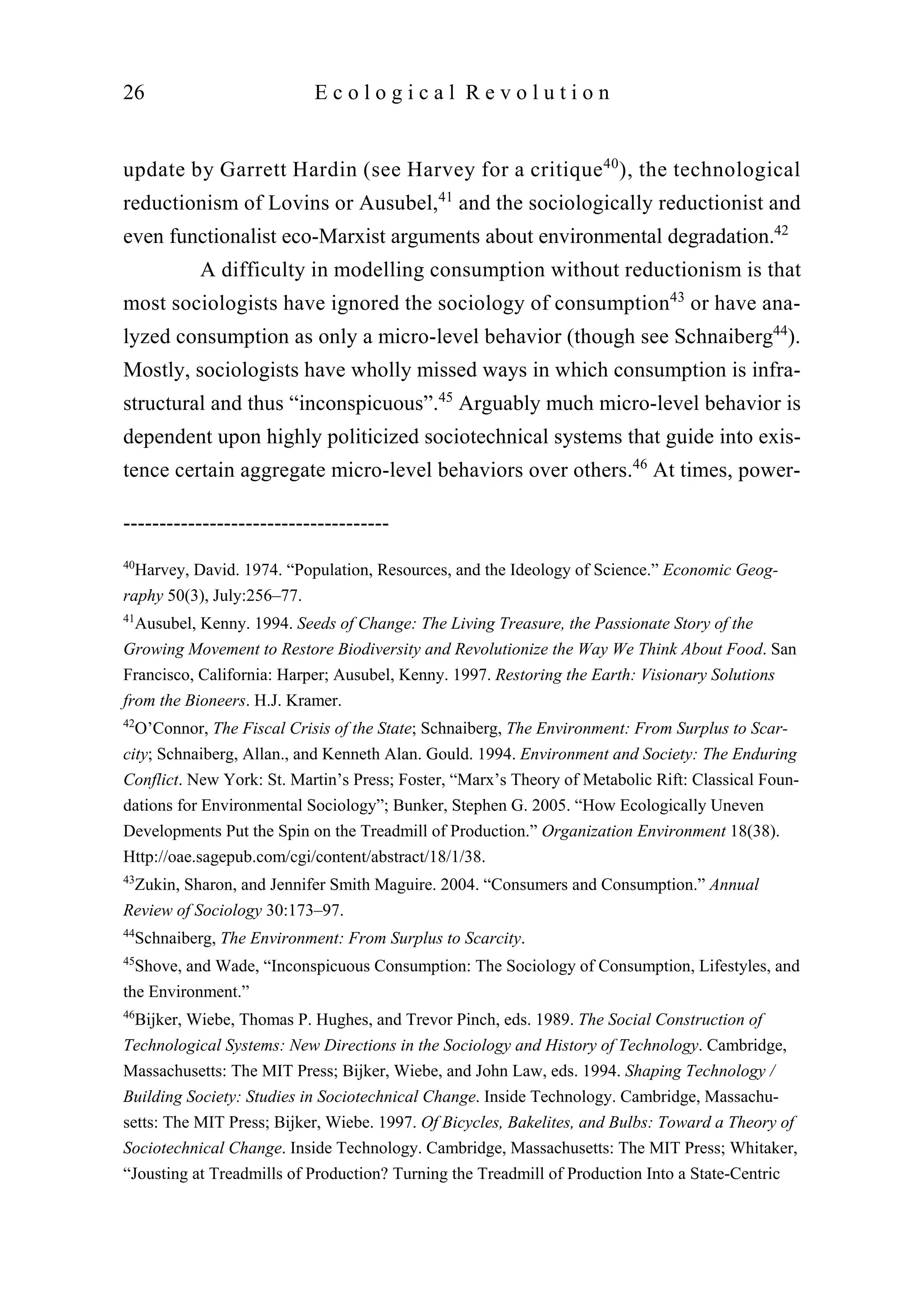 update by Garrett Hardin (see Harvey for a critique40
), the technological
reductionism of Lovins or Ausubel,41
and the sociologically reductionist and
even functionalist eco-Marxist arguments about environmental degradation.42
A difficulty in modelling consumption without reductionism is that
most sociologists have ignored the sociology of consumption43
or have ana-
lyzed consumption as only a micro-level behavior (though see Schnaiberg44
).
Mostly, sociologists have wholly missed ways in which consumption is infra-
structural and thus “inconspicuous”.45
Arguably much micro-level behavior is
dependent upon highly politicized sociotechnical systems that guide into exis-
tence certain aggregate micro-level behaviors over others.46
At times, power-
26 E c o l o g i c a l R e v o l u t i o n
-------------------------------------
40
Harvey, David. 1974. “Population, Resources, and the Ideology of Science.” Economic Geog-
raphy 50(3), July:256–77.
41
Ausubel, Kenny. 1994. Seeds of Change: The Living Treasure, the Passionate Story of the
Growing Movement to Restore Biodiversity and Revolutionize the Way We Think About Food. San
Francisco, California: Harper; Ausubel, Kenny. 1997. Restoring the Earth: Visionary Solutions
from the Bioneers. H.J. Kramer.
42
O’Connor, The Fiscal Crisis of the State; Schnaiberg, The Environment: From Surplus to Scar-
city; Schnaiberg, Allan., and Kenneth Alan. Gould. 1994. Environment and Society: The Enduring
Conflict. New York: St. Martin’s Press; Foster, “Marx’s Theory of Metabolic Rift: Classical Foun-
dations for Environmental Sociology”; Bunker, Stephen G. 2005. “How Ecologically Uneven
Developments Put the Spin on the Treadmill of Production.” Organization Environment 18(38).
Http://oae.sagepub.com/cgi/content/abstract/18/1/38.
43
Zukin, Sharon, and Jennifer Smith Maguire. 2004. “Consumers and Consumption.” Annual
Review of Sociology 30:173–97.
44
Schnaiberg, The Environment: From Surplus to Scarcity.
45
Shove, and Wade, “Inconspicuous Consumption: The Sociology of Consumption, Lifestyles, and
the Environment.”
46
Bijker, Wiebe, Thomas P. Hughes, and Trevor Pinch, eds. 1989. The Social Construction of
Technological Systems: New Directions in the Sociology and History of Technology. Cambridge,
Massachusetts: The MIT Press; Bijker, Wiebe, and John Law, eds. 1994. Shaping Technology /
Building Society: Studies in Sociotechnical Change. Inside Technology. Cambridge, Massachu-
setts: The MIT Press; Bijker, Wiebe. 1997. Of Bicycles, Bakelites, and Bulbs: Toward a Theory of
Sociotechnical Change. Inside Technology. Cambridge, Massachusetts: The MIT Press; Whitaker,
“Jousting at Treadmills of Production? Turning the Treadmill of Production Into a State-Centric
 