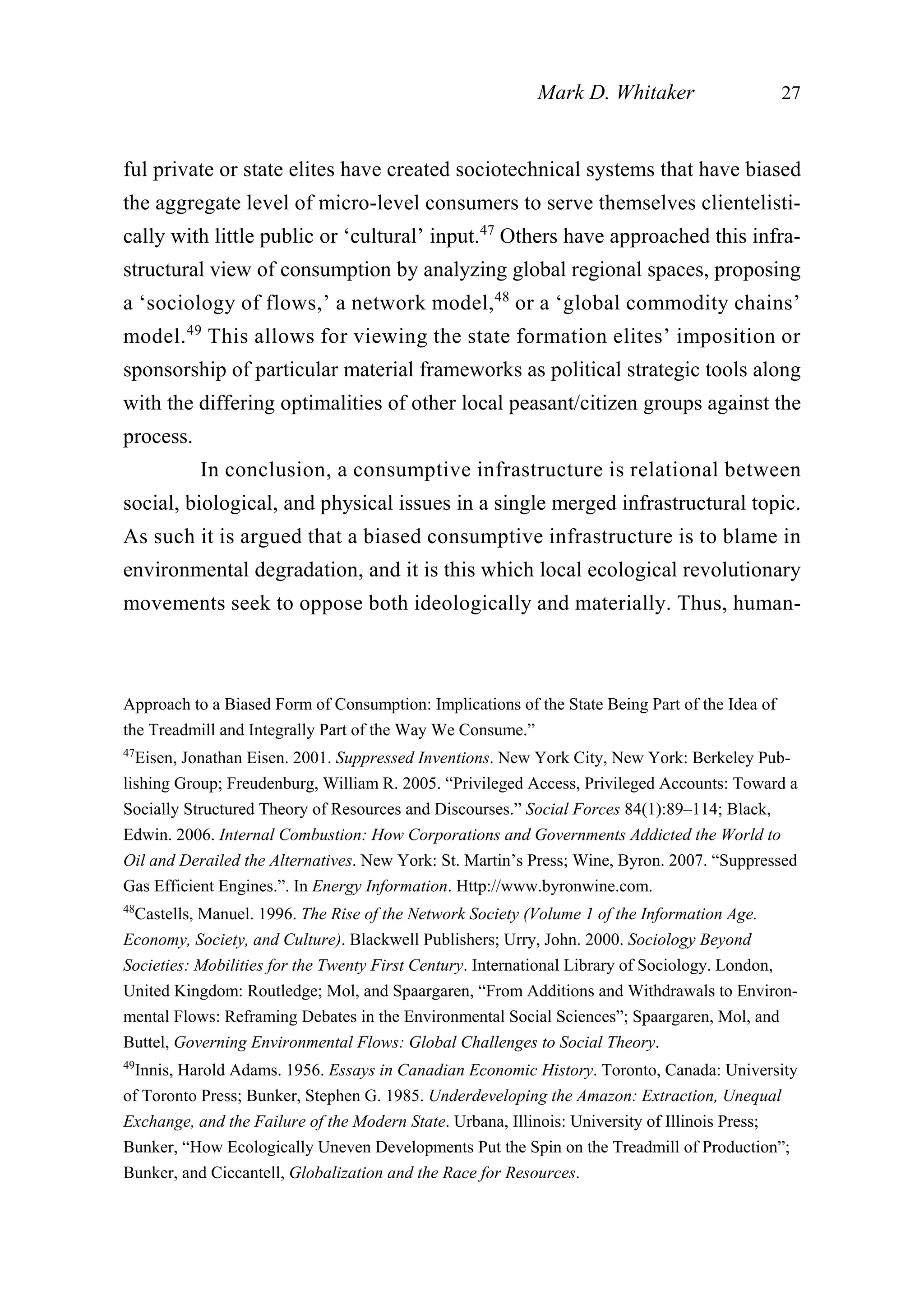 ful private or state elites have created sociotechnical systems that have biased
the aggregate level of micro-level consumers to serve themselves clientelisti-
cally with little public or ‘cultural’ input.47
Others have approached this infra-
structural view of consumption by analyzing global regional spaces, proposing
a ‘sociology of flows,’ a network model,48
or a ‘global commodity chains’
model.49
This allows for viewing the state formation elites’ imposition or
sponsorship of particular material frameworks as political strategic tools along
with the differing optimalities of other local peasant/citizen groups against the
process.
In conclusion, a consumptive infrastructure is relational between
social, biological, and physical issues in a single merged infrastructural topic.
As such it is argued that a biased consumptive infrastructure is to blame in
environmental degradation, and it is this which local ecological revolutionary
movements seek to oppose both ideologically and materially. Thus, human-
Mark D. Whitaker 27
Approach to a Biased Form of Consumption: Implications of the State Being Part of the Idea of
the Treadmill and Integrally Part of the Way We Consume.”
47
Eisen, Jonathan Eisen. 2001. Suppressed Inventions. New York City, New York: Berkeley Pub-
lishing Group; Freudenburg, William R. 2005. “Privileged Access, Privileged Accounts: Toward a
Socially Structured Theory of Resources and Discourses.” Social Forces 84(1):89–114; Black,
Edwin. 2006. Internal Combustion: How Corporations and Governments Addicted the World to
Oil and Derailed the Alternatives. New York: St. Martin’s Press; Wine, Byron. 2007. “Suppressed
Gas Efficient Engines.”. In Energy Information. Http://www.byronwine.com.
48
Castells, Manuel. 1996. The Rise of the Network Society (Volume 1 of the Information Age.
Economy, Society, and Culture). Blackwell Publishers; Urry, John. 2000. Sociology Beyond
Societies: Mobilities for the Twenty First Century. International Library of Sociology. London,
United Kingdom: Routledge; Mol, and Spaargaren, “From Additions and Withdrawals to Environ-
mental Flows: Reframing Debates in the Environmental Social Sciences”; Spaargaren, Mol, and
Buttel, Governing Environmental Flows: Global Challenges to Social Theory.
49
Innis, Harold Adams. 1956. Essays in Canadian Economic History. Toronto, Canada: University
of Toronto Press; Bunker, Stephen G. 1985. Underdeveloping the Amazon: Extraction, Unequal
Exchange, and the Failure of the Modern State. Urbana, Illinois: University of Illinois Press;
Bunker, “How Ecologically Uneven Developments Put the Spin on the Treadmill of Production”;
Bunker, and Ciccantell, Globalization and the Race for Resources.
 