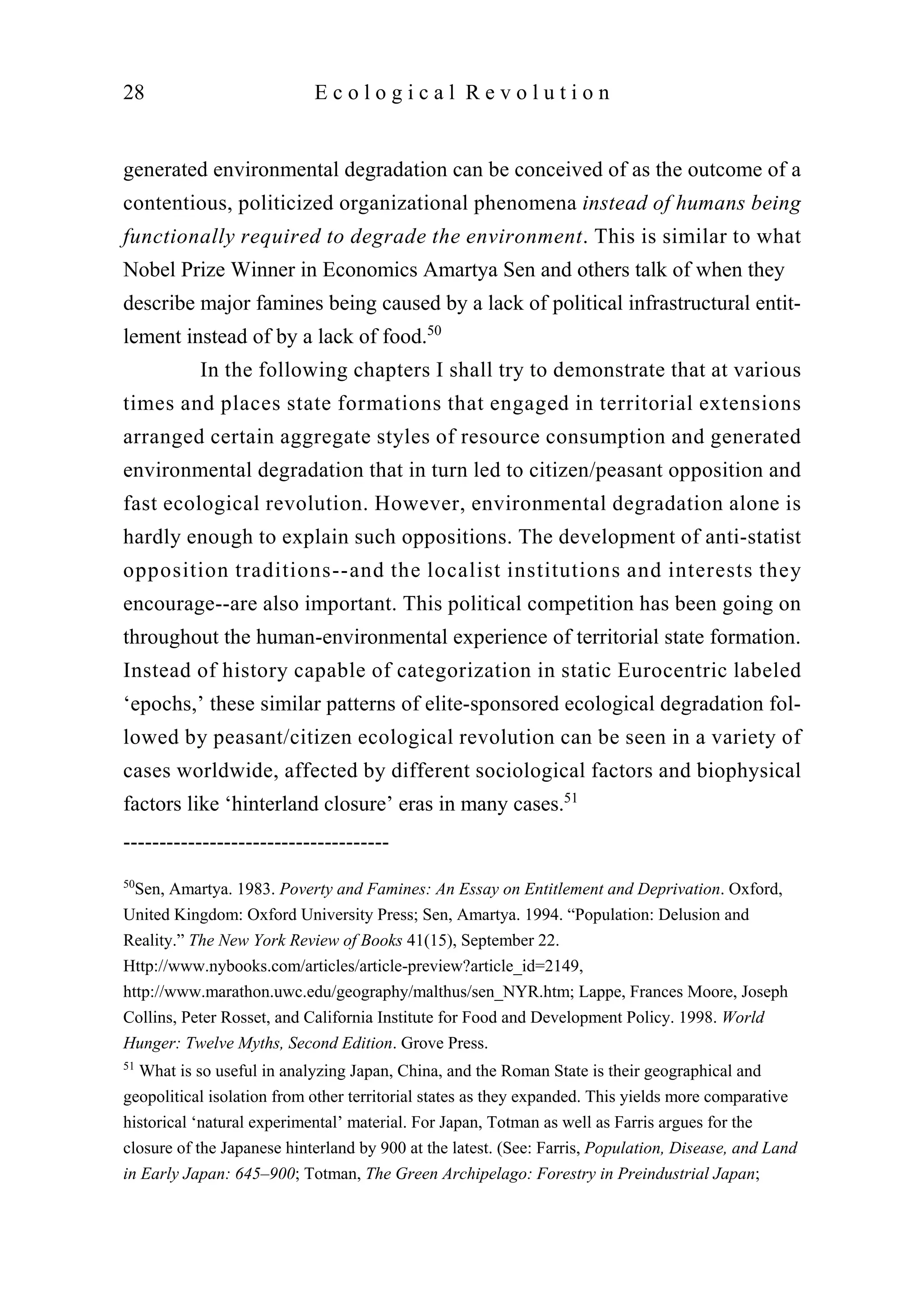 generated environmental degradation can be conceived of as the outcome of a
contentious, politicized organizational phenomena instead of humans being
functionally required to degrade the environment. This is similar to what
Nobel Prize Winner in Economics Amartya Sen and others talk of when they
describe major famines being caused by a lack of political infrastructural entit-
lement instead of by a lack of food.50
In the following chapters I shall try to demonstrate that at various
times and places state formations that engaged in territorial extensions
arranged certain aggregate styles of resource consumption and generated
environmental degradation that in turn led to citizen/peasant opposition and
fast ecological revolution. However, environmental degradation alone is
hardly enough to explain such oppositions. The development of anti-statist
opposition traditions--and the localist institutions and interests they
encourage--are also important. This political competition has been going on
throughout the human-environmental experience of territorial state formation.
Instead of history capable of categorization in static Eurocentric labeled
‘epochs,’ these similar patterns of elite-sponsored ecological degradation fol-
lowed by peasant/citizen ecological revolution can be seen in a variety of
cases worldwide, affected by different sociological factors and biophysical
factors like ‘hinterland closure’ eras in many cases.51
28 E c o l o g i c a l R e v o l u t i o n
-------------------------------------
50
Sen, Amartya. 1983. Poverty and Famines: An Essay on Entitlement and Deprivation. Oxford,
United Kingdom: Oxford University Press; Sen, Amartya. 1994. “Population: Delusion and
Reality.” The New York Review of Books 41(15), September 22.
Http://www.nybooks.com/articles/article-preview?article_id=2149,
http://www.marathon.uwc.edu/geography/malthus/sen_NYR.htm; Lappe, Frances Moore, Joseph
Collins, Peter Rosset, and California Institute for Food and Development Policy. 1998. World
Hunger: Twelve Myths, Second Edition. Grove Press.
51
What is so useful in analyzing Japan, China, and the Roman State is their geographical and
geopolitical isolation from other territorial states as they expanded. This yields more comparative
historical ‘natural experimental’ material. For Japan, Totman as well as Farris argues for the
closure of the Japanese hinterland by 900 at the latest. (See: Farris, Population, Disease, and Land
in Early Japan: 645–900; Totman, The Green Archipelago: Forestry in Preindustrial Japan;
 