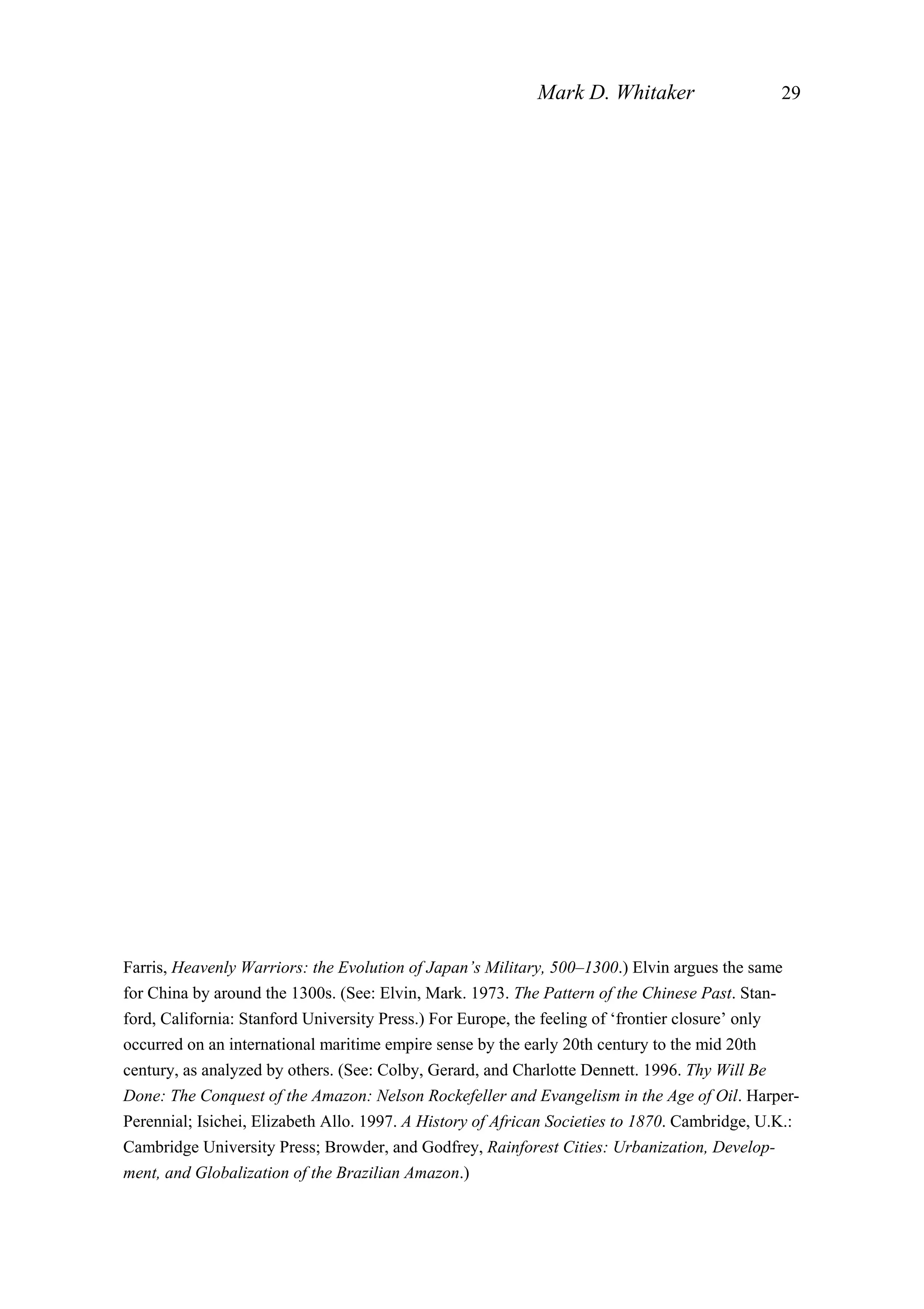 Mark D. Whitaker 29
Farris, Heavenly Warriors: the Evolution of Japan’s Military, 500–1300.) Elvin argues the same
for China by around the 1300s. (See: Elvin, Mark. 1973. The Pattern of the Chinese Past. Stan-
ford, California: Stanford University Press.) For Europe, the feeling of ‘frontier closure’ only
occurred on an international maritime empire sense by the early 20th century to the mid 20th
century, as analyzed by others. (See: Colby, Gerard, and Charlotte Dennett. 1996. Thy Will Be
Done: The Conquest of the Amazon: Nelson Rockefeller and Evangelism in the Age of Oil. Harper-
Perennial; Isichei, Elizabeth Allo. 1997. A History of African Societies to 1870. Cambridge, U.K.:
Cambridge University Press; Browder, and Godfrey, Rainforest Cities: Urbanization, Develop-
ment, and Globalization of the Brazilian Amazon.)
 