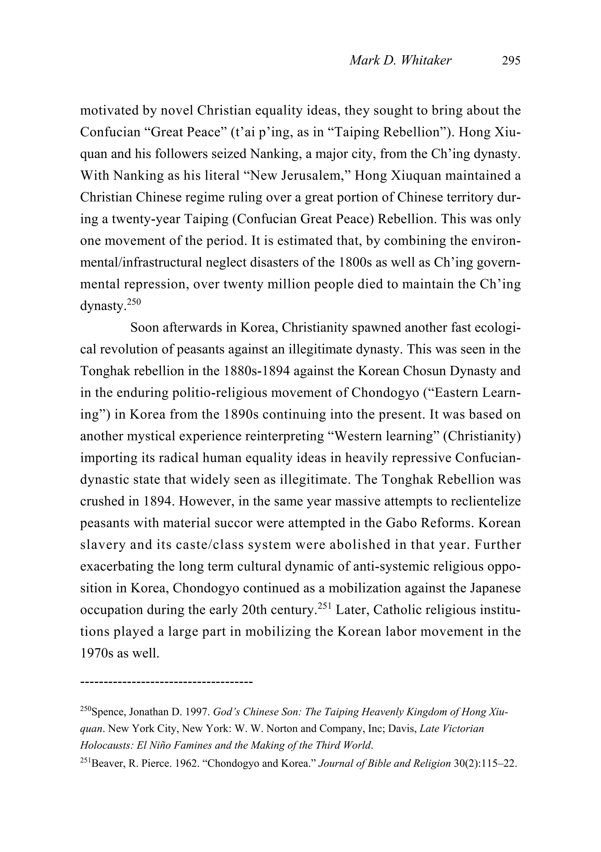 motivated by novel Christian equality ideas, they sought to bring about the
Confucian “Great Peace” (t’ai p’ing, as in “Taiping Rebellion”). Hong Xiu-
quan and his followers seized Nanking, a major city, from the Ch’ing dynasty.
With Nanking as his literal “New Jerusalem,” Hong Xiuquan maintained a
Christian Chinese regime ruling over a great portion of Chinese territory dur-
ing a twenty-year Taiping (Confucian Great Peace) Rebellion. This was only
one movement of the period. It is estimated that, by combining the environ-
mental/infrastructural neglect disasters of the 1800s as well as Ch’ing govern-
mental repression, over twenty million people died to maintain the Ch’ing
dynasty.250
Soon afterwards in Korea, Christianity spawned another fast ecologi-
cal revolution of peasants against an illegitimate dynasty. This was seen in the
Tonghak rebellion in the 1880s-1894 against the Korean Chosun Dynasty and
in the enduring politio-religious movement of Chondogyo (“Eastern Learn-
ing”) in Korea from the 1890s continuing into the present. It was based on
another mystical experience reinterpreting “Western learning” (Christianity)
importing its radical human equality ideas in heavily repressive Confucian-
dynastic state that widely seen as illegitimate. The Tonghak Rebellion was
crushed in 1894. However, in the same year massive attempts to reclientelize
peasants with material succor were attempted in the Gabo Reforms. Korean
slavery and its caste/class system were abolished in that year. Further
exacerbating the long term cultural dynamic of anti-systemic religious oppo-
sition in Korea, Chondogyo continued as a mobilization against the Japanese
occupation during the early 20th century.251
Later, Catholic religious institu-
tions played a large part in mobilizing the Korean labor movement in the
1970s as well.
Mark D. Whitaker 295
-------------------------------------
250
Spence, Jonathan D. 1997. God’s Chinese Son: The Taiping Heavenly Kingdom of Hong Xiu-
quan. New York City, New York: W. W. Norton and Company, Inc; Davis, Late Victorian
Holocausts: El Niño Famines and the Making of the Third World.
251
Beaver, R. Pierce. 1962. “Chondogyo and Korea.” Journal of Bible and Religion 30(2):115–22.
 