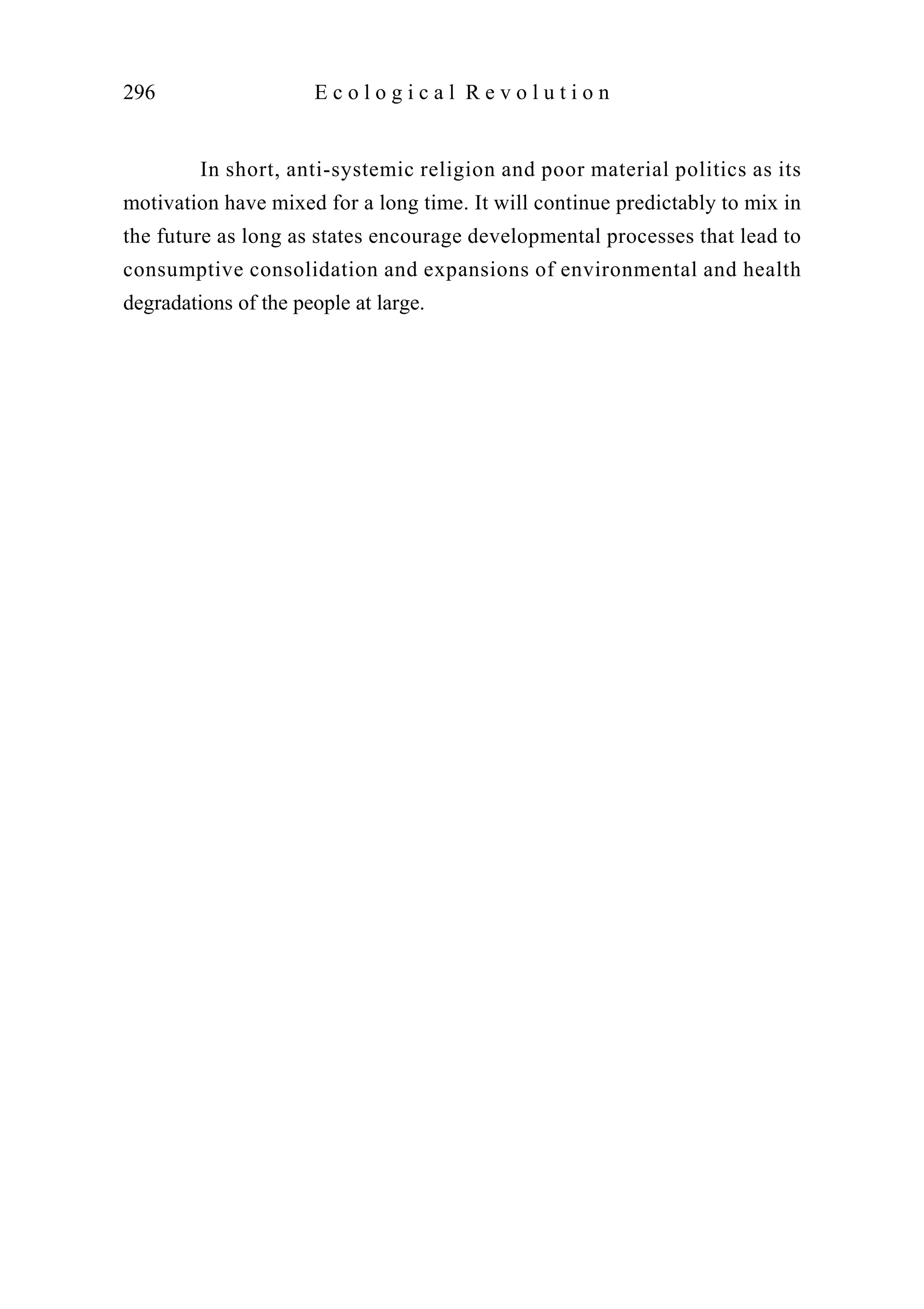 In short, anti-systemic religion and poor material politics as its
motivation have mixed for a long time. It will continue predictably to mix in
the future as long as states encourage developmental processes that lead to
consumptive consolidation and expansions of environmental and health
degradations of the people at large.
296 E c o l o g i c a l R e v o l u t i o n
 