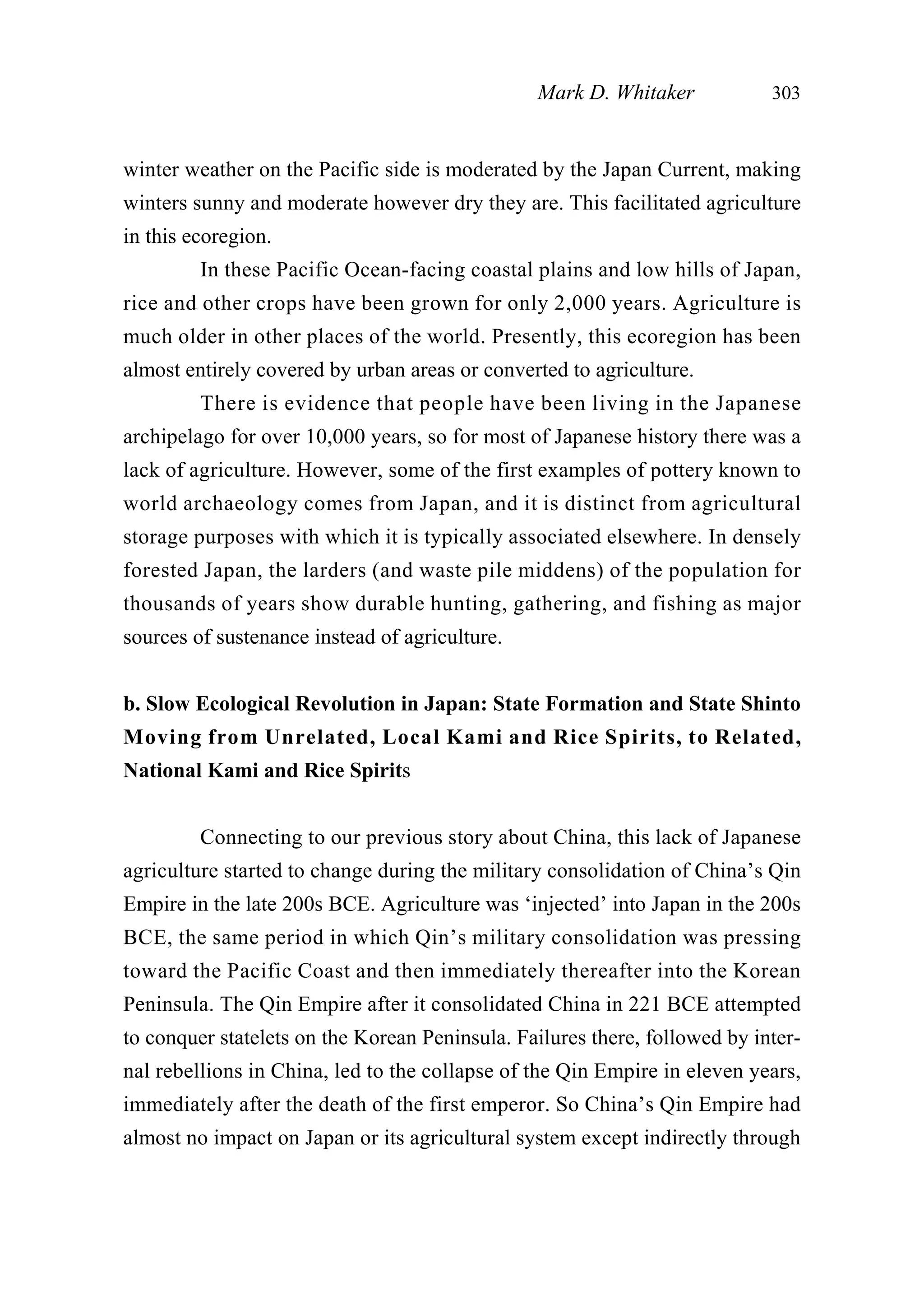 winter weather on the Pacific side is moderated by the Japan Current, making
winters sunny and moderate however dry they are. This facilitated agriculture
in this ecoregion.
In these Pacific Ocean-facing coastal plains and low hills of Japan,
rice and other crops have been grown for only 2,000 years. Agriculture is
much older in other places of the world. Presently, this ecoregion has been
almost entirely covered by urban areas or converted to agriculture.
There is evidence that people have been living in the Japanese
archipelago for over 10,000 years, so for most of Japanese history there was a
lack of agriculture. However, some of the first examples of pottery known to
world archaeology comes from Japan, and it is distinct from agricultural
storage purposes with which it is typically associated elsewhere. In densely
forested Japan, the larders (and waste pile middens) of the population for
thousands of years show durable hunting, gathering, and fishing as major
sources of sustenance instead of agriculture.
b. Slow Ecological Revolution in Japan: State Formation and State Shinto
Moving from Unrelated, Local Kami and Rice Spirits, to Related,
National Kami and Rice Spirits
Connecting to our previous story about China, this lack of Japanese
agriculture started to change during the military consolidation of China’s Qin
Empire in the late 200s BCE. Agriculture was ‘injected’ into Japan in the 200s
BCE, the same period in which Qin’s military consolidation was pressing
toward the Pacific Coast and then immediately thereafter into the Korean
Peninsula. The Qin Empire after it consolidated China in 221 BCE attempted
to conquer statelets on the Korean Peninsula. Failures there, followed by inter-
nal rebellions in China, led to the collapse of the Qin Empire in eleven years,
immediately after the death of the first emperor. So China’s Qin Empire had
almost no impact on Japan or its agricultural system except indirectly through
Mark D. Whitaker 303
 