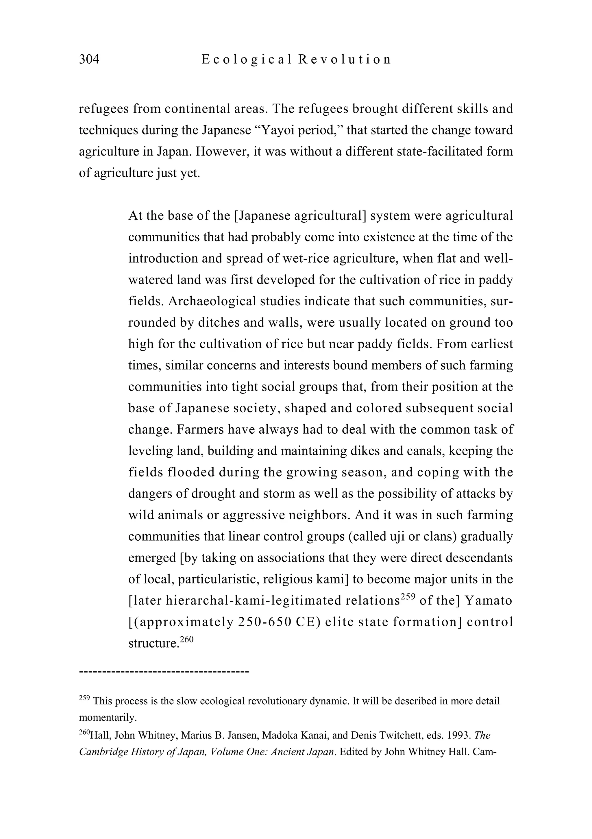 refugees from continental areas. The refugees brought different skills and
techniques during the Japanese “Yayoi period,” that started the change toward
agriculture in Japan. However, it was without a different state-facilitated form
of agriculture just yet.
At the base of the [Japanese agricultural] system were agricultural
communities that had probably come into existence at the time of the
introduction and spread of wet-rice agriculture, when flat and well-
watered land was first developed for the cultivation of rice in paddy
fields. Archaeological studies indicate that such communities, sur-
rounded by ditches and walls, were usually located on ground too
high for the cultivation of rice but near paddy fields. From earliest
times, similar concerns and interests bound members of such farming
communities into tight social groups that, from their position at the
base of Japanese society, shaped and colored subsequent social
change. Farmers have always had to deal with the common task of
leveling land, building and maintaining dikes and canals, keeping the
fields flooded during the growing season, and coping with the
dangers of drought and storm as well as the possibility of attacks by
wild animals or aggressive neighbors. And it was in such farming
communities that linear control groups (called uji or clans) gradually
emerged [by taking on associations that they were direct descendants
of local, particularistic, religious kami] to become major units in the
[later hierarchal-kami-legitimated relations259
of the] Yamato
[(approximately 250-650 CE) elite state formation] control
structure.260
304 E c o l o g i c a l R e v o l u t i o n
-------------------------------------
259
This process is the slow ecological revolutionary dynamic. It will be described in more detail
momentarily.
260
Hall, John Whitney, Marius B. Jansen, Madoka Kanai, and Denis Twitchett, eds. 1993. The
Cambridge History of Japan, Volume One: Ancient Japan. Edited by John Whitney Hall. Cam-
 