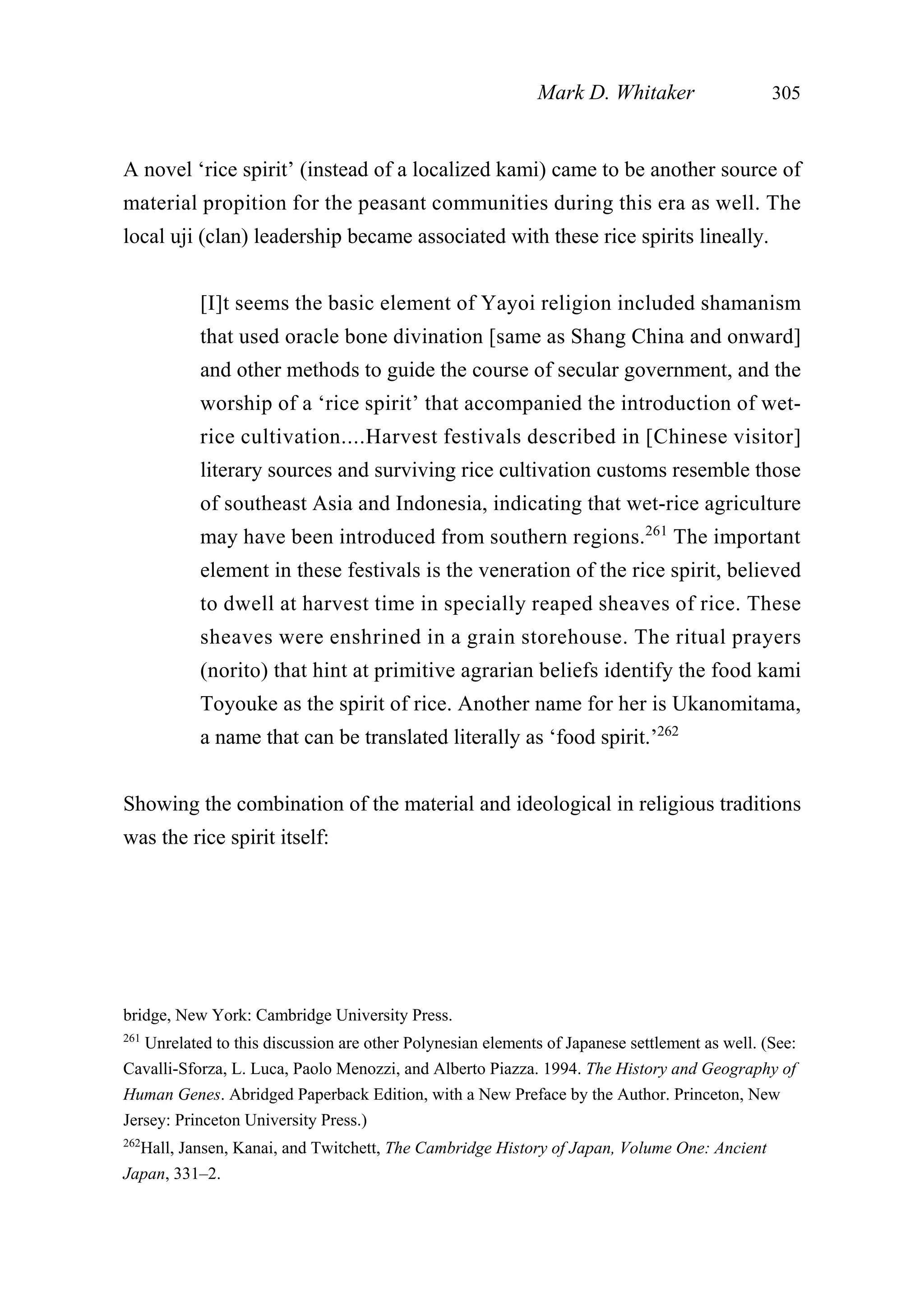 A novel ‘rice spirit’ (instead of a localized kami) came to be another source of
material propition for the peasant communities during this era as well. The
local uji (clan) leadership became associated with these rice spirits lineally.
[I]t seems the basic element of Yayoi religion included shamanism
that used oracle bone divination [same as Shang China and onward]
and other methods to guide the course of secular government, and the
worship of a ‘rice spirit’ that accompanied the introduction of wet-
rice cultivation....Harvest festivals described in [Chinese visitor]
literary sources and surviving rice cultivation customs resemble those
of southeast Asia and Indonesia, indicating that wet-rice agriculture
may have been introduced from southern regions.261
The important
element in these festivals is the veneration of the rice spirit, believed
to dwell at harvest time in specially reaped sheaves of rice. These
sheaves were enshrined in a grain storehouse. The ritual prayers
(norito) that hint at primitive agrarian beliefs identify the food kami
Toyouke as the spirit of rice. Another name for her is Ukanomitama,
a name that can be translated literally as ‘food spirit.’262
Showing the combination of the material and ideological in religious traditions
was the rice spirit itself:
Mark D. Whitaker 305
bridge, New York: Cambridge University Press.
261
Unrelated to this discussion are other Polynesian elements of Japanese settlement as well. (See:
Cavalli-Sforza, L. Luca, Paolo Menozzi, and Alberto Piazza. 1994. The History and Geography of
Human Genes. Abridged Paperback Edition, with a New Preface by the Author. Princeton, New
Jersey: Princeton University Press.)
262
Hall, Jansen, Kanai, and Twitchett, The Cambridge History of Japan, Volume One: Ancient
Japan, 331–2.
 