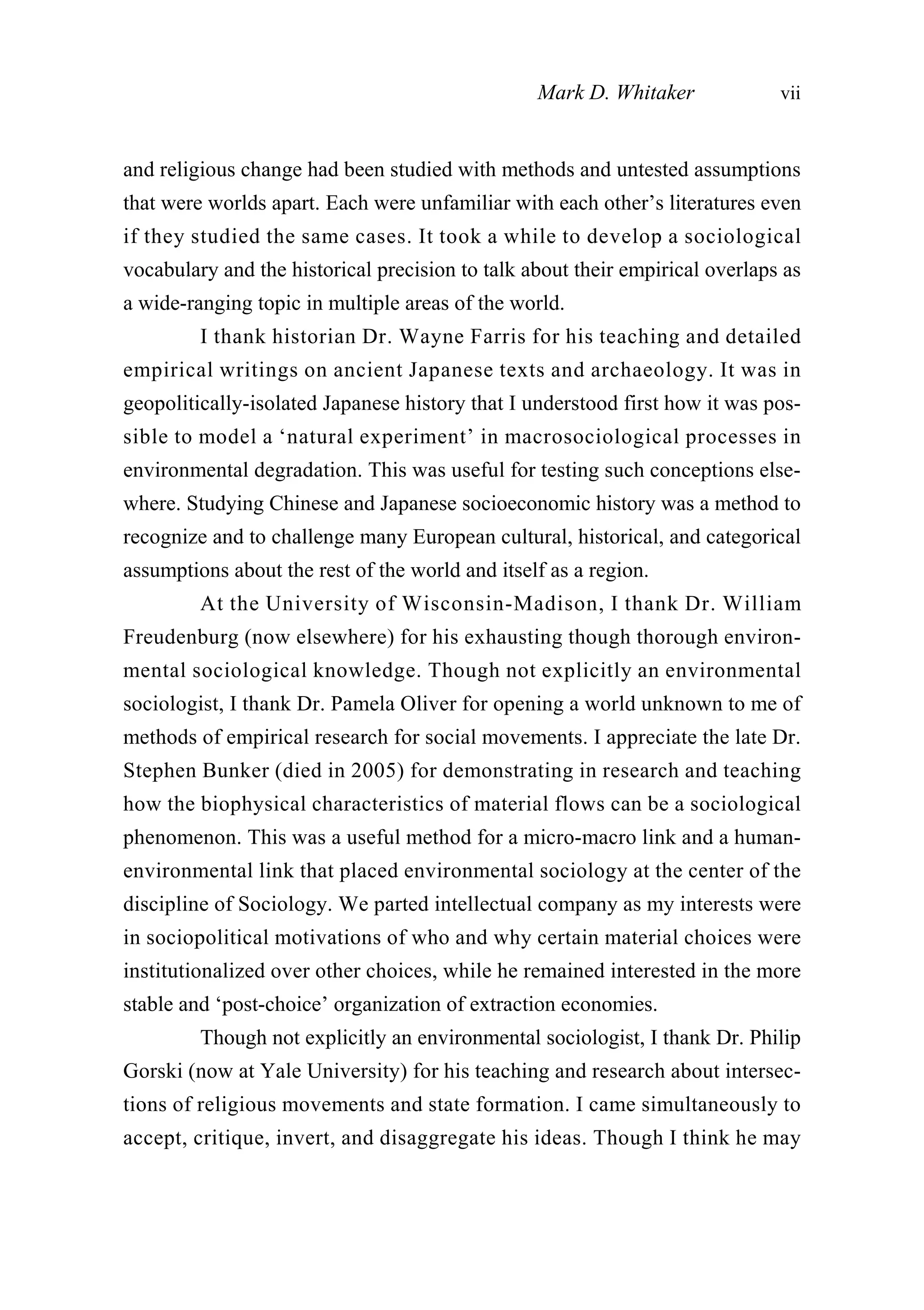 and religious change had been studied with methods and untested assumptions
that were worlds apart. Each were unfamiliar with each other’s literatures even
if they studied the same cases. It took a while to develop a sociological
vocabulary and the historical precision to talk about their empirical overlaps as
a wide-ranging topic in multiple areas of the world.
I thank historian Dr. Wayne Farris for his teaching and detailed
empirical writings on ancient Japanese texts and archaeology. It was in
geopolitically-isolated Japanese history that I understood first how it was pos-
sible to model a ‘natural experiment’ in macrosociological processes in
environmental degradation. This was useful for testing such conceptions else-
where. Studying Chinese and Japanese socioeconomic history was a method to
recognize and to challenge many European cultural, historical, and categorical
assumptions about the rest of the world and itself as a region.
At the University of Wisconsin-Madison, I thank Dr. William
Freudenburg (now elsewhere) for his exhausting though thorough environ-
mental sociological knowledge. Though not explicitly an environmental
sociologist, I thank Dr. Pamela Oliver for opening a world unknown to me of
methods of empirical research for social movements. I appreciate the late Dr.
Stephen Bunker (died in 2005) for demonstrating in research and teaching
how the biophysical characteristics of material flows can be a sociological
phenomenon. This was a useful method for a micro-macro link and a human-
environmental link that placed environmental sociology at the center of the
discipline of Sociology. We parted intellectual company as my interests were
in sociopolitical motivations of who and why certain material choices were
institutionalized over other choices, while he remained interested in the more
stable and ‘post-choice’ organization of extraction economies.
Though not explicitly an environmental sociologist, I thank Dr. Philip
Gorski (now at Yale University) for his teaching and research about intersec-
tions of religious movements and state formation. I came simultaneously to
accept, critique, invert, and disaggregate his ideas. Though I think he may
Mark D. Whitaker vii
 