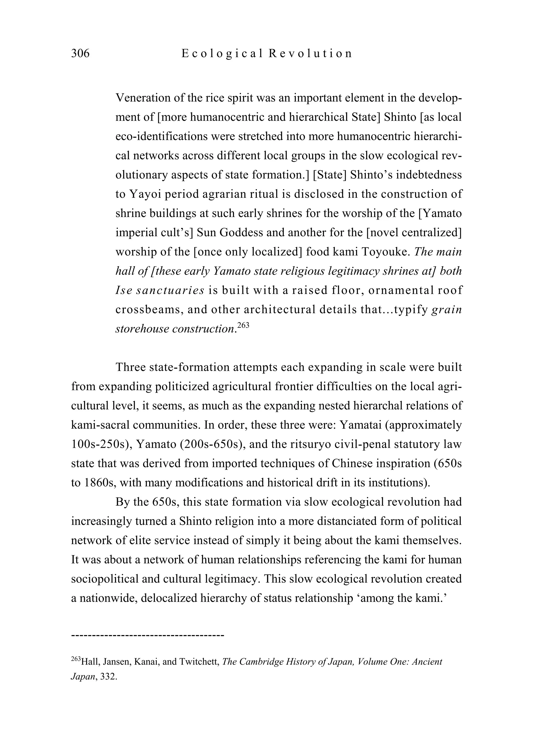 Veneration of the rice spirit was an important element in the develop-
ment of [more humanocentric and hierarchical State] Shinto [as local
eco-identifications were stretched into more humanocentric hierarchi-
cal networks across different local groups in the slow ecological rev-
olutionary aspects of state formation.] [State] Shinto’s indebtedness
to Yayoi period agrarian ritual is disclosed in the construction of
shrine buildings at such early shrines for the worship of the [Yamato
imperial cult’s] Sun Goddess and another for the [novel centralized]
worship of the [once only localized] food kami Toyouke. The main
hall of [these early Yamato state religious legitimacy shrines at] both
Ise sanctuaries is built with a raised floor, ornamental roof
crossbeams, and other architectural details that...typify grain
storehouse construction.263
Three state-formation attempts each expanding in scale were built
from expanding politicized agricultural frontier difficulties on the local agri-
cultural level, it seems, as much as the expanding nested hierarchal relations of
kami-sacral communities. In order, these three were: Yamatai (approximately
100s-250s), Yamato (200s-650s), and the ritsuryo civil-penal statutory law
state that was derived from imported techniques of Chinese inspiration (650s
to 1860s, with many modifications and historical drift in its institutions).
By the 650s, this state formation via slow ecological revolution had
increasingly turned a Shinto religion into a more distanciated form of political
network of elite service instead of simply it being about the kami themselves.
It was about a network of human relationships referencing the kami for human
sociopolitical and cultural legitimacy. This slow ecological revolution created
a nationwide, delocalized hierarchy of status relationship ‘among the kami.’
306 E c o l o g i c a l R e v o l u t i o n
-------------------------------------
263
Hall, Jansen, Kanai, and Twitchett, The Cambridge History of Japan, Volume One: Ancient
Japan, 332.
 