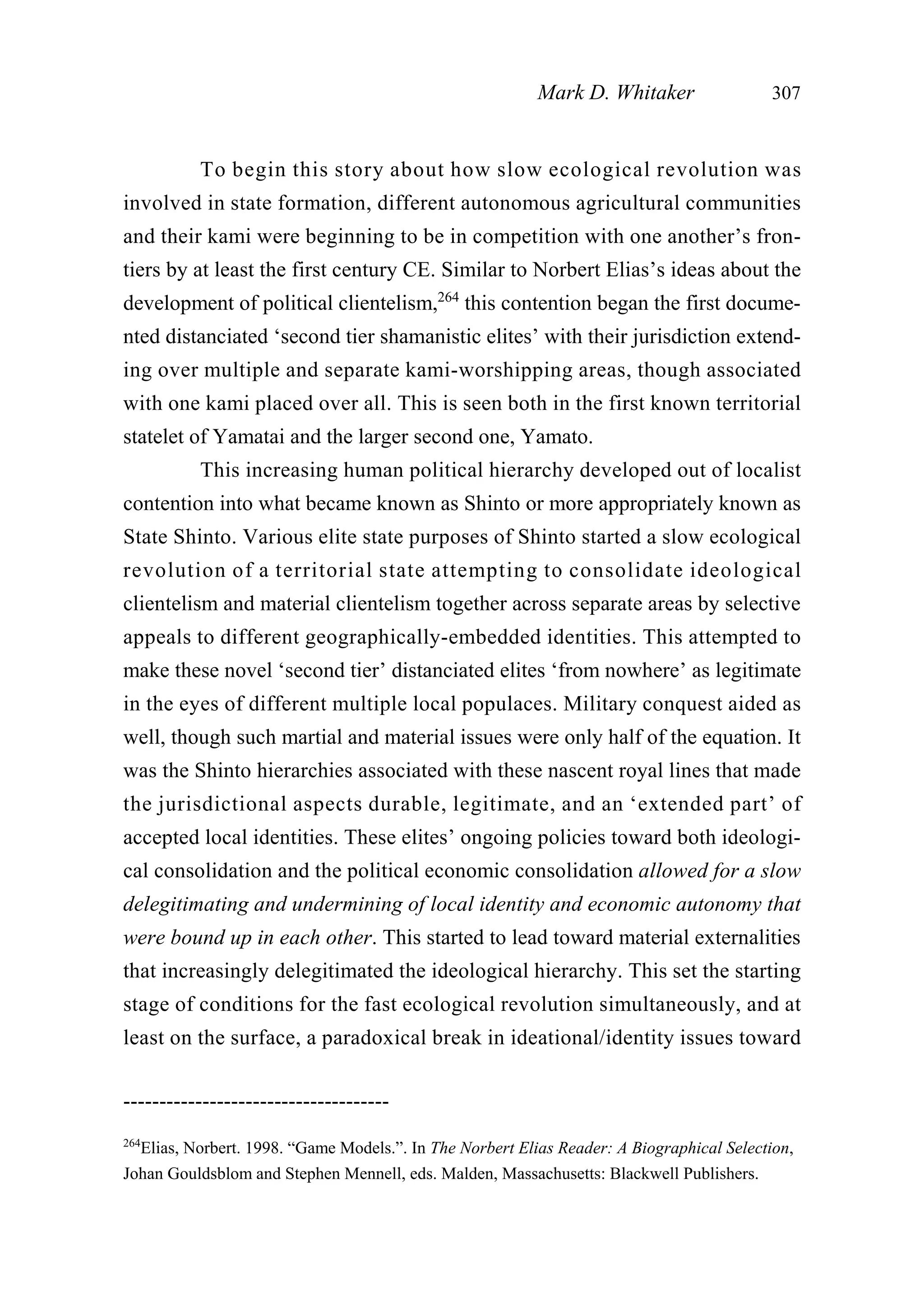 To begin this story about how slow ecological revolution was
involved in state formation, different autonomous agricultural communities
and their kami were beginning to be in competition with one another’s fron-
tiers by at least the first century CE. Similar to Norbert Elias’s ideas about the
development of political clientelism,264
this contention began the first docume-
nted distanciated ‘second tier shamanistic elites’ with their jurisdiction extend-
ing over multiple and separate kami-worshipping areas, though associated
with one kami placed over all. This is seen both in the first known territorial
statelet of Yamatai and the larger second one, Yamato.
This increasing human political hierarchy developed out of localist
contention into what became known as Shinto or more appropriately known as
State Shinto. Various elite state purposes of Shinto started a slow ecological
revolution of a territorial state attempting to consolidate ideological
clientelism and material clientelism together across separate areas by selective
appeals to different geographically-embedded identities. This attempted to
make these novel ‘second tier’ distanciated elites ‘from nowhere’ as legitimate
in the eyes of different multiple local populaces. Military conquest aided as
well, though such martial and material issues were only half of the equation. It
was the Shinto hierarchies associated with these nascent royal lines that made
the jurisdictional aspects durable, legitimate, and an ‘extended part’ of
accepted local identities. These elites’ ongoing policies toward both ideologi-
cal consolidation and the political economic consolidation allowed for a slow
delegitimating and undermining of local identity and economic autonomy that
were bound up in each other. This started to lead toward material externalities
that increasingly delegitimated the ideological hierarchy. This set the starting
stage of conditions for the fast ecological revolution simultaneously, and at
least on the surface, a paradoxical break in ideational/identity issues toward
Mark D. Whitaker 307
-------------------------------------
264
Elias, Norbert. 1998. “Game Models.”. In The Norbert Elias Reader: A Biographical Selection,
Johan Gouldsblom and Stephen Mennell, eds. Malden, Massachusetts: Blackwell Publishers.
 