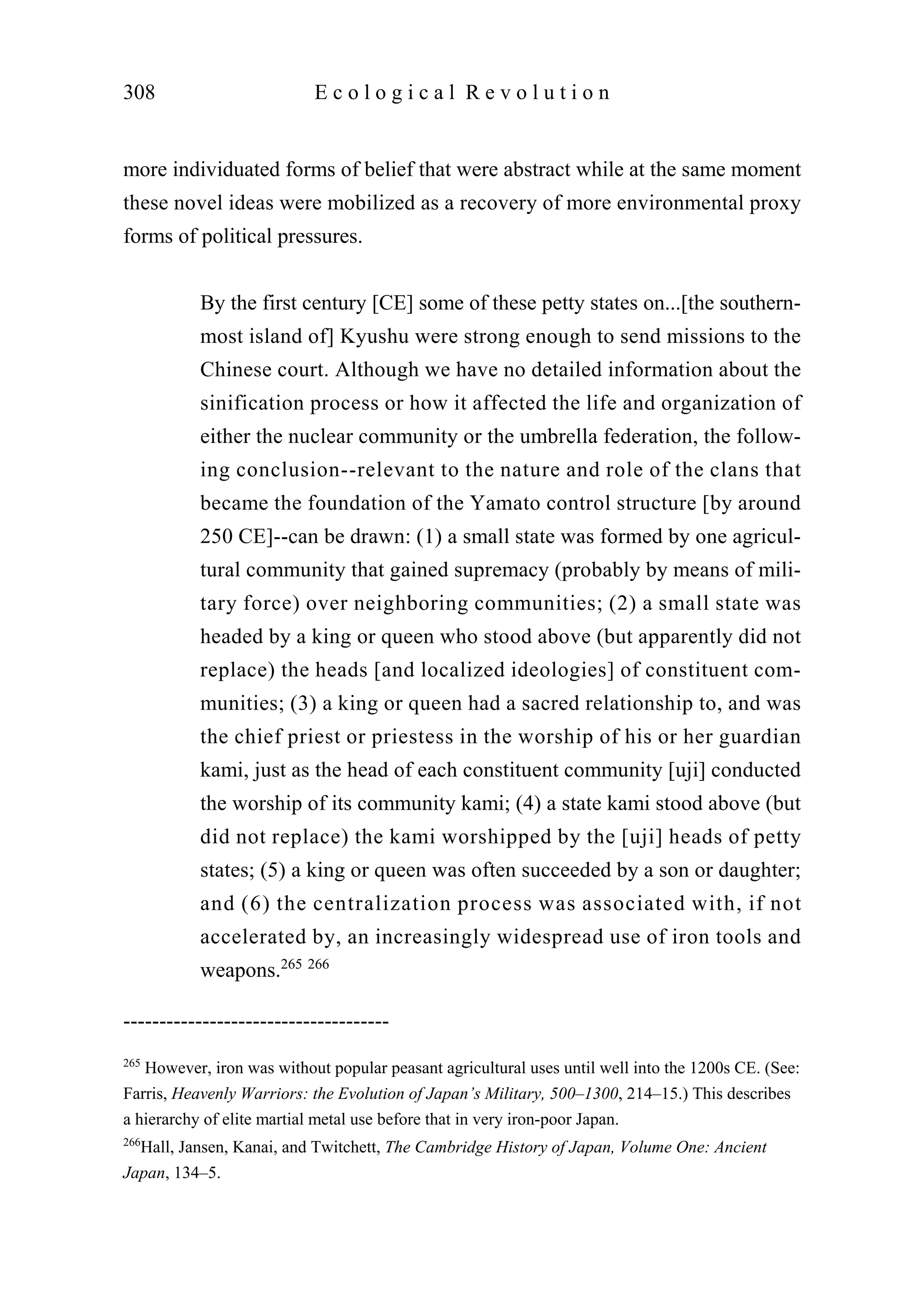 more individuated forms of belief that were abstract while at the same moment
these novel ideas were mobilized as a recovery of more environmental proxy
forms of political pressures.
By the first century [CE] some of these petty states on...[the southern-
most island of] Kyushu were strong enough to send missions to the
Chinese court. Although we have no detailed information about the
sinification process or how it affected the life and organization of
either the nuclear community or the umbrella federation, the follow-
ing conclusion--relevant to the nature and role of the clans that
became the foundation of the Yamato control structure [by around
250 CE]--can be drawn: (1) a small state was formed by one agricul-
tural community that gained supremacy (probably by means of mili-
tary force) over neighboring communities; (2) a small state was
headed by a king or queen who stood above (but apparently did not
replace) the heads [and localized ideologies] of constituent com-
munities; (3) a king or queen had a sacred relationship to, and was
the chief priest or priestess in the worship of his or her guardian
kami, just as the head of each constituent community [uji] conducted
the worship of its community kami; (4) a state kami stood above (but
did not replace) the kami worshipped by the [uji] heads of petty
states; (5) a king or queen was often succeeded by a son or daughter;
and (6) the centralization process was associated with, if not
accelerated by, an increasingly widespread use of iron tools and
weapons.265 266
308 E c o l o g i c a l R e v o l u t i o n
-------------------------------------
265
However, iron was without popular peasant agricultural uses until well into the 1200s CE. (See:
Farris, Heavenly Warriors: the Evolution of Japan’s Military, 500–1300, 214–15.) This describes
a hierarchy of elite martial metal use before that in very iron-poor Japan.
266
Hall, Jansen, Kanai, and Twitchett, The Cambridge History of Japan, Volume One: Ancient
Japan, 134–5.
 