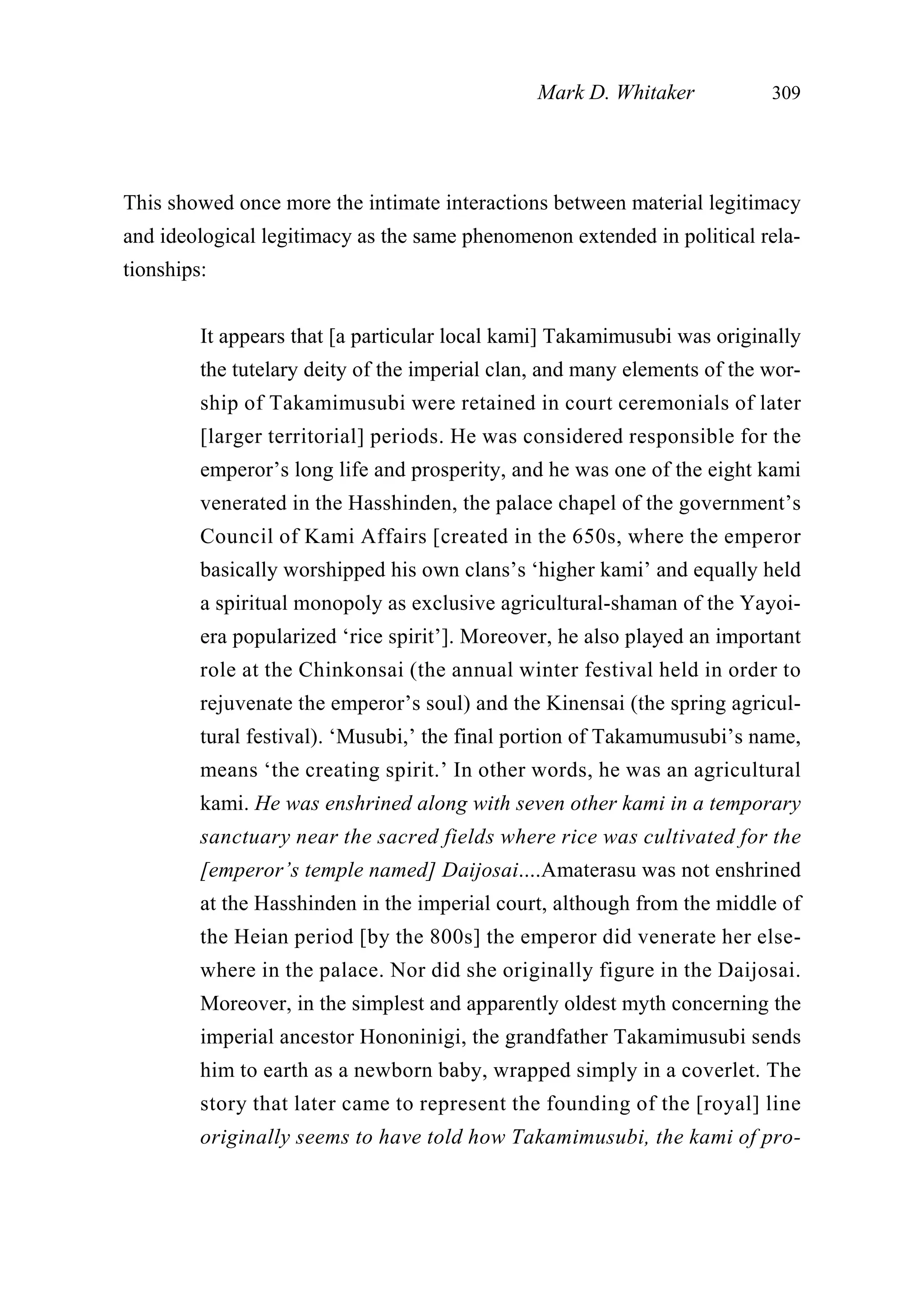 This showed once more the intimate interactions between material legitimacy
and ideological legitimacy as the same phenomenon extended in political rela-
tionships:
It appears that [a particular local kami] Takamimusubi was originally
the tutelary deity of the imperial clan, and many elements of the wor-
ship of Takamimusubi were retained in court ceremonials of later
[larger territorial] periods. He was considered responsible for the
emperor’s long life and prosperity, and he was one of the eight kami
venerated in the Hasshinden, the palace chapel of the government’s
Council of Kami Affairs [created in the 650s, where the emperor
basically worshipped his own clans’s ‘higher kami’ and equally held
a spiritual monopoly as exclusive agricultural-shaman of the Yayoi-
era popularized ‘rice spirit’]. Moreover, he also played an important
role at the Chinkonsai (the annual winter festival held in order to
rejuvenate the emperor’s soul) and the Kinensai (the spring agricul-
tural festival). ‘Musubi,’ the final portion of Takamumusubi’s name,
means ‘the creating spirit.’ In other words, he was an agricultural
kami. He was enshrined along with seven other kami in a temporary
sanctuary near the sacred fields where rice was cultivated for the
[emperor’s temple named] Daijosai....Amaterasu was not enshrined
at the Hasshinden in the imperial court, although from the middle of
the Heian period [by the 800s] the emperor did venerate her else-
where in the palace. Nor did she originally figure in the Daijosai.
Moreover, in the simplest and apparently oldest myth concerning the
imperial ancestor Hononinigi, the grandfather Takamimusubi sends
him to earth as a newborn baby, wrapped simply in a coverlet. The
story that later came to represent the founding of the [royal] line
originally seems to have told how Takamimusubi, the kami of pro-
Mark D. Whitaker 309
 