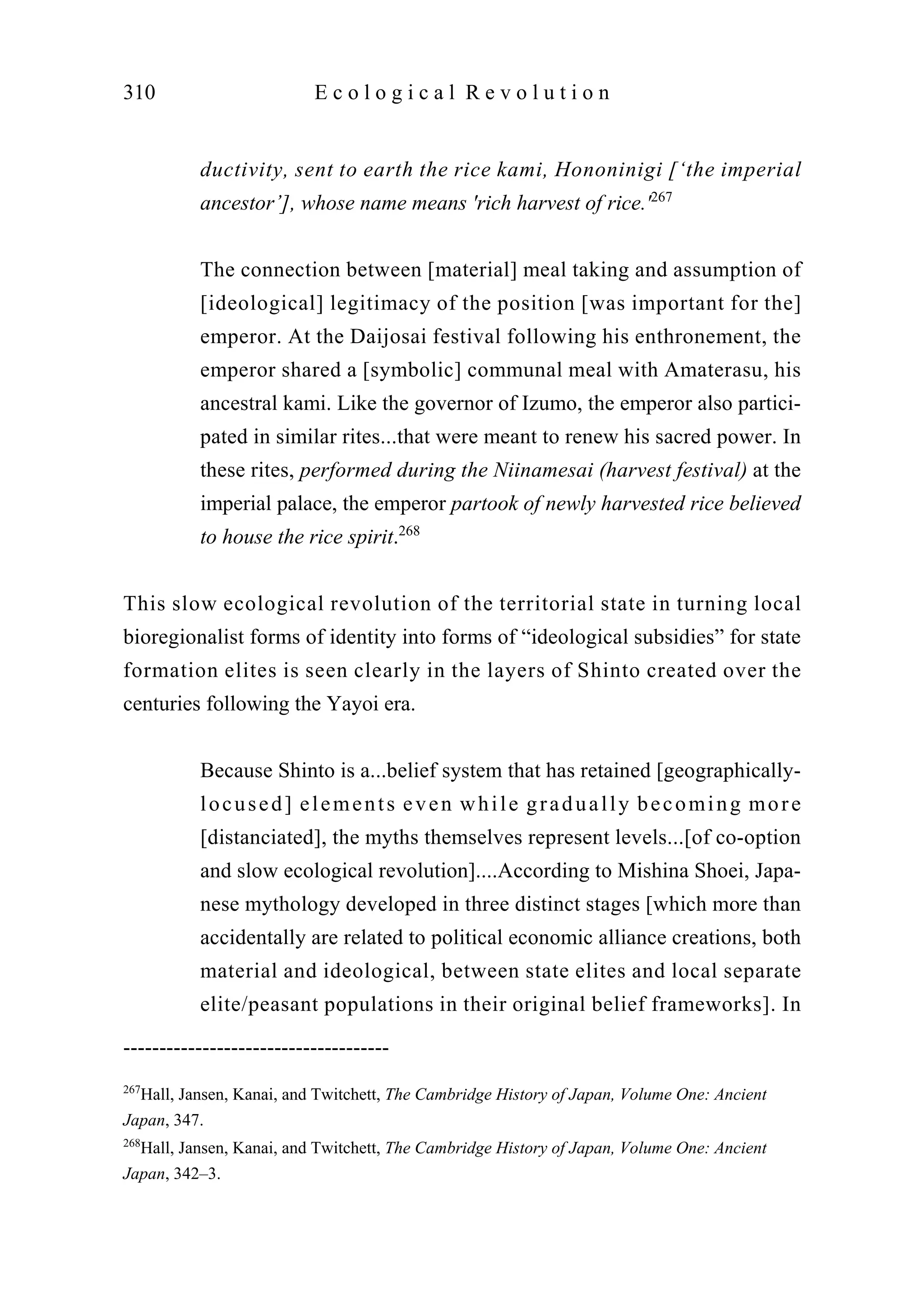 ductivity, sent to earth the rice kami, Hononinigi [‘the imperial
ancestor’], whose name means 'rich harvest of rice.'267
The connection between [material] meal taking and assumption of
[ideological] legitimacy of the position [was important for the]
emperor. At the Daijosai festival following his enthronement, the
emperor shared a [symbolic] communal meal with Amaterasu, his
ancestral kami. Like the governor of Izumo, the emperor also partici-
pated in similar rites...that were meant to renew his sacred power. In
these rites, performed during the Niinamesai (harvest festival) at the
imperial palace, the emperor partook of newly harvested rice believed
to house the rice spirit.268
This slow ecological revolution of the territorial state in turning local
bioregionalist forms of identity into forms of “ideological subsidies” for state
formation elites is seen clearly in the layers of Shinto created over the
centuries following the Yayoi era.
Because Shinto is a...belief system that has retained [geographically-
locused] elements even while gradually becoming more
[distanciated], the myths themselves represent levels...[of co-option
and slow ecological revolution]....According to Mishina Shoei, Japa-
nese mythology developed in three distinct stages [which more than
accidentally are related to political economic alliance creations, both
material and ideological, between state elites and local separate
elite/peasant populations in their original belief frameworks]. In
310 E c o l o g i c a l R e v o l u t i o n
-------------------------------------
267
Hall, Jansen, Kanai, and Twitchett, The Cambridge History of Japan, Volume One: Ancient
Japan, 347.
268
Hall, Jansen, Kanai, and Twitchett, The Cambridge History of Japan, Volume One: Ancient
Japan, 342–3.
 