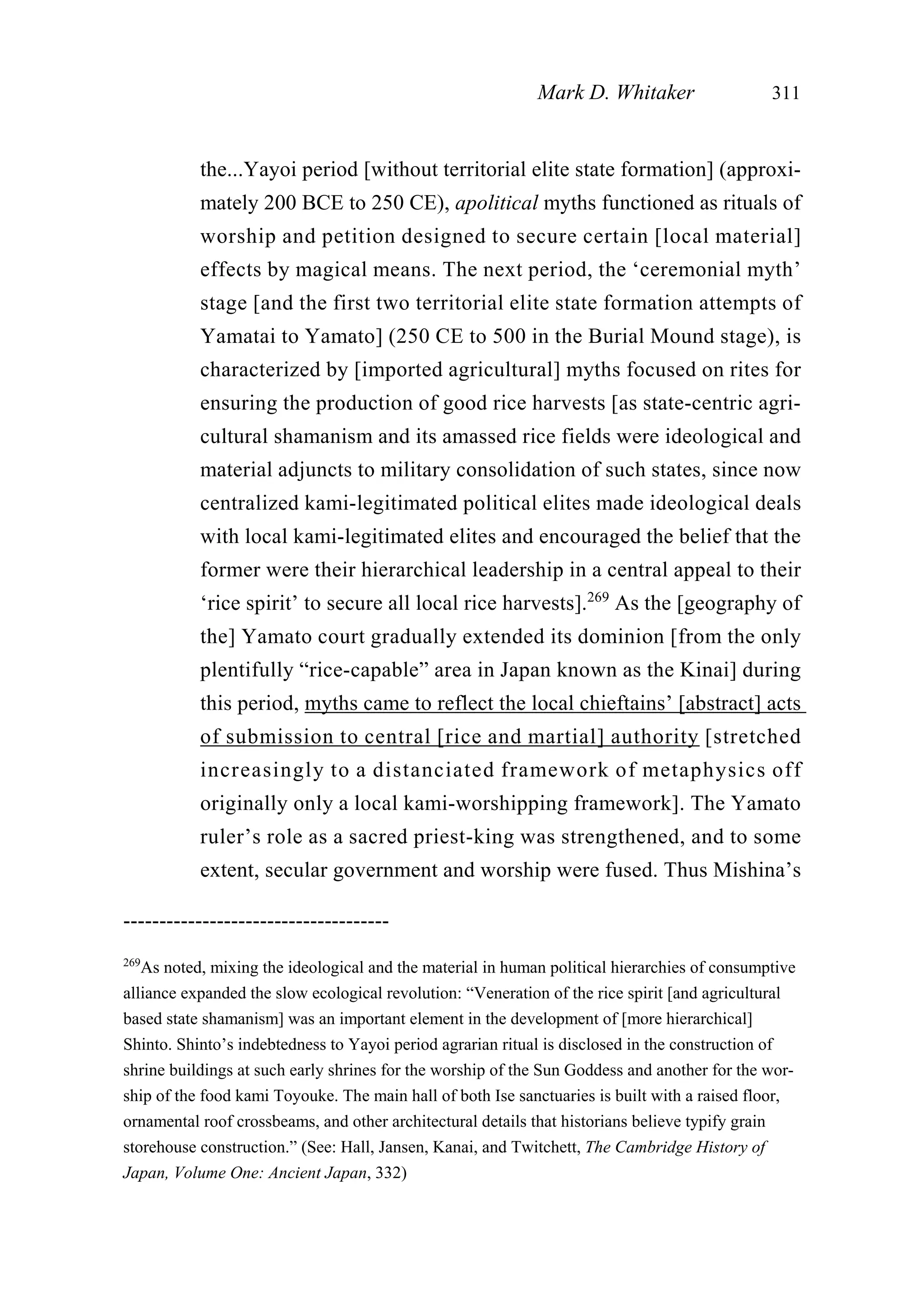 the...Yayoi period [without territorial elite state formation] (approxi-
mately 200 BCE to 250 CE), apolitical myths functioned as rituals of
worship and petition designed to secure certain [local material]
effects by magical means. The next period, the ‘ceremonial myth’
stage [and the first two territorial elite state formation attempts of
Yamatai to Yamato] (250 CE to 500 in the Burial Mound stage), is
characterized by [imported agricultural] myths focused on rites for
ensuring the production of good rice harvests [as state-centric agri-
cultural shamanism and its amassed rice fields were ideological and
material adjuncts to military consolidation of such states, since now
centralized kami-legitimated political elites made ideological deals
with local kami-legitimated elites and encouraged the belief that the
former were their hierarchical leadership in a central appeal to their
‘rice spirit’ to secure all local rice harvests].269
As the [geography of
the] Yamato court gradually extended its dominion [from the only
plentifully “rice-capable” area in Japan known as the Kinai] during
this period, myths came to reflect the local chieftains’ [abstract] acts
of submission to central [rice and martial] authority [stretched
increasingly to a distanciated framework of metaphysics off
originally only a local kami-worshipping framework]. The Yamato
ruler’s role as a sacred priest-king was strengthened, and to some
extent, secular government and worship were fused. Thus Mishina’s
Mark D. Whitaker 311
-------------------------------------
269
As noted, mixing the ideological and the material in human political hierarchies of consumptive
alliance expanded the slow ecological revolution: “Veneration of the rice spirit [and agricultural
based state shamanism] was an important element in the development of [more hierarchical]
Shinto. Shinto’s indebtedness to Yayoi period agrarian ritual is disclosed in the construction of
shrine buildings at such early shrines for the worship of the Sun Goddess and another for the wor-
ship of the food kami Toyouke. The main hall of both Ise sanctuaries is built with a raised floor,
ornamental roof crossbeams, and other architectural details that historians believe typify grain
storehouse construction.” (See: Hall, Jansen, Kanai, and Twitchett, The Cambridge History of
Japan, Volume One: Ancient Japan, 332)
 