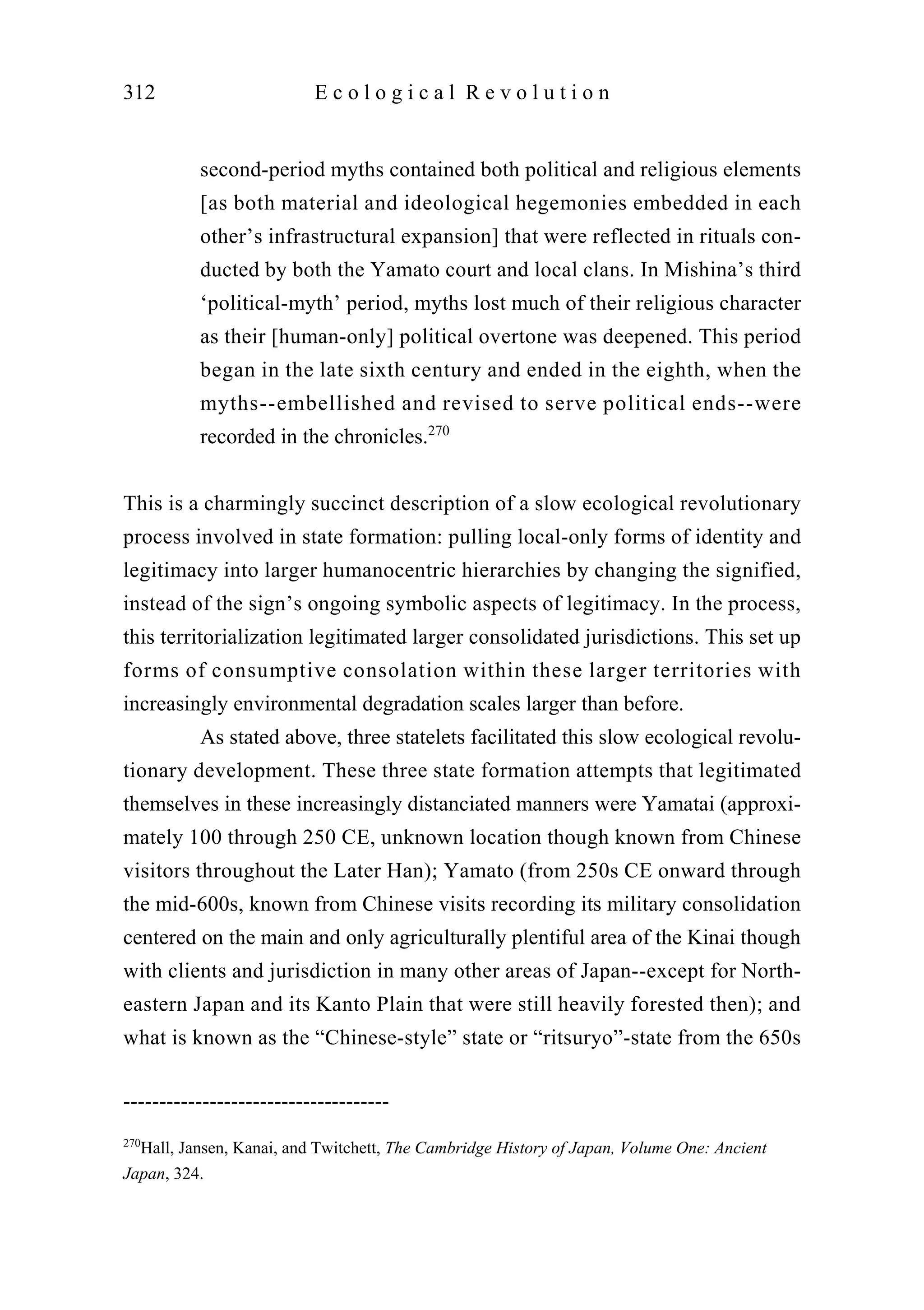 second-period myths contained both political and religious elements
[as both material and ideological hegemonies embedded in each
other’s infrastructural expansion] that were reflected in rituals con-
ducted by both the Yamato court and local clans. In Mishina’s third
‘political-myth’ period, myths lost much of their religious character
as their [human-only] political overtone was deepened. This period
began in the late sixth century and ended in the eighth, when the
myths--embellished and revised to serve political ends--were
recorded in the chronicles.270
This is a charmingly succinct description of a slow ecological revolutionary
process involved in state formation: pulling local-only forms of identity and
legitimacy into larger humanocentric hierarchies by changing the signified,
instead of the sign’s ongoing symbolic aspects of legitimacy. In the process,
this territorialization legitimated larger consolidated jurisdictions. This set up
forms of consumptive consolation within these larger territories with
increasingly environmental degradation scales larger than before.
As stated above, three statelets facilitated this slow ecological revolu-
tionary development. These three state formation attempts that legitimated
themselves in these increasingly distanciated manners were Yamatai (approxi-
mately 100 through 250 CE, unknown location though known from Chinese
visitors throughout the Later Han); Yamato (from 250s CE onward through
the mid-600s, known from Chinese visits recording its military consolidation
centered on the main and only agriculturally plentiful area of the Kinai though
with clients and jurisdiction in many other areas of Japan--except for North-
eastern Japan and its Kanto Plain that were still heavily forested then); and
what is known as the “Chinese-style” state or “ritsuryo”-state from the 650s
312 E c o l o g i c a l R e v o l u t i o n
-------------------------------------
270
Hall, Jansen, Kanai, and Twitchett, The Cambridge History of Japan, Volume One: Ancient
Japan, 324.
 