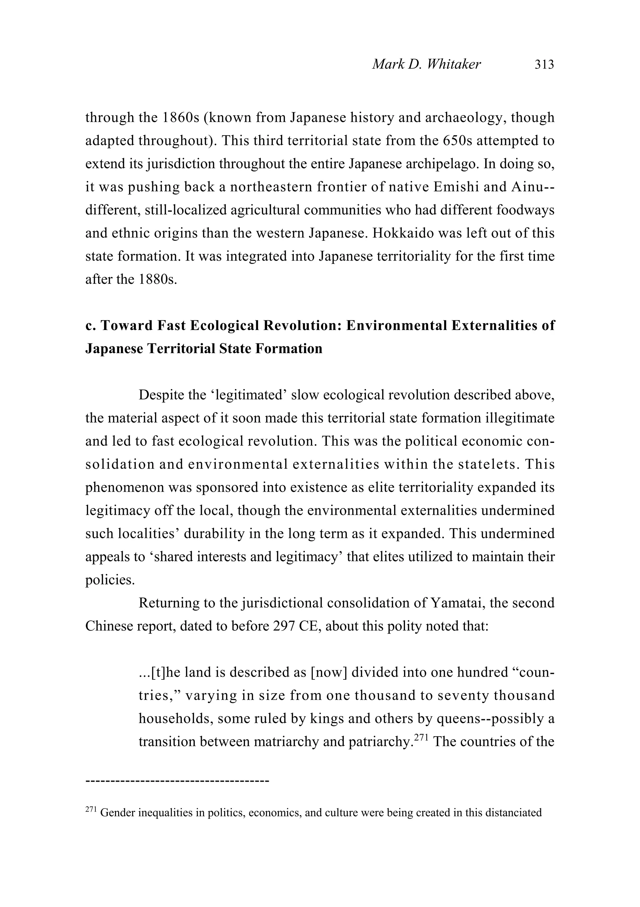 through the 1860s (known from Japanese history and archaeology, though
adapted throughout). This third territorial state from the 650s attempted to
extend its jurisdiction throughout the entire Japanese archipelago. In doing so,
it was pushing back a northeastern frontier of native Emishi and Ainu--
different, still-localized agricultural communities who had different foodways
and ethnic origins than the western Japanese. Hokkaido was left out of this
state formation. It was integrated into Japanese territoriality for the first time
after the 1880s.
c. Toward Fast Ecological Revolution: Environmental Externalities of
Japanese Territorial State Formation
Despite the ‘legitimated’ slow ecological revolution described above,
the material aspect of it soon made this territorial state formation illegitimate
and led to fast ecological revolution. This was the political economic con-
solidation and environmental externalities within the statelets. This
phenomenon was sponsored into existence as elite territoriality expanded its
legitimacy off the local, though the environmental externalities undermined
such localities’ durability in the long term as it expanded. This undermined
appeals to ‘shared interests and legitimacy’ that elites utilized to maintain their
policies.
Returning to the jurisdictional consolidation of Yamatai, the second
Chinese report, dated to before 297 CE, about this polity noted that:
...[t]he land is described as [now] divided into one hundred “coun-
tries,” varying in size from one thousand to seventy thousand
households, some ruled by kings and others by queens--possibly a
transition between matriarchy and patriarchy.271
The countries of the
Mark D. Whitaker 313
-------------------------------------
271
Gender inequalities in politics, economics, and culture were being created in this distanciated
 