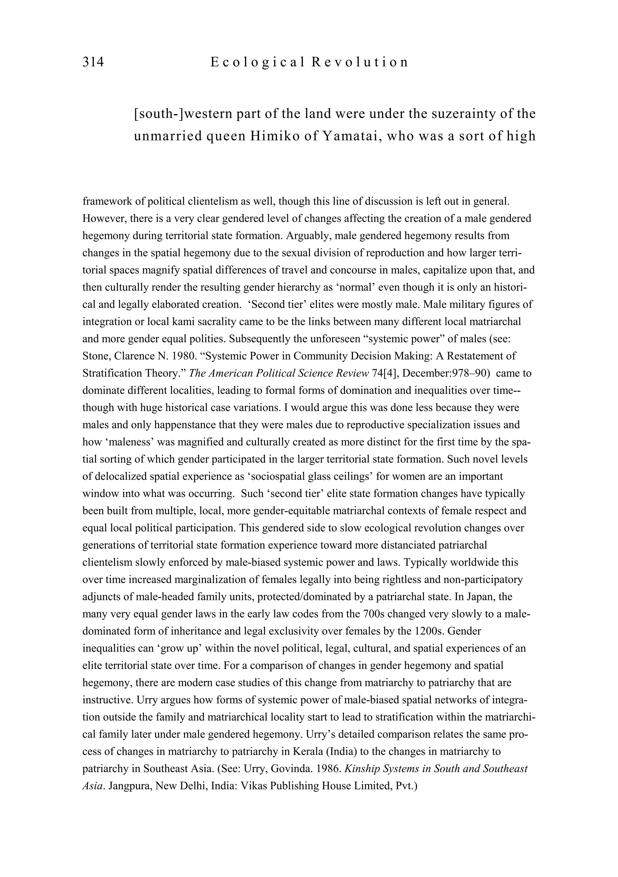 [south-]western part of the land were under the suzerainty of the
unmarried queen Himiko of Yamatai, who was a sort of high
314 E c o l o g i c a l R e v o l u t i o n
framework of political clientelism as well, though this line of discussion is left out in general.
However, there is a very clear gendered level of changes affecting the creation of a male gendered
hegemony during territorial state formation. Arguably, male gendered hegemony results from
changes in the spatial hegemony due to the sexual division of reproduction and how larger terri-
torial spaces magnify spatial differences of travel and concourse in males, capitalize upon that, and
then culturally render the resulting gender hierarchy as ‘normal’ even though it is only an histori-
cal and legally elaborated creation. ‘Second tier’ elites were mostly male. Male military figures of
integration or local kami sacrality came to be the links between many different local matriarchal
and more gender equal polities. Subsequently the unforeseen “systemic power” of males (see:
Stone, Clarence N. 1980. “Systemic Power in Community Decision Making: A Restatement of
Stratification Theory.” The American Political Science Review 74[4], December:978–90) came to
dominate different localities, leading to formal forms of domination and inequalities over time--
though with huge historical case variations. I would argue this was done less because they were
males and only happenstance that they were males due to reproductive specialization issues and
how ‘maleness’ was magnified and culturally created as more distinct for the first time by the spa-
tial sorting of which gender participated in the larger territorial state formation. Such novel levels
of delocalized spatial experience as ‘sociospatial glass ceilings’ for women are an important
window into what was occurring. Such ‘second tier’ elite state formation changes have typically
been built from multiple, local, more gender-equitable matriarchal contexts of female respect and
equal local political participation. This gendered side to slow ecological revolution changes over
generations of territorial state formation experience toward more distanciated patriarchal
clientelism slowly enforced by male-biased systemic power and laws. Typically worldwide this
over time increased marginalization of females legally into being rightless and non-participatory
adjuncts of male-headed family units, protected/dominated by a patriarchal state. In Japan, the
many very equal gender laws in the early law codes from the 700s changed very slowly to a male-
dominated form of inheritance and legal exclusivity over females by the 1200s. Gender
inequalities can ‘grow up’ within the novel political, legal, cultural, and spatial experiences of an
elite territorial state over time. For a comparison of changes in gender hegemony and spatial
hegemony, there are modern case studies of this change from matriarchy to patriarchy that are
instructive. Urry argues how forms of systemic power of male-biased spatial networks of integra-
tion outside the family and matriarchical locality start to lead to stratification within the matriarchi-
cal family later under male gendered hegemony. Urry’s detailed comparison relates the same pro-
cess of changes in matriarchy to patriarchy in Kerala (India) to the changes in matriarchy to
patriarchy in Southeast Asia. (See: Urry, Govinda. 1986. Kinship Systems in South and Southeast
Asia. Jangpura, New Delhi, India: Vikas Publishing House Limited, Pvt.)
 