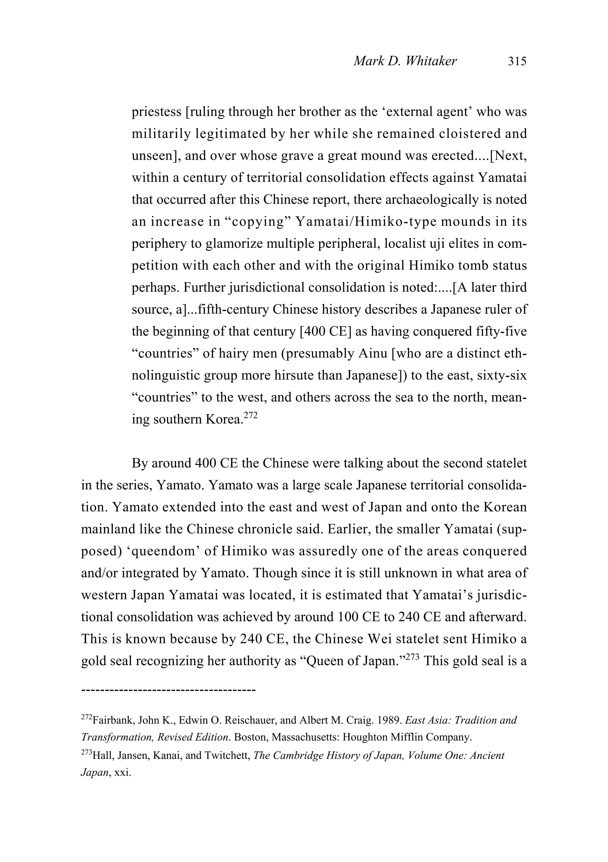 priestess [ruling through her brother as the ‘external agent’ who was
militarily legitimated by her while she remained cloistered and
unseen], and over whose grave a great mound was erected....[Next,
within a century of territorial consolidation effects against Yamatai
that occurred after this Chinese report, there archaeologically is noted
an increase in “copying” Yamatai/Himiko-type mounds in its
periphery to glamorize multiple peripheral, localist uji elites in com-
petition with each other and with the original Himiko tomb status
perhaps. Further jurisdictional consolidation is noted:....[A later third
source, a]...fifth-century Chinese history describes a Japanese ruler of
the beginning of that century [400 CE] as having conquered fifty-five
“countries” of hairy men (presumably Ainu [who are a distinct eth-
nolinguistic group more hirsute than Japanese]) to the east, sixty-six
“countries” to the west, and others across the sea to the north, mean-
ing southern Korea.272
By around 400 CE the Chinese were talking about the second statelet
in the series, Yamato. Yamato was a large scale Japanese territorial consolida-
tion. Yamato extended into the east and west of Japan and onto the Korean
mainland like the Chinese chronicle said. Earlier, the smaller Yamatai (sup-
posed) ‘queendom’ of Himiko was assuredly one of the areas conquered
and/or integrated by Yamato. Though since it is still unknown in what area of
western Japan Yamatai was located, it is estimated that Yamatai’s jurisdic-
tional consolidation was achieved by around 100 CE to 240 CE and afterward.
This is known because by 240 CE, the Chinese Wei statelet sent Himiko a
gold seal recognizing her authority as “Queen of Japan.”273
This gold seal is a
Mark D. Whitaker 315
-------------------------------------
272
Fairbank, John K., Edwin O. Reischauer, and Albert M. Craig. 1989. East Asia: Tradition and
Transformation, Revised Edition. Boston, Massachusetts: Houghton Mifflin Company.
273
Hall, Jansen, Kanai, and Twitchett, The Cambridge History of Japan, Volume One: Ancient
Japan, xxi.
 