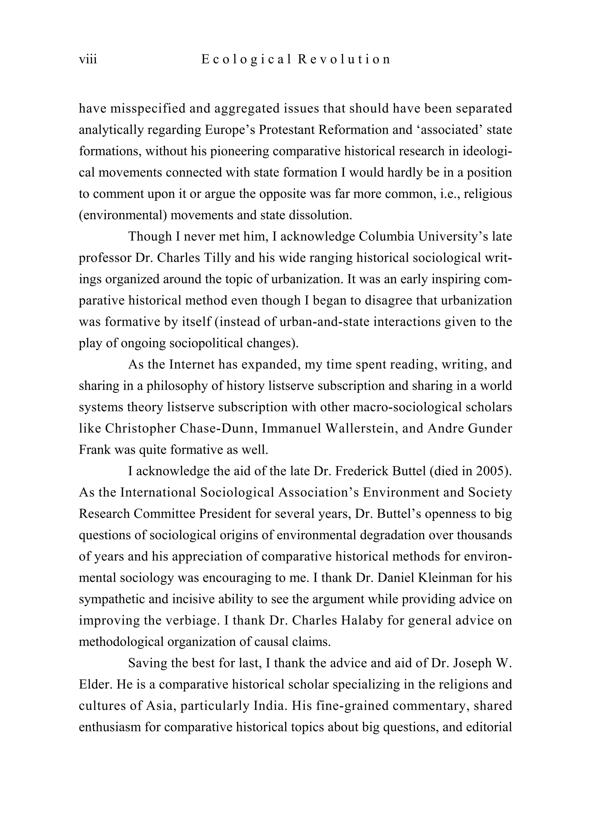 have misspecified and aggregated issues that should have been separated
analytically regarding Europe’s Protestant Reformation and ‘associated’ state
formations, without his pioneering comparative historical research in ideologi-
cal movements connected with state formation I would hardly be in a position
to comment upon it or argue the opposite was far more common, i.e., religious
(environmental) movements and state dissolution.
Though I never met him, I acknowledge Columbia University’s late
professor Dr. Charles Tilly and his wide ranging historical sociological writ-
ings organized around the topic of urbanization. It was an early inspiring com-
parative historical method even though I began to disagree that urbanization
was formative by itself (instead of urban-and-state interactions given to the
play of ongoing sociopolitical changes).
As the Internet has expanded, my time spent reading, writing, and
sharing in a philosophy of history listserve subscription and sharing in a world
systems theory listserve subscription with other macro-sociological scholars
like Christopher Chase-Dunn, Immanuel Wallerstein, and Andre Gunder
Frank was quite formative as well.
I acknowledge the aid of the late Dr. Frederick Buttel (died in 2005).
As the International Sociological Association’s Environment and Society
Research Committee President for several years, Dr. Buttel’s openness to big
questions of sociological origins of environmental degradation over thousands
of years and his appreciation of comparative historical methods for environ-
mental sociology was encouraging to me. I thank Dr. Daniel Kleinman for his
sympathetic and incisive ability to see the argument while providing advice on
improving the verbiage. I thank Dr. Charles Halaby for general advice on
methodological organization of causal claims.
Saving the best for last, I thank the advice and aid of Dr. Joseph W.
Elder. He is a comparative historical scholar specializing in the religions and
cultures of Asia, particularly India. His fine-grained commentary, shared
enthusiasm for comparative historical topics about big questions, and editorial
viii E c o l o g i c a l R e v o l u t i o n
 