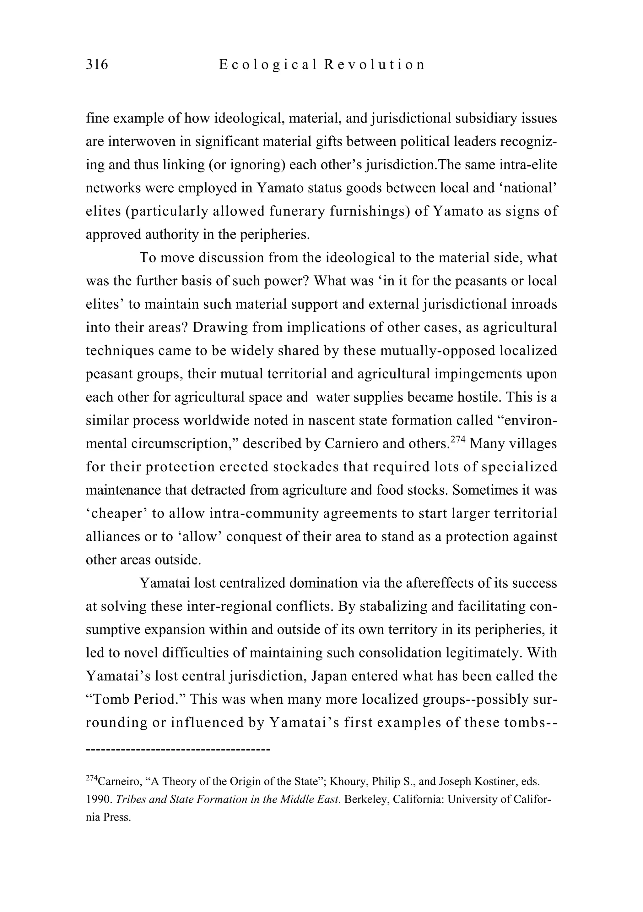 fine example of how ideological, material, and jurisdictional subsidiary issues
are interwoven in significant material gifts between political leaders recogniz-
ing and thus linking (or ignoring) each other’s jurisdiction.The same intra-elite
networks were employed in Yamato status goods between local and ‘national’
elites (particularly allowed funerary furnishings) of Yamato as signs of
approved authority in the peripheries.
To move discussion from the ideological to the material side, what
was the further basis of such power? What was ‘in it for the peasants or local
elites’ to maintain such material support and external jurisdictional inroads
into their areas? Drawing from implications of other cases, as agricultural
techniques came to be widely shared by these mutually-opposed localized
peasant groups, their mutual territorial and agricultural impingements upon
each other for agricultural space and water supplies became hostile. This is a
similar process worldwide noted in nascent state formation called “environ-
mental circumscription,” described by Carniero and others.274
Many villages
for their protection erected stockades that required lots of specialized
maintenance that detracted from agriculture and food stocks. Sometimes it was
‘cheaper’ to allow intra-community agreements to start larger territorial
alliances or to ‘allow’ conquest of their area to stand as a protection against
other areas outside.
Yamatai lost centralized domination via the aftereffects of its success
at solving these inter-regional conflicts. By stabalizing and facilitating con-
sumptive expansion within and outside of its own territory in its peripheries, it
led to novel difficulties of maintaining such consolidation legitimately. With
Yamatai’s lost central jurisdiction, Japan entered what has been called the
“Tomb Period.” This was when many more localized groups--possibly sur-
rounding or influenced by Yamatai’s first examples of these tombs--
316 E c o l o g i c a l R e v o l u t i o n
-------------------------------------
274
Carneiro, “A Theory of the Origin of the State”; Khoury, Philip S., and Joseph Kostiner, eds.
1990. Tribes and State Formation in the Middle East. Berkeley, California: University of Califor-
nia Press.
 