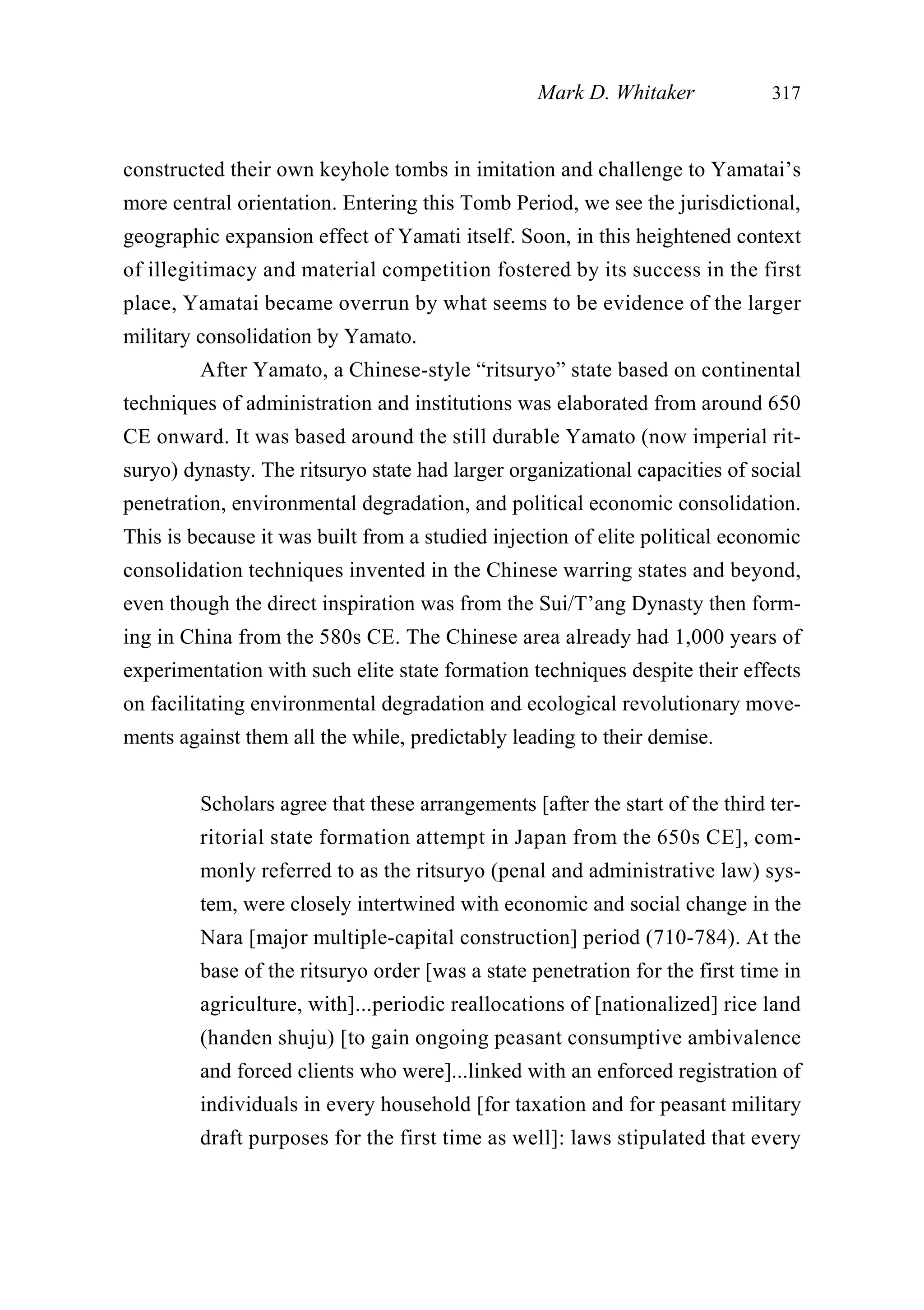 constructed their own keyhole tombs in imitation and challenge to Yamatai’s
more central orientation. Entering this Tomb Period, we see the jurisdictional,
geographic expansion effect of Yamati itself. Soon, in this heightened context
of illegitimacy and material competition fostered by its success in the first
place, Yamatai became overrun by what seems to be evidence of the larger
military consolidation by Yamato.
After Yamato, a Chinese-style “ritsuryo” state based on continental
techniques of administration and institutions was elaborated from around 650
CE onward. It was based around the still durable Yamato (now imperial rit-
suryo) dynasty. The ritsuryo state had larger organizational capacities of social
penetration, environmental degradation, and political economic consolidation.
This is because it was built from a studied injection of elite political economic
consolidation techniques invented in the Chinese warring states and beyond,
even though the direct inspiration was from the Sui/T’ang Dynasty then form-
ing in China from the 580s CE. The Chinese area already had 1,000 years of
experimentation with such elite state formation techniques despite their effects
on facilitating environmental degradation and ecological revolutionary move-
ments against them all the while, predictably leading to their demise.
Scholars agree that these arrangements [after the start of the third ter-
ritorial state formation attempt in Japan from the 650s CE], com-
monly referred to as the ritsuryo (penal and administrative law) sys-
tem, were closely intertwined with economic and social change in the
Nara [major multiple-capital construction] period (710-784). At the
base of the ritsuryo order [was a state penetration for the first time in
agriculture, with]...periodic reallocations of [nationalized] rice land
(handen shuju) [to gain ongoing peasant consumptive ambivalence
and forced clients who were]...linked with an enforced registration of
individuals in every household [for taxation and for peasant military
draft purposes for the first time as well]: laws stipulated that every
Mark D. Whitaker 317
 