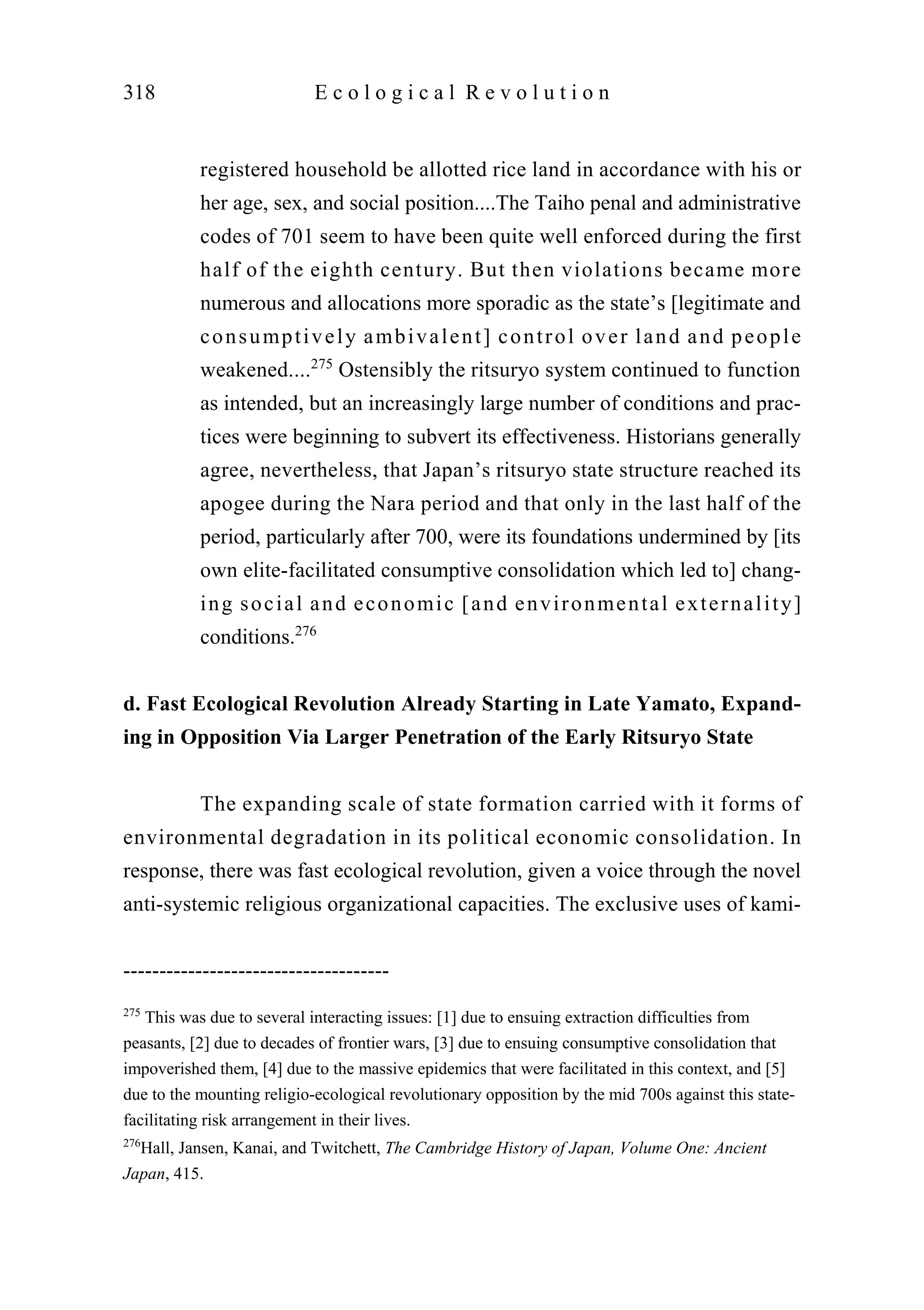 registered household be allotted rice land in accordance with his or
her age, sex, and social position....The Taiho penal and administrative
codes of 701 seem to have been quite well enforced during the first
half of the eighth century. But then violations became more
numerous and allocations more sporadic as the state’s [legitimate and
consumptively ambivalent] control over land and people
weakened....275
Ostensibly the ritsuryo system continued to function
as intended, but an increasingly large number of conditions and prac-
tices were beginning to subvert its effectiveness. Historians generally
agree, nevertheless, that Japan’s ritsuryo state structure reached its
apogee during the Nara period and that only in the last half of the
period, particularly after 700, were its foundations undermined by [its
own elite-facilitated consumptive consolidation which led to] chang-
ing social and economic [and environmental externality]
conditions.276
d. Fast Ecological Revolution Already Starting in Late Yamato, Expand-
ing in Opposition Via Larger Penetration of the Early Ritsuryo State
The expanding scale of state formation carried with it forms of
environmental degradation in its political economic consolidation. In
response, there was fast ecological revolution, given a voice through the novel
anti-systemic religious organizational capacities. The exclusive uses of kami-
318 E c o l o g i c a l R e v o l u t i o n
-------------------------------------
275
This was due to several interacting issues: [1] due to ensuing extraction difficulties from
peasants, [2] due to decades of frontier wars, [3] due to ensuing consumptive consolidation that
impoverished them, [4] due to the massive epidemics that were facilitated in this context, and [5]
due to the mounting religio-ecological revolutionary opposition by the mid 700s against this state-
facilitating risk arrangement in their lives.
276
Hall, Jansen, Kanai, and Twitchett, The Cambridge History of Japan, Volume One: Ancient
Japan, 415.
 