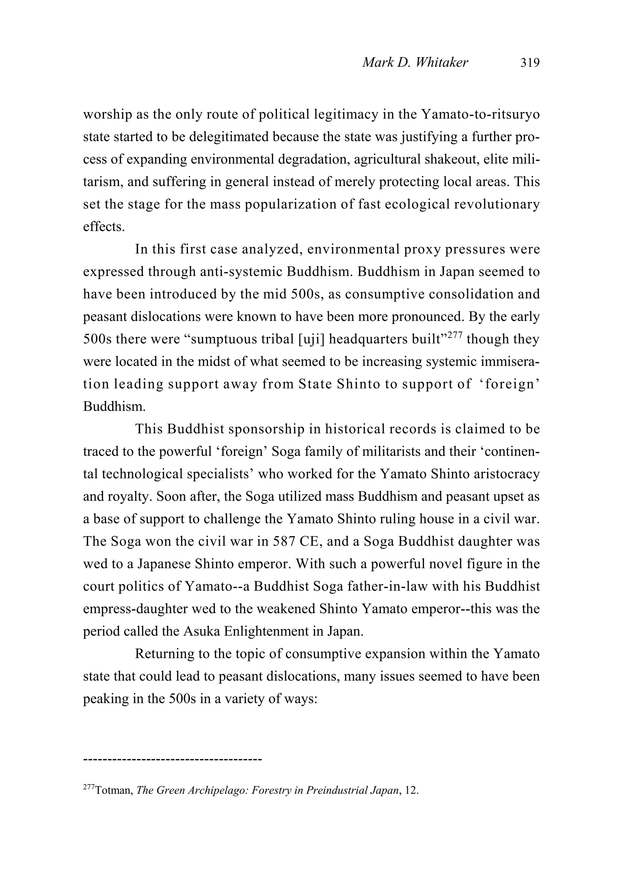 worship as the only route of political legitimacy in the Yamato-to-ritsuryo
state started to be delegitimated because the state was justifying a further pro-
cess of expanding environmental degradation, agricultural shakeout, elite mili-
tarism, and suffering in general instead of merely protecting local areas. This
set the stage for the mass popularization of fast ecological revolutionary
effects.
In this first case analyzed, environmental proxy pressures were
expressed through anti-systemic Buddhism. Buddhism in Japan seemed to
have been introduced by the mid 500s, as consumptive consolidation and
peasant dislocations were known to have been more pronounced. By the early
500s there were “sumptuous tribal [uji] headquarters built”277
though they
were located in the midst of what seemed to be increasing systemic immisera-
tion leading support away from State Shinto to support of ‘foreign’
Buddhism.
This Buddhist sponsorship in historical records is claimed to be
traced to the powerful ‘foreign’ Soga family of militarists and their ‘continen-
tal technological specialists’ who worked for the Yamato Shinto aristocracy
and royalty. Soon after, the Soga utilized mass Buddhism and peasant upset as
a base of support to challenge the Yamato Shinto ruling house in a civil war.
The Soga won the civil war in 587 CE, and a Soga Buddhist daughter was
wed to a Japanese Shinto emperor. With such a powerful novel figure in the
court politics of Yamato--a Buddhist Soga father-in-law with his Buddhist
empress-daughter wed to the weakened Shinto Yamato emperor--this was the
period called the Asuka Enlightenment in Japan.
Returning to the topic of consumptive expansion within the Yamato
state that could lead to peasant dislocations, many issues seemed to have been
peaking in the 500s in a variety of ways:
Mark D. Whitaker 319
-------------------------------------
277
Totman, The Green Archipelago: Forestry in Preindustrial Japan, 12.
 