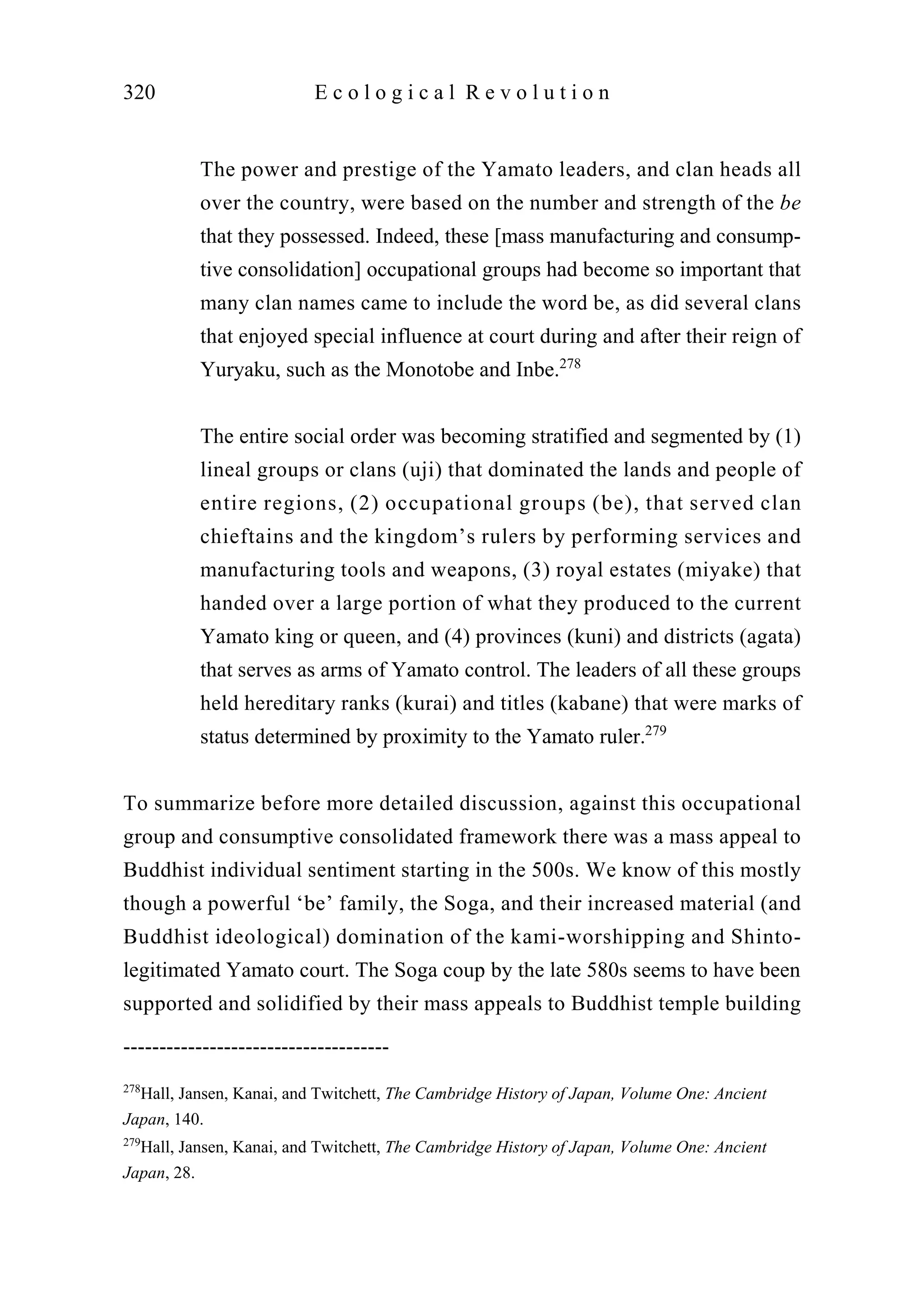 The power and prestige of the Yamato leaders, and clan heads all
over the country, were based on the number and strength of the be
that they possessed. Indeed, these [mass manufacturing and consump-
tive consolidation] occupational groups had become so important that
many clan names came to include the word be, as did several clans
that enjoyed special influence at court during and after their reign of
Yuryaku, such as the Monotobe and Inbe.278
The entire social order was becoming stratified and segmented by (1)
lineal groups or clans (uji) that dominated the lands and people of
entire regions, (2) occupational groups (be), that served clan
chieftains and the kingdom’s rulers by performing services and
manufacturing tools and weapons, (3) royal estates (miyake) that
handed over a large portion of what they produced to the current
Yamato king or queen, and (4) provinces (kuni) and districts (agata)
that serves as arms of Yamato control. The leaders of all these groups
held hereditary ranks (kurai) and titles (kabane) that were marks of
status determined by proximity to the Yamato ruler.279
To summarize before more detailed discussion, against this occupational
group and consumptive consolidated framework there was a mass appeal to
Buddhist individual sentiment starting in the 500s. We know of this mostly
though a powerful ‘be’ family, the Soga, and their increased material (and
Buddhist ideological) domination of the kami-worshipping and Shinto-
legitimated Yamato court. The Soga coup by the late 580s seems to have been
supported and solidified by their mass appeals to Buddhist temple building
320 E c o l o g i c a l R e v o l u t i o n
-------------------------------------
278
Hall, Jansen, Kanai, and Twitchett, The Cambridge History of Japan, Volume One: Ancient
Japan, 140.
279
Hall, Jansen, Kanai, and Twitchett, The Cambridge History of Japan, Volume One: Ancient
Japan, 28.
 