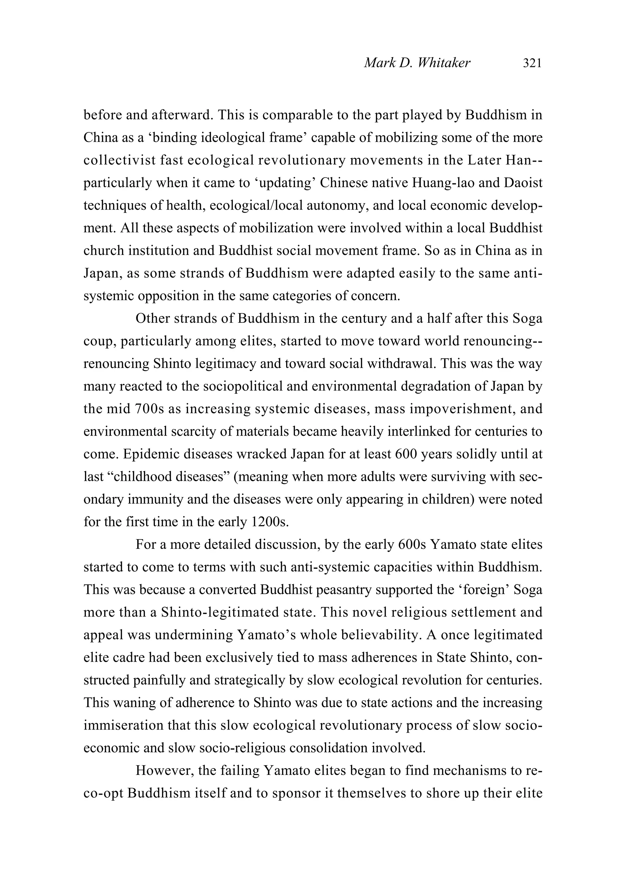 before and afterward. This is comparable to the part played by Buddhism in
China as a ‘binding ideological frame’ capable of mobilizing some of the more
collectivist fast ecological revolutionary movements in the Later Han--
particularly when it came to ‘updating’ Chinese native Huang-lao and Daoist
techniques of health, ecological/local autonomy, and local economic develop-
ment. All these aspects of mobilization were involved within a local Buddhist
church institution and Buddhist social movement frame. So as in China as in
Japan, as some strands of Buddhism were adapted easily to the same anti-
systemic opposition in the same categories of concern.
Other strands of Buddhism in the century and a half after this Soga
coup, particularly among elites, started to move toward world renouncing--
renouncing Shinto legitimacy and toward social withdrawal. This was the way
many reacted to the sociopolitical and environmental degradation of Japan by
the mid 700s as increasing systemic diseases, mass impoverishment, and
environmental scarcity of materials became heavily interlinked for centuries to
come. Epidemic diseases wracked Japan for at least 600 years solidly until at
last “childhood diseases” (meaning when more adults were surviving with sec-
ondary immunity and the diseases were only appearing in children) were noted
for the first time in the early 1200s.
For a more detailed discussion, by the early 600s Yamato state elites
started to come to terms with such anti-systemic capacities within Buddhism.
This was because a converted Buddhist peasantry supported the ‘foreign’ Soga
more than a Shinto-legitimated state. This novel religious settlement and
appeal was undermining Yamato’s whole believability. A once legitimated
elite cadre had been exclusively tied to mass adherences in State Shinto, con-
structed painfully and strategically by slow ecological revolution for centuries.
This waning of adherence to Shinto was due to state actions and the increasing
immiseration that this slow ecological revolutionary process of slow socio-
economic and slow socio-religious consolidation involved.
However, the failing Yamato elites began to find mechanisms to re-
co-opt Buddhism itself and to sponsor it themselves to shore up their elite
Mark D. Whitaker 321
 