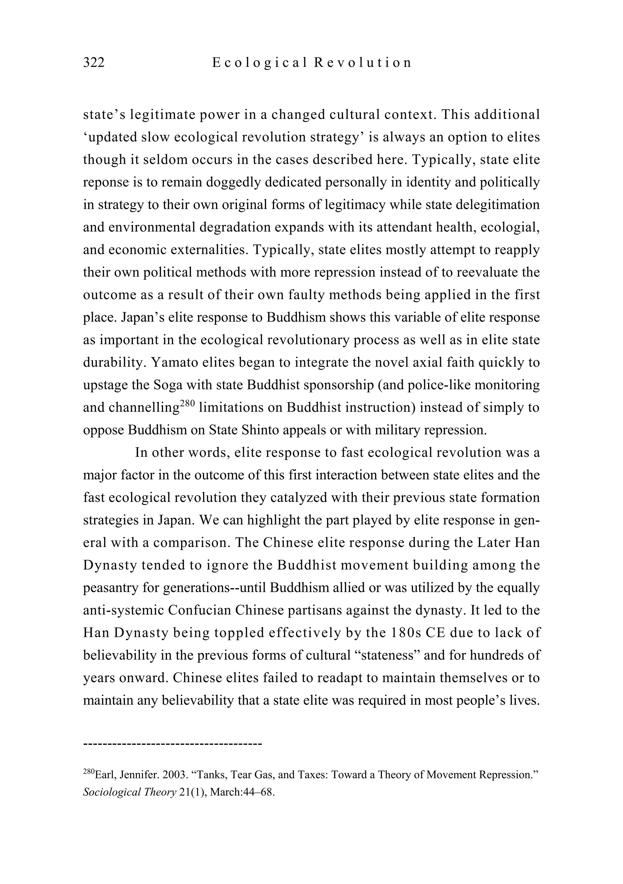 state’s legitimate power in a changed cultural context. This additional
‘updated slow ecological revolution strategy’ is always an option to elites
though it seldom occurs in the cases described here. Typically, state elite
reponse is to remain doggedly dedicated personally in identity and politically
in strategy to their own original forms of legitimacy while state delegitimation
and environmental degradation expands with its attendant health, ecologial,
and economic externalities. Typically, state elites mostly attempt to reapply
their own political methods with more repression instead of to reevaluate the
outcome as a result of their own faulty methods being applied in the first
place. Japan’s elite response to Buddhism shows this variable of elite response
as important in the ecological revolutionary process as well as in elite state
durability. Yamato elites began to integrate the novel axial faith quickly to
upstage the Soga with state Buddhist sponsorship (and police-like monitoring
and channelling280
limitations on Buddhist instruction) instead of simply to
oppose Buddhism on State Shinto appeals or with military repression.
In other words, elite response to fast ecological revolution was a
major factor in the outcome of this first interaction between state elites and the
fast ecological revolution they catalyzed with their previous state formation
strategies in Japan. We can highlight the part played by elite response in gen-
eral with a comparison. The Chinese elite response during the Later Han
Dynasty tended to ignore the Buddhist movement building among the
peasantry for generations--until Buddhism allied or was utilized by the equally
anti-systemic Confucian Chinese partisans against the dynasty. It led to the
Han Dynasty being toppled effectively by the 180s CE due to lack of
believability in the previous forms of cultural “stateness” and for hundreds of
years onward. Chinese elites failed to readapt to maintain themselves or to
maintain any believability that a state elite was required in most people’s lives.
322 E c o l o g i c a l R e v o l u t i o n
-------------------------------------
280
Earl, Jennifer. 2003. “Tanks, Tear Gas, and Taxes: Toward a Theory of Movement Repression.”
Sociological Theory 21(1), March:44–68.
 