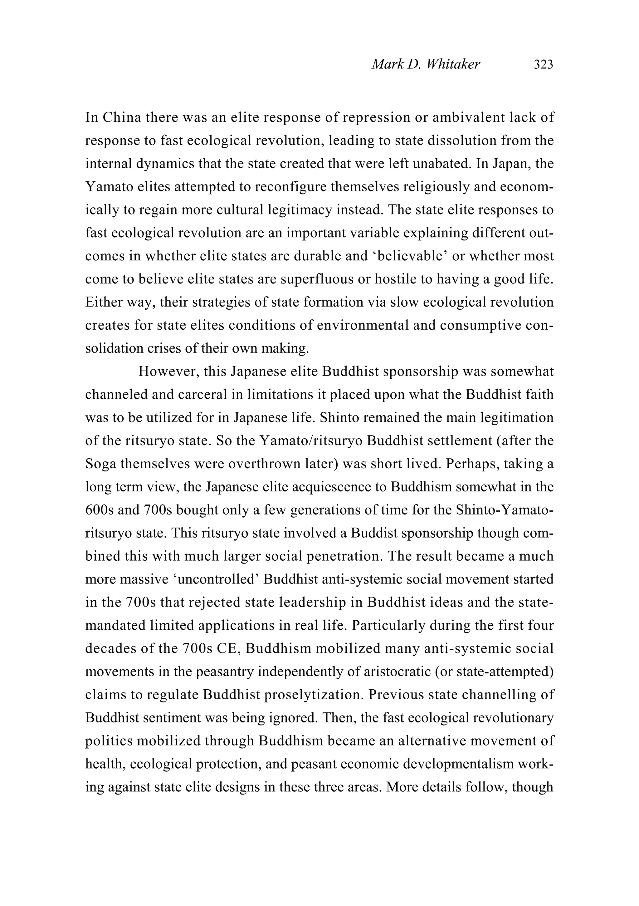 In China there was an elite response of repression or ambivalent lack of
response to fast ecological revolution, leading to state dissolution from the
internal dynamics that the state created that were left unabated. In Japan, the
Yamato elites attempted to reconfigure themselves religiously and econom-
ically to regain more cultural legitimacy instead. The state elite responses to
fast ecological revolution are an important variable explaining different out-
comes in whether elite states are durable and ‘believable’ or whether most
come to believe elite states are superfluous or hostile to having a good life.
Either way, their strategies of state formation via slow ecological revolution
creates for state elites conditions of environmental and consumptive con-
solidation crises of their own making.
However, this Japanese elite Buddhist sponsorship was somewhat
channeled and carceral in limitations it placed upon what the Buddhist faith
was to be utilized for in Japanese life. Shinto remained the main legitimation
of the ritsuryo state. So the Yamato/ritsuryo Buddhist settlement (after the
Soga themselves were overthrown later) was short lived. Perhaps, taking a
long term view, the Japanese elite acquiescence to Buddhism somewhat in the
600s and 700s bought only a few generations of time for the Shinto-Yamato-
ritsuryo state. This ritsuryo state involved a Buddist sponsorship though com-
bined this with much larger social penetration. The result became a much
more massive ‘uncontrolled’ Buddhist anti-systemic social movement started
in the 700s that rejected state leadership in Buddhist ideas and the state-
mandated limited applications in real life. Particularly during the first four
decades of the 700s CE, Buddhism mobilized many anti-systemic social
movements in the peasantry independently of aristocratic (or state-attempted)
claims to regulate Buddhist proselytization. Previous state channelling of
Buddhist sentiment was being ignored. Then, the fast ecological revolutionary
politics mobilized through Buddhism became an alternative movement of
health, ecological protection, and peasant economic developmentalism work-
ing against state elite designs in these three areas. More details follow, though
Mark D. Whitaker 323
 