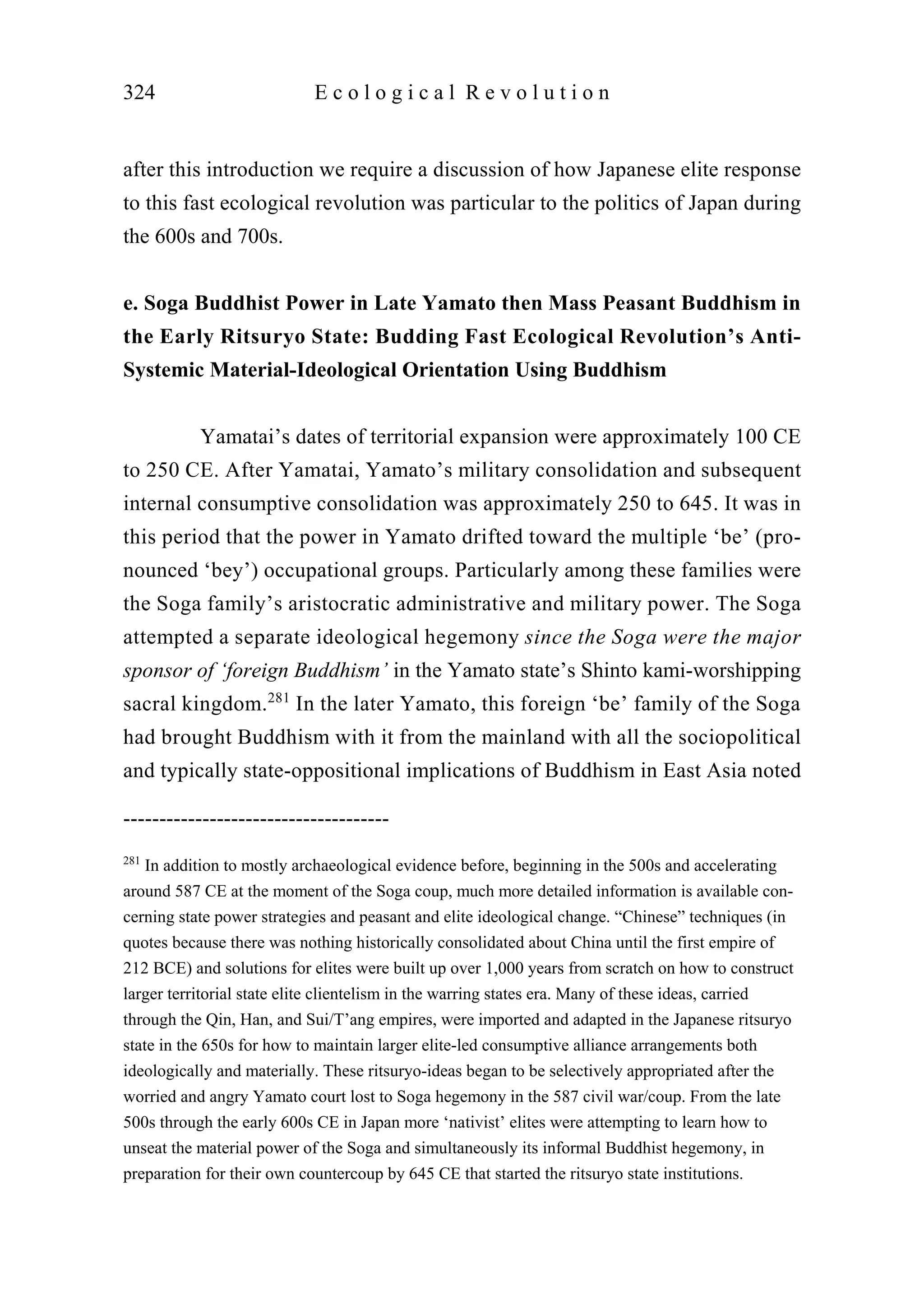 after this introduction we require a discussion of how Japanese elite response
to this fast ecological revolution was particular to the politics of Japan during
the 600s and 700s.
e. Soga Buddhist Power in Late Yamato then Mass Peasant Buddhism in
the Early Ritsuryo State: Budding Fast Ecological Revolution’s Anti-
Systemic Material-Ideological Orientation Using Buddhism
Yamatai’s dates of territorial expansion were approximately 100 CE
to 250 CE. After Yamatai, Yamato’s military consolidation and subsequent
internal consumptive consolidation was approximately 250 to 645. It was in
this period that the power in Yamato drifted toward the multiple ‘be’ (pro-
nounced ‘bey’) occupational groups. Particularly among these families were
the Soga family’s aristocratic administrative and military power. The Soga
attempted a separate ideological hegemony since the Soga were the major
sponsor of ‘foreign Buddhism’ in the Yamato state’s Shinto kami-worshipping
sacral kingdom.281
In the later Yamato, this foreign ‘be’ family of the Soga
had brought Buddhism with it from the mainland with all the sociopolitical
and typically state-oppositional implications of Buddhism in East Asia noted
324 E c o l o g i c a l R e v o l u t i o n
-------------------------------------
281
In addition to mostly archaeological evidence before, beginning in the 500s and accelerating
around 587 CE at the moment of the Soga coup, much more detailed information is available con-
cerning state power strategies and peasant and elite ideological change. “Chinese” techniques (in
quotes because there was nothing historically consolidated about China until the first empire of
212 BCE) and solutions for elites were built up over 1,000 years from scratch on how to construct
larger territorial state elite clientelism in the warring states era. Many of these ideas, carried
through the Qin, Han, and Sui/T’ang empires, were imported and adapted in the Japanese ritsuryo
state in the 650s for how to maintain larger elite-led consumptive alliance arrangements both
ideologically and materially. These ritsuryo-ideas began to be selectively appropriated after the
worried and angry Yamato court lost to Soga hegemony in the 587 civil war/coup. From the late
500s through the early 600s CE in Japan more ‘nativist’ elites were attempting to learn how to
unseat the material power of the Soga and simultaneously its informal Buddhist hegemony, in
preparation for their own countercoup by 645 CE that started the ritsuryo state institutions.
 