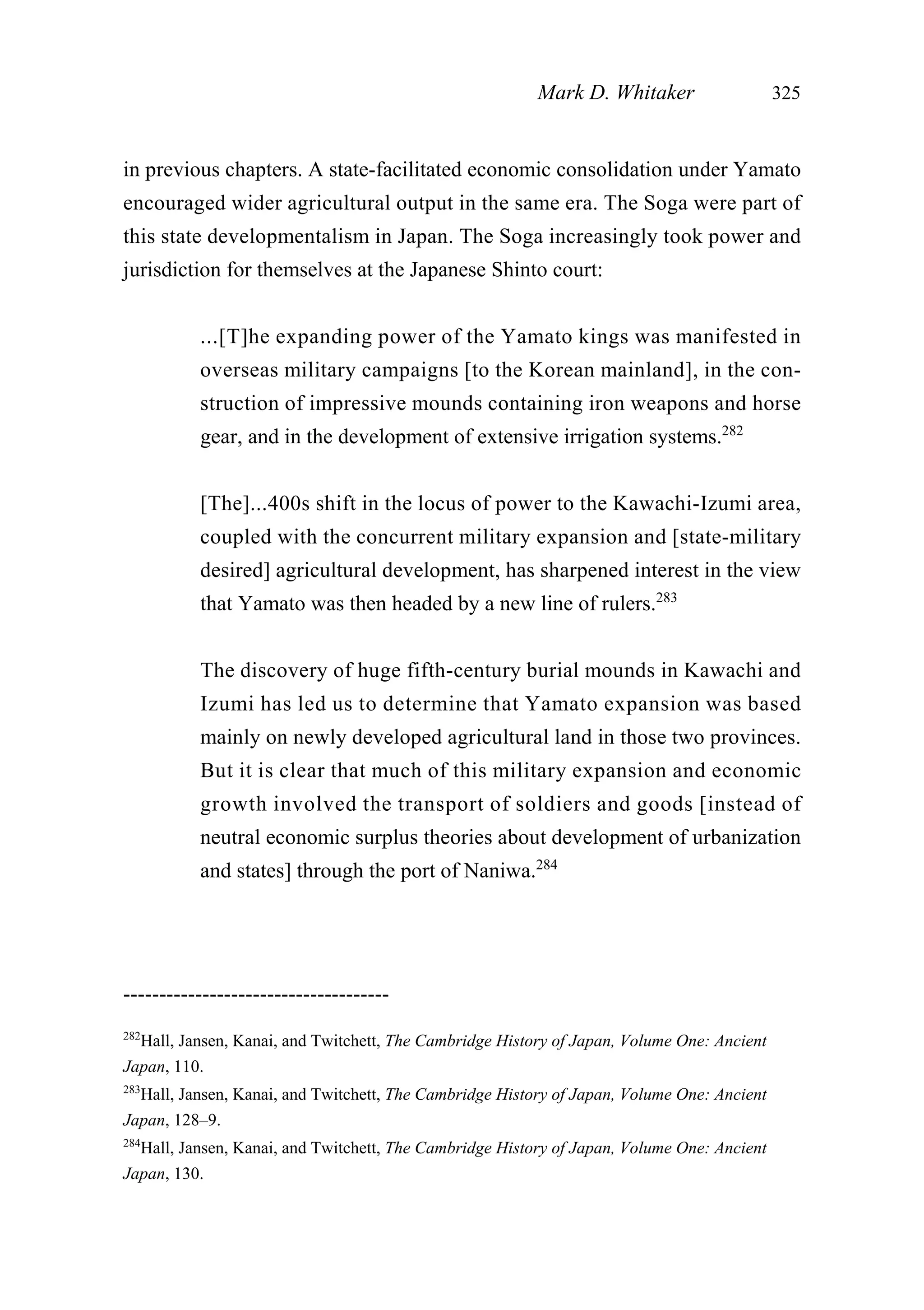 in previous chapters. A state-facilitated economic consolidation under Yamato
encouraged wider agricultural output in the same era. The Soga were part of
this state developmentalism in Japan. The Soga increasingly took power and
jurisdiction for themselves at the Japanese Shinto court:
...[T]he expanding power of the Yamato kings was manifested in
overseas military campaigns [to the Korean mainland], in the con-
struction of impressive mounds containing iron weapons and horse
gear, and in the development of extensive irrigation systems.282
[The]...400s shift in the locus of power to the Kawachi-Izumi area,
coupled with the concurrent military expansion and [state-military
desired] agricultural development, has sharpened interest in the view
that Yamato was then headed by a new line of rulers.283
The discovery of huge fifth-century burial mounds in Kawachi and
Izumi has led us to determine that Yamato expansion was based
mainly on newly developed agricultural land in those two provinces.
But it is clear that much of this military expansion and economic
growth involved the transport of soldiers and goods [instead of
neutral economic surplus theories about development of urbanization
and states] through the port of Naniwa.284
Mark D. Whitaker 325
-------------------------------------
282
Hall, Jansen, Kanai, and Twitchett, The Cambridge History of Japan, Volume One: Ancient
Japan, 110.
283
Hall, Jansen, Kanai, and Twitchett, The Cambridge History of Japan, Volume One: Ancient
Japan, 128–9.
284
Hall, Jansen, Kanai, and Twitchett, The Cambridge History of Japan, Volume One: Ancient
Japan, 130.
 
