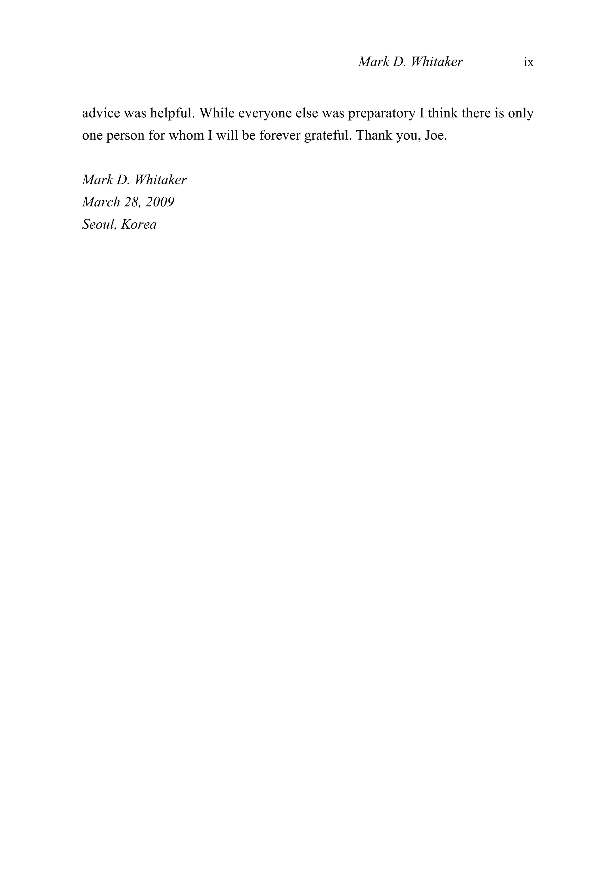 advice was helpful. While everyone else was preparatory I think there is only
one person for whom I will be forever grateful. Thank you, Joe.
Mark D. Whitaker
March 28, 2009
Seoul, Korea
Mark D. Whitaker ix
 
