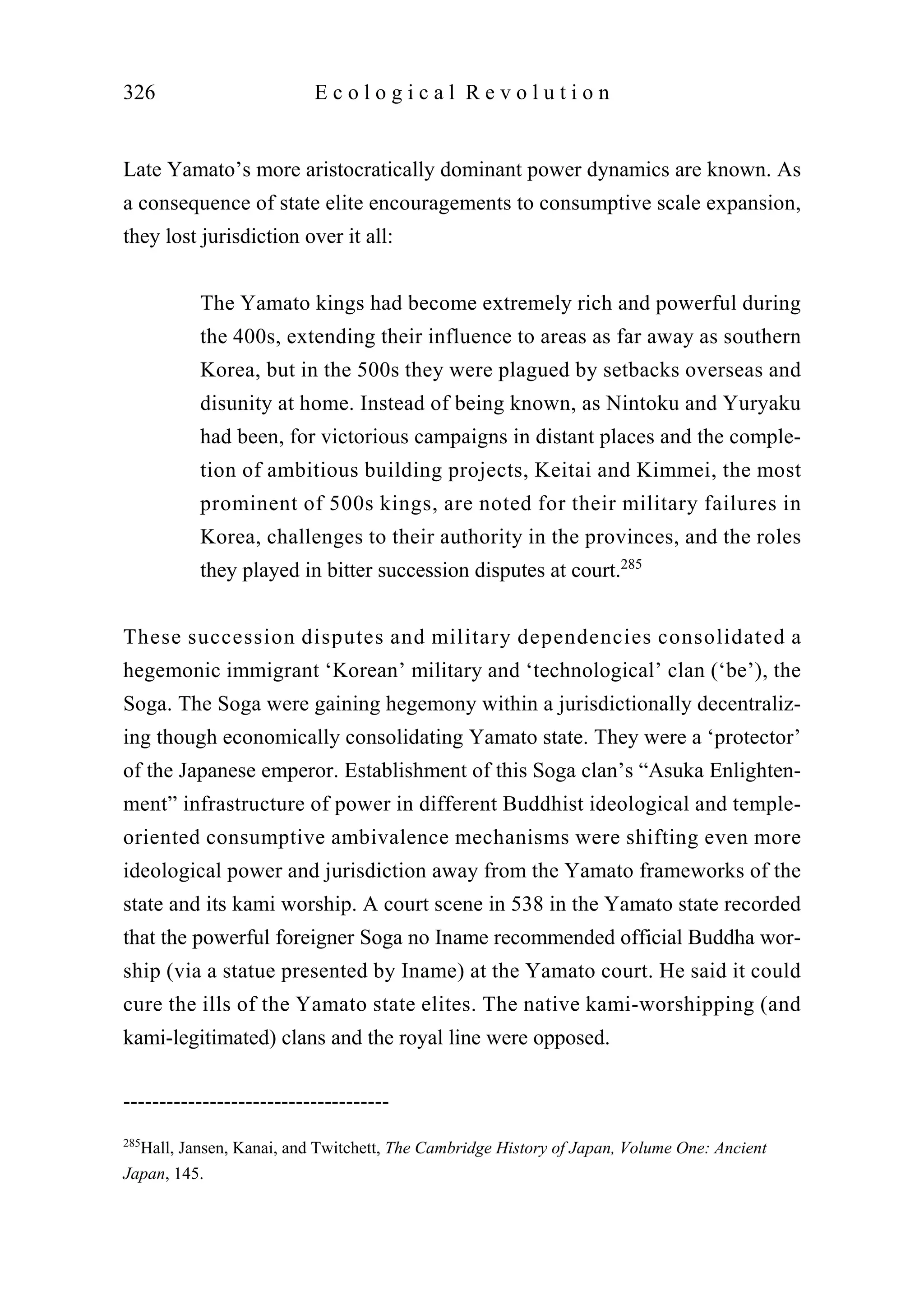 Late Yamato’s more aristocratically dominant power dynamics are known. As
a consequence of state elite encouragements to consumptive scale expansion,
they lost jurisdiction over it all:
The Yamato kings had become extremely rich and powerful during
the 400s, extending their influence to areas as far away as southern
Korea, but in the 500s they were plagued by setbacks overseas and
disunity at home. Instead of being known, as Nintoku and Yuryaku
had been, for victorious campaigns in distant places and the comple-
tion of ambitious building projects, Keitai and Kimmei, the most
prominent of 500s kings, are noted for their military failures in
Korea, challenges to their authority in the provinces, and the roles
they played in bitter succession disputes at court.285
These succession disputes and military dependencies consolidated a
hegemonic immigrant ‘Korean’ military and ‘technological’ clan (‘be’), the
Soga. The Soga were gaining hegemony within a jurisdictionally decentraliz-
ing though economically consolidating Yamato state. They were a ‘protector’
of the Japanese emperor. Establishment of this Soga clan’s “Asuka Enlighten-
ment” infrastructure of power in different Buddhist ideological and temple-
oriented consumptive ambivalence mechanisms were shifting even more
ideological power and jurisdiction away from the Yamato frameworks of the
state and its kami worship. A court scene in 538 in the Yamato state recorded
that the powerful foreigner Soga no Iname recommended official Buddha wor-
ship (via a statue presented by Iname) at the Yamato court. He said it could
cure the ills of the Yamato state elites. The native kami-worshipping (and
kami-legitimated) clans and the royal line were opposed.
326 E c o l o g i c a l R e v o l u t i o n
-------------------------------------
285
Hall, Jansen, Kanai, and Twitchett, The Cambridge History of Japan, Volume One: Ancient
Japan, 145.
 