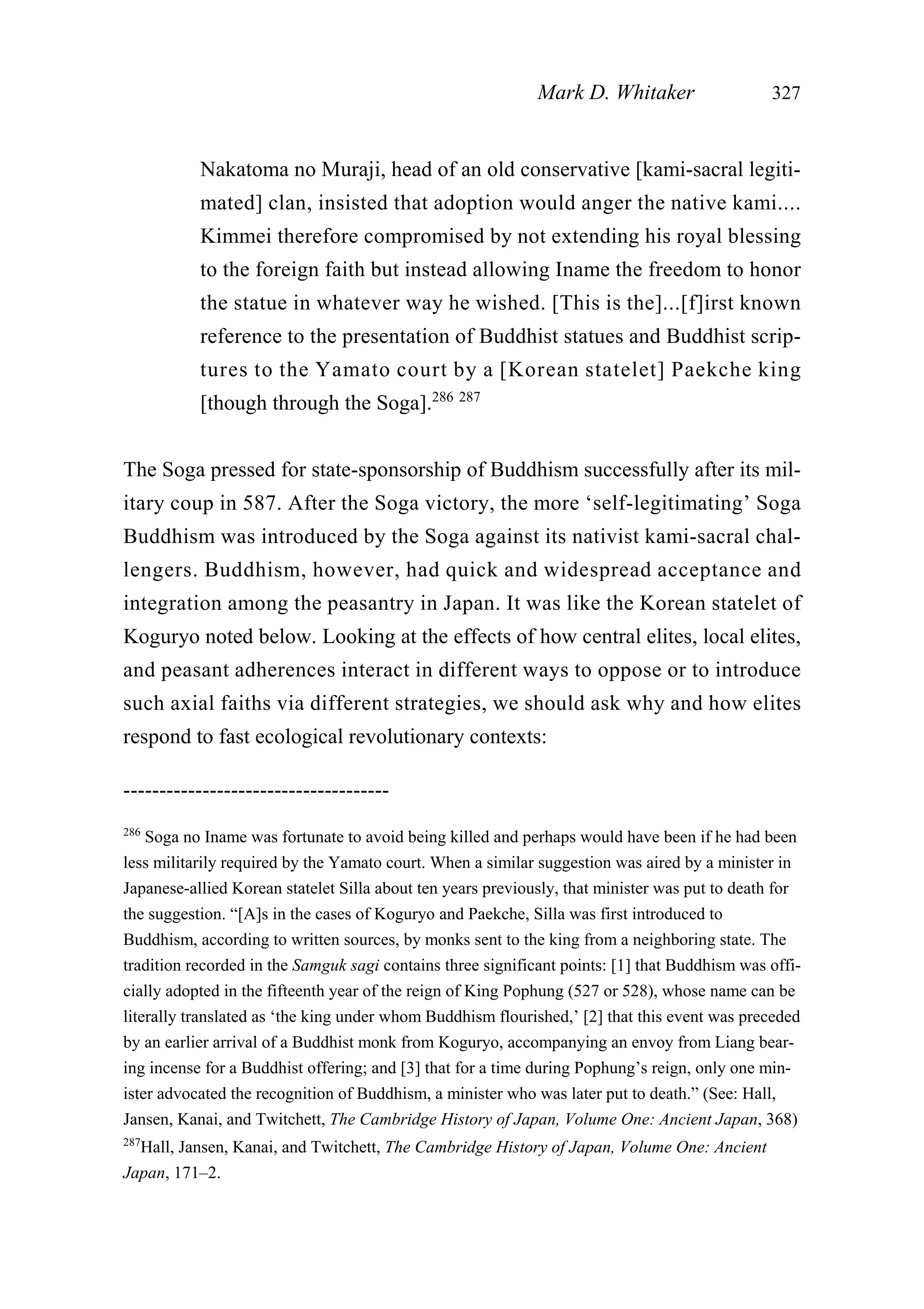 Nakatoma no Muraji, head of an old conservative [kami-sacral legiti-
mated] clan, insisted that adoption would anger the native kami....
Kimmei therefore compromised by not extending his royal blessing
to the foreign faith but instead allowing Iname the freedom to honor
the statue in whatever way he wished. [This is the]...[f]irst known
reference to the presentation of Buddhist statues and Buddhist scrip-
tures to the Yamato court by a [Korean statelet] Paekche king
[though through the Soga].286 287
The Soga pressed for state-sponsorship of Buddhism successfully after its mil-
itary coup in 587. After the Soga victory, the more ‘self-legitimating’ Soga
Buddhism was introduced by the Soga against its nativist kami-sacral chal-
lengers. Buddhism, however, had quick and widespread acceptance and
integration among the peasantry in Japan. It was like the Korean statelet of
Koguryo noted below. Looking at the effects of how central elites, local elites,
and peasant adherences interact in different ways to oppose or to introduce
such axial faiths via different strategies, we should ask why and how elites
respond to fast ecological revolutionary contexts:
Mark D. Whitaker 327
-------------------------------------
286
Soga no Iname was fortunate to avoid being killed and perhaps would have been if he had been
less militarily required by the Yamato court. When a similar suggestion was aired by a minister in
Japanese-allied Korean statelet Silla about ten years previously, that minister was put to death for
the suggestion. “[A]s in the cases of Koguryo and Paekche, Silla was first introduced to
Buddhism, according to written sources, by monks sent to the king from a neighboring state. The
tradition recorded in the Samguk sagi contains three significant points: [1] that Buddhism was offi-
cially adopted in the fifteenth year of the reign of King Pophung (527 or 528), whose name can be
literally translated as ‘the king under whom Buddhism flourished,’ [2] that this event was preceded
by an earlier arrival of a Buddhist monk from Koguryo, accompanying an envoy from Liang bear-
ing incense for a Buddhist offering; and [3] that for a time during Pophung’s reign, only one min-
ister advocated the recognition of Buddhism, a minister who was later put to death.” (See: Hall,
Jansen, Kanai, and Twitchett, The Cambridge History of Japan, Volume One: Ancient Japan, 368)
287
Hall, Jansen, Kanai, and Twitchett, The Cambridge History of Japan, Volume One: Ancient
Japan, 171–2.
 